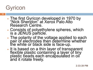 Gyricon
 The first Gyricon developed in 1970 by
“Nick Sheridon” at Xerox Palo Alto
Research Centre.
 Consists of polyethylene spheres, which
is a JENUS particle.
 The polarity of the voltage applied to each
pair of electrodes then determine whether
the white or black side is face-up.
 It is based on a thin layer of transparent
flexible plastic containing a layer of tiny
plastic beads each encapsulated in oil
and it rotate freely.
2:36:56 PM
10
 
