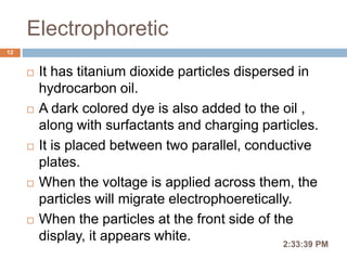 Electrophoretic
 It has titanium dioxide particles dispersed in
hydrocarbon oil.
 A dark colored dye is also added to the oil ,
along with surfactants and charging particles.
 It is placed between two parallel, conductive
plates.
 When the voltage is applied across them, the
particles will migrate electrophoeretically.
 When the particles at the front side of the
display, it appears white. 2:36:56 PM
12
 