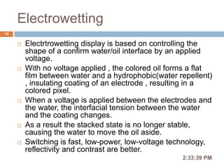 Electrowetting
2:36:56 PM
14
 Electrtrowetting display is based on controlling the
shape of a confirm water/oil interface by an applied
voltage.
 With no voltage applied , the colored oil forms a flat
film between water and a hydrophobic(water repellent)
, insulating coating of an electrode , resulting in a
colored pixel.
 When a voltage is applied between the electrodes and
the water, the interfacial tension between the water
and the coating changes.
 As a result the stacked state is no longer stable,
causing the water to move the oil aside.
 Switching is fast, low-power, low-voltage technology,
reflectivity and contrast are better.
 