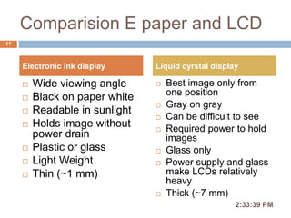Comparision E paper and LCD
 Wide viewing angle
 Black on paper white
 Readable in sunlight
 Holds image without
power drain
 Plastic or glass
 Light Weight
 Thin (~1 mm)
 Best image only from
one position
 Gray on gray
 Can be difficult to see
 Required power to hold
images
 Glass only
 Power supply and glass
make LCDs relatively
heavy
 Thick (~7 mm)
2:36:56 PM
17
Electronic ink display Liquid cyrstal display
 
