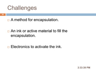 Challenges
2:36:56 PM
20
 A method for encapsulation.
 An ink or active material to fill the
encapsulation.
 Electronics to activate the ink.
 