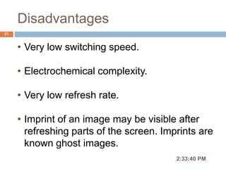 Disadvantages
2:36:56 PM
21
• Very low switching speed.
• Electrochemical complexity.
• Very low refresh rate.
• Imprint of an image may be visible after
refreshing parts of the screen. Imprints are
known ghost images.
 
