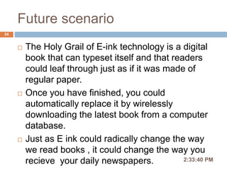 Future scenario
2:36:56 PM
24
 The Holy Grail of E-ink technology is a digital
book that can typeset itself and that readers
could leaf through just as if it was made of
regular paper.
 Once you have finished, you could
automatically replace it by wirelessly
downloading the latest book from a computer
database.
 Just as E ink could radically change the way
we read books , it could change the way you
recieve your daily newspapers.
 