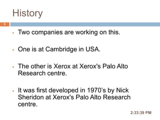 History
 Two companies are working on this.
 One is at Cambridge in USA.
 The other is Xerox at Xerox's Palo Alto
Research centre.
 It was first developed in 1970’s by Nick
Sheridon at Xerox's Palo Alto Research
centre.
2:36:56 PM
5
 