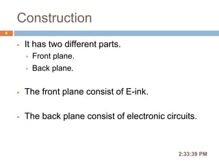 Construction
 It has two different parts.
 Front plane.
 Back plane.
 The front plane consist of E-ink.
 The back plane consist of electronic circuits.
2:36:56 PM
6
 