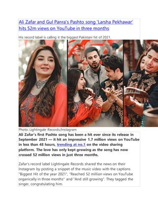 Ali Zafar and Gul Panra's Pashto song 'Larsha Pekhawar'
hits 52m views on YouTube in three months
His record label is calling it the biggest Pakistani hit of 2021.
Photo: Lightingale Records/Instagram
Ali Zafar's first Pashto song has been a hit ever since its release in
September 2021  it hit an impressive 1.7 million views on YouTube
in less than 48 hours, trending at no.1 on the video sharing
platform. The love has only kept growing as the song has now
crossed 52 million views in just three months.
Zafar's record label Lightingale Records shared the news on their
Instagram by posting a snippet of the music video with the captions
"Biggest Hit of the year 2021", "Reached 52 million views on YouTube
organically in three months" and "And still growing". They tagged the
singer, congratulating him.
 