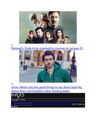 8
Parizaad's finale to be screened in cinemas on January 22
9
Imran Abbas only has good things to say about Sajal Aly,
Ayeza Khan and showbiz's other leading ladies
Copyright ? 2022
Contact us Facebook Twitter Instagram Social media guidelines Code of ethics Terms of
use Contribution guidelines Dawn.com CityFM89 Herald Aurora DawnNews Scribe Publishing
Platform
 