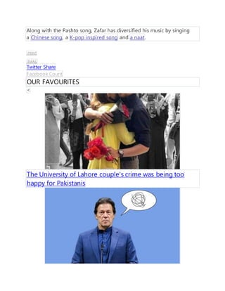 Along with the Pashto song, Zafar has diversified his music by singing
a Chinese song, a K-pop inspired song and a naat.
PRINT
EMAIL
Twitter Share
Facebook Count
OUR FAVOURITES
<
The University of Lahore couple's crime was being too
happy for Pakistanis
 