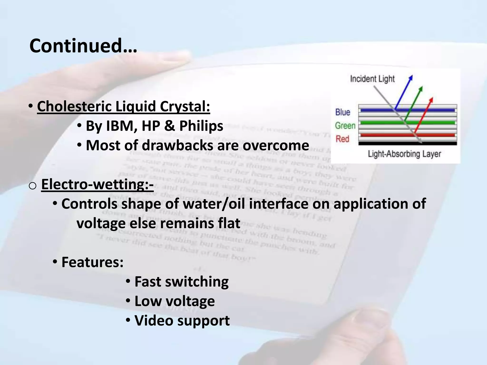 Continued…

• Cholesteric Liquid Crystal:
       • By IBM, HP & Philips
       • Most of drawbacks are overcome

o Electro-wetting:-
    • Controls shape of water/oil interface on application of
        voltage else remains flat

   • Features:
                 • Fast switching
                 • Low voltage
                 • Video support
 
