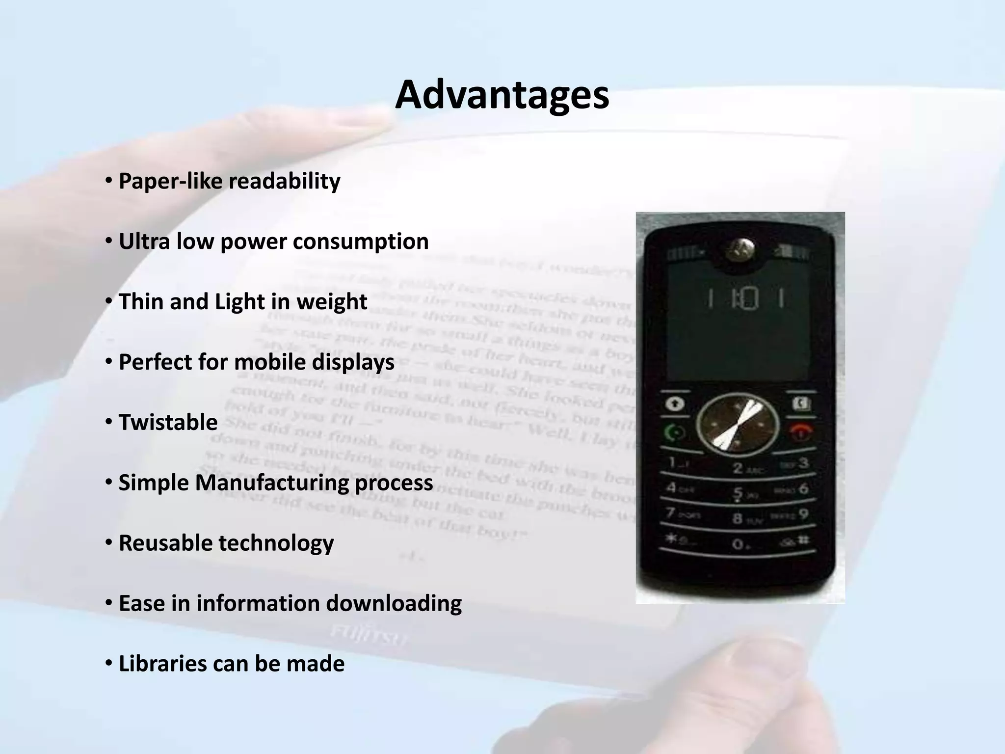 Advantages
• Paper-like readability

• Ultra low power consumption

• Thin and Light in weight

• Perfect for mobile displays

• Twistable

• Simple Manufacturing process

• Reusable technology

• Ease in information downloading

• Libraries can be made
 