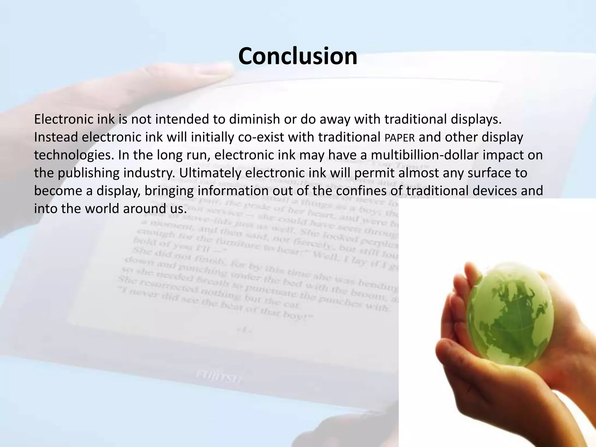 Conclusion

Electronic ink is not intended to diminish or do away with traditional displays.
Instead electronic ink will initially co-exist with traditional PAPER and other display
technologies. In the long run, electronic ink may have a multibillion-dollar impact on
the publishing industry. Ultimately electronic ink will permit almost any surface to
become a display, bringing information out of the confines of traditional devices and
into the world around us.
 