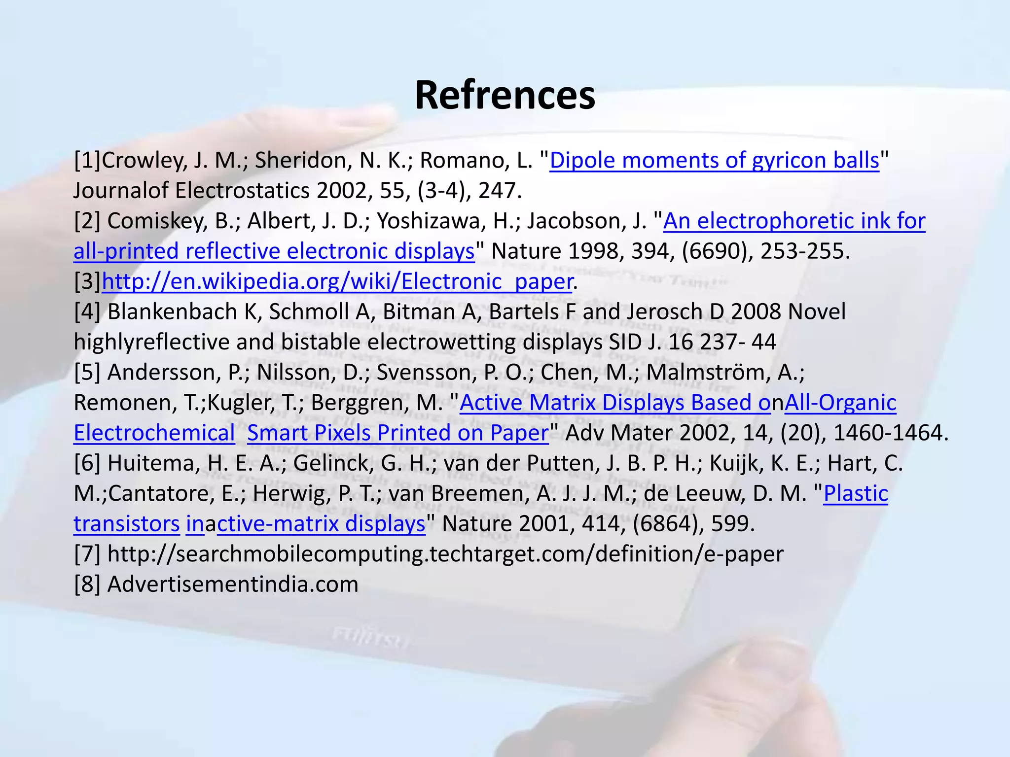 Refrences
[1]Crowley, J. M.; Sheridon, N. K.; Romano, L. "Dipole moments of gyricon balls"
Journalof Electrostatics 2002, 55, (3-4), 247.
[2] Comiskey, B.; Albert, J. D.; Yoshizawa, H.; Jacobson, J. "An electrophoretic ink for
all-printed reflective electronic displays" Nature 1998, 394, (6690), 253-255.
[3]http://en.wikipedia.org/wiki/Electronic_paper.
[4] Blankenbach K, Schmoll A, Bitman A, Bartels F and Jerosch D 2008 Novel
highlyreflective and bistable electrowetting displays SID J. 16 237- 44
[5] Andersson, P.; Nilsson, D.; Svensson, P. O.; Chen, M.; Malmström, A.;
Remonen, T.;Kugler, T.; Berggren, M. "Active Matrix Displays Based onAll-Organic
Electrochemical Smart Pixels Printed on Paper" Adv Mater 2002, 14, (20), 1460-1464.
[6] Huitema, H. E. A.; Gelinck, G. H.; van der Putten, J. B. P. H.; Kuijk, K. E.; Hart, C.
M.;Cantatore, E.; Herwig, P. T.; van Breemen, A. J. J. M.; de Leeuw, D. M. "Plastic
transistors inactive-matrix displays" Nature 2001, 414, (6864), 599.
[7] http://searchmobilecomputing.techtarget.com/definition/e-paper
[8] Advertisementindia.com
 