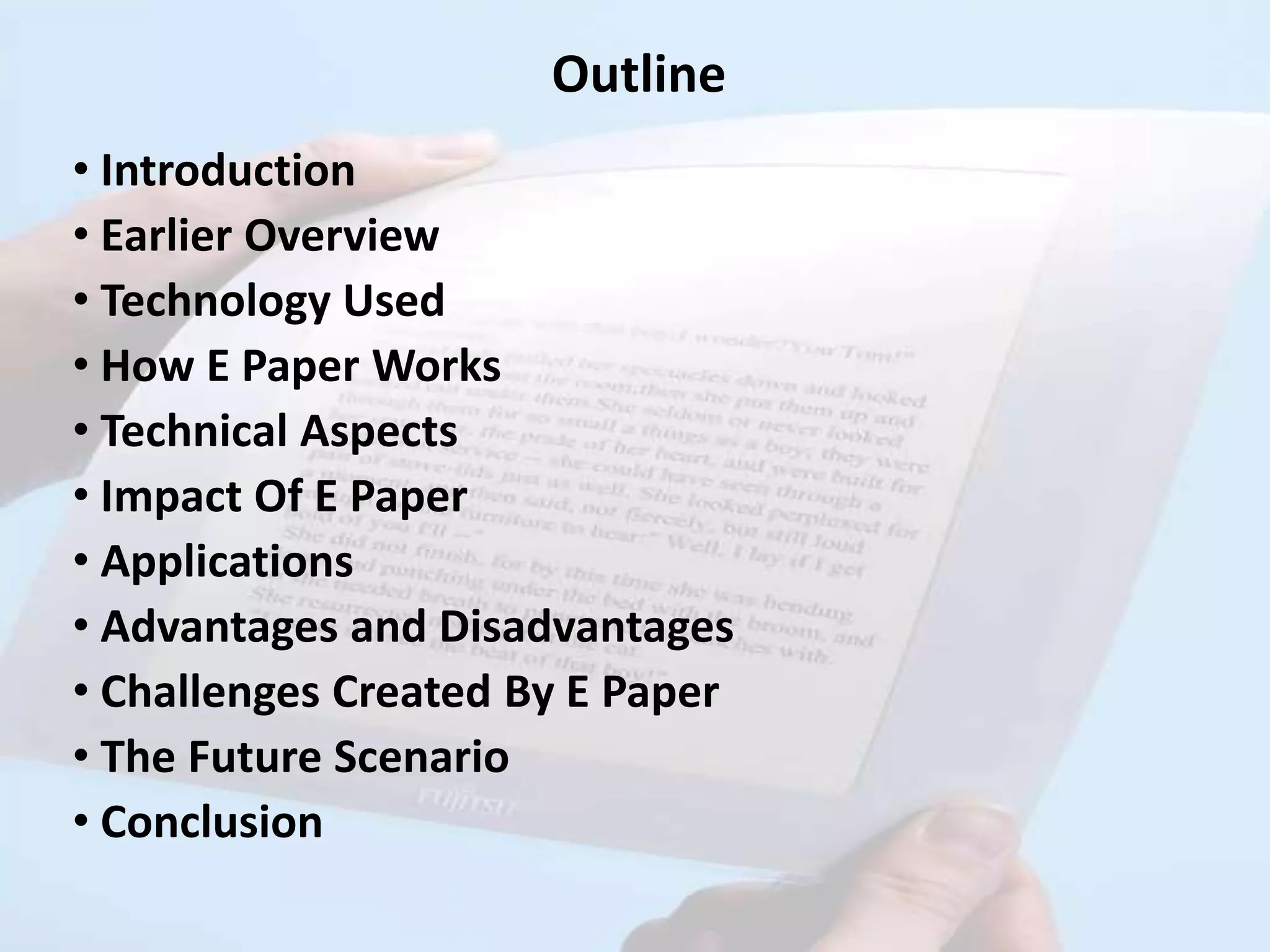 Outline
• Introduction
• Earlier Overview
• Technology Used
• How E Paper Works
• Technical Aspects
• Impact Of E Paper
• Applications
• Advantages and Disadvantages
• Challenges Created By E Paper
• The Future Scenario
• Conclusion
 
