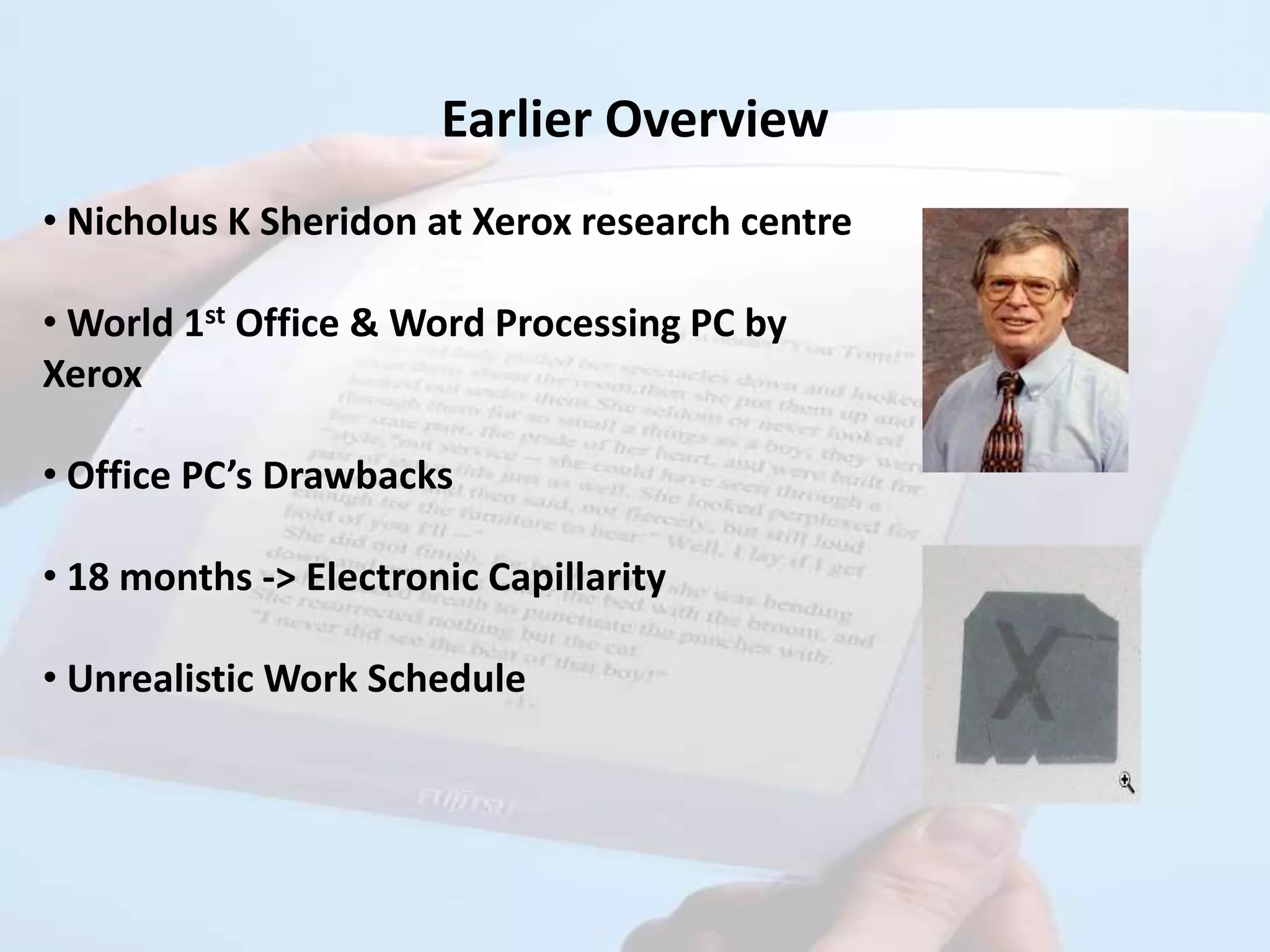 Earlier Overview
• Nicholus K Sheridon at Xerox research centre

• World 1st Office & Word Processing PC by
Xerox

• Office PC’s Drawbacks

• 18 months -> Electronic Capillarity

• Unrealistic Work Schedule
 