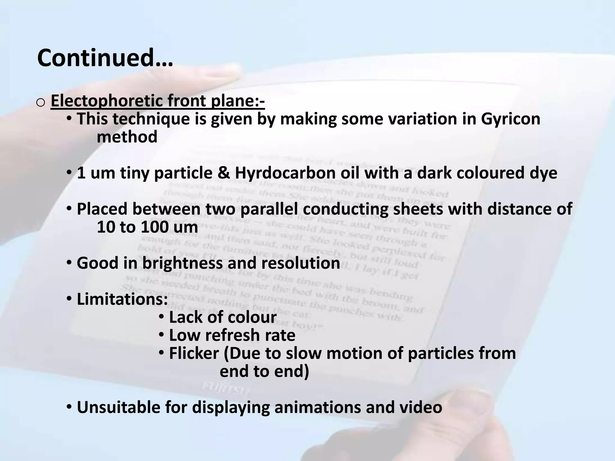 Continued…
o Electophoretic front plane:-
    • This technique is given by making some variation in Gyricon
        method
   • 1 um tiny particle & Hyrdocarbon oil with a dark coloured dye
   • Placed between two parallel conducting sheets with distance of
        10 to 100 um
   • Good in brightness and resolution
   • Limitations:
               • Lack of colour
               • Low refresh rate
               • Flicker (Due to slow motion of particles from
                        end to end)
   • Unsuitable for displaying animations and video
 