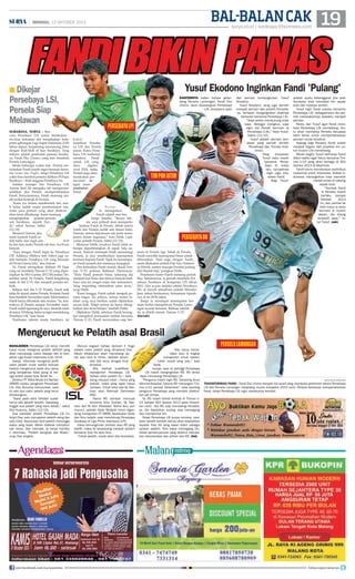 BAL-BALAN CAK 19

| MINGGU, 13 OKTOBER 2013

FANDI BIKIN PANAS
surya.co.id | surabaya.tribunnews.com

Yusuf Ekodono Inginkan Fandi 'Pulang'

■ Dikejar

Persebaya LSI,
Persela Siap
Melawan
surabaya, surya - Rencana Persebaya LSI untuk melakukan
revolusi kekuatan tim menghadapi kompetisi gabungan Liga Super Indonesia (LSI)
tahun depan, berpeluang memancing friksi
dengan klub-klub di luar Surabaya. Yang
terbaru adalah perebutan pemain Surabaya, Fandi Eko Utomo, yang kini membela
Persela Lamongan.
Meski beberapa waktu lalu Persela menyatakan Fandi masih ingin bermain bersama Laskar Joko Tingkir, tetapi Persebaya LSI
yakin bisa merebut pemain didikan PS Fajar
Surabaya – klub anggota Persebaya itu.
Asisten manajer tim Persebaya LSI,
Amran Said Ali mengaku tak mempermasalahkan jika Persela mempertahankan
Fandi. Kenyataannya, Fandi memang masih terikat kontrak di Persela.
Kami kan belum membentuk tim, nanti kalau sudah mulai pembentukan tim,
maka para pemain yang akan direkrut
akan kami dihubungi. Kami memang
menginginkan pemain-pemain
asli Surabaya, seperti Fandi, sebut Amran, Sabtu
(12/10).
Menurut Amran, jika
nanti kontrak Fandi sudah habis dan ingin pindah
ke tim lain, maka Persela tak bisa berbuat
banyak.
Saya dengar, Fandi ingin ke Persebaya
LSI. Adiknya (Wahyu Seto Subo) juga sudah bermain Persebaya LSI yang bermain
di Divisi Utama lalu, aku Amran.
Ya, Fandi merupakan didikan PS Fajar
yang ini membela Timnas U-23 yang dipersiapkan ke SEA Games 2013 Myanmar, Desember nanti. Di Persela, Fandi bergabung
sejak di tim U-21 dan menjadi pemain terbaik.
Selepas dari tim U-21 Persela, Fandi naik
kelas ke skuad utama Persela. Kontrak Fandi
baru berakhir November nanti. Informasinya,
Fandi hanya dikontrak satu musim. Ya, kontraknya di Persela sampai November nanti.
Fandi sudah ngomong ke saya, terserah main
di mana. Di bilang, kalau ia ingin mendukung
Persebaya LSI, kata Yusuf.
Perebutan talenta muda Surabaya ini

SANTERNYA kabar bahwa gelandang Persela Lamongan, Fandi Eko
Utomo, akan dipulangkan Persebaya
LSI, direspons ayah

Persebaya LPI
bakal
membuat Persebaya LSI dan Persela
panas. Kalau Persebaya LSI berhasrat
merekrut
Fandi
untuk LSI yang
akan
digeber
awal 2014, maka
Persela juga akan
melakukan 'perlawanan' dengan mempertahankan
Fandi.

Persela menegaskan
Fandi adalah aset berharga mereka. Secara teknis, saya pribadi akan mempertahankan Fandi di Persela. Sebab antara
Fandi dan Persela sudah ada ikatan batin.
Namun, semua keputusan ada pada manajemen dalam negosiasi, kata Didik Ludiyanto, pelatih Persela, Sabtu (12/10).
Menurut Didik, awalnya Fandi tidak seberapa diperhitungkan di sepak bola nasional. Namun semenjak Didik menukangi
Persela, ia pun memberikan kesempatan
bermain kepada Fandi. Sejak itu kemampuan Fandi terasah dan namanya terangkat.
Dan kemudian Fandi masuk skuad Timnas U-23 polesan Rahmad Darmawan.
Dulu Fandi pemain biasa, sekarang dia
menjadi luar biasa dan diincar banyak klub.
Saya rasa ini sangat wajar dan manusiawi.
Yang terpenting silaturahim jalan terus,
ucap Didik.
Kami bangga, Fandi sudah menjadi pemain bagus. Itu artinya, semua materi latihan yang saya berikan sudah dijalankan
secara baik. Tetapi semua ini harus ditingkatkan dan terus belajar, tambah Didik.
Dijelaskan Didik, sebelum Fandi berangkat mengikuti pemusatan latihan bersama
Timnas U-23, Fandi menyatakan siap ber-

TIM PON JATIM

dari pemain bersangkutan, Yusuf
Ekodono.
Yusuf Ekodono, yang juga pernah
menjadi pemain dan pelatih Persebaya, ternyata menginginkan anaknya
berkarier bersama Persebaya LSI.
Saya selalu mendukung anak
saya. Sebagai orangtua, saya
ingin dia (Fandi) bermain di
Persebaya (LSI), kata Yusuf,
Sabtu (12/10).
Yusuf adalah pemain jempolan yang pernah dimiliki
Persebaya dan Timnas Indonesia.
Yang
dirasakan
Yusuf kala masih
bersama Persebaya di masa
lalu, tampaknya
ingin juga dirasakan Fandi.
Bagi Yusuf,

adalah suatu kebanggaan jika arek
Suroboyo bisa membela tim sepak
bola dari kotanya sendiri.
Yusuf ingin Fandi sukses bersama
Persebaya LSI, sebagaimana dia pernah merasakannya sewaktu menjadi
pemain.
Restu dari Yusuf agar Fandi membela Persebaya LSI mendatang, tentu akan memaksa Persela berupaya
lebih keras untuk mempertahankan
pemain muda tersebut.
Apalagi bagi Persela, Fandi sudah
menjadi bagian dari proyeksi tim untuk musim LSI mendatang.
Meski begitu Yusuf berharap Fandi
diberi waktu agar fokus bersama Timnas U-23 yang akan berlaga di SEA
Games 2013 di Myanmar.
Fandi harus memberikan kontribusi
maksimal untuk Indonesia. Sebab Indonesia menargetkan bisa memetik
medali emas di cabang
sepak bola.
Kontrak Fandi
di Persela masih
berlaku sampai
Oktober
2013
ini, dan perihal ke
klub mana ia akan
bermain di musim
depan, dia bilang
terserah saya, tutur Yusuf. (edr)

PERSEBAYA DU
main di Persela lagi. Sebab di Persela,
Fandi memiliki kesempatan besar untuk
diturunkan. Soal nego dengan Fandi,
nanti dilakukan setelah Pak Nur (Yuhronur Efendi, asisten manajer Persela) pulang
dari ibadah haji, pungkas Didik.
Perjalanan karier Fandi memang penuh
liku. Sebelumnya, ia pernah membela Persebaya Surabaya di kompetisi LPI tahun
2011. Dan ia pun melalui seleksi Persebaya
DU di bawah almarhum pelatih Miroslav
Janu tahun berikutnya, bersamaan kiprahnya di tm PON Jatim.
Tetapi ia mendapat kesempatan bermain ketika memperkuat Persela Lamongan musim kemarin. Bahkan setelah
itu ia dilirik masuk Timnas U-23.
(fat/edr)

Mengerucut ke Pelatih asal Brasil
MANAJEMEN Persebaya LSI terus memilih
tutup mulut mengenai pelatih definitif yang
akan menukangi Uston Nawawi dkk di kompetisi Liga Super Indonesia (LSI) 2014.
Hanya, informasi mengenai profil
calon pelatih mulai sedikit terkuak
karena mengerucut pada dua nama
yang tampaknya tidak asing di telinga publik sepak bola Tanah Air.
Direktur PT Mitra Muda Inti Berlian
(MMIB) selaku pengelola Persebaya
LSI, Diar Kusuma menuturkan, saat
ini ada dua calon pelatih yang terus
dimatangkan.
Nanti pada akhir Oktober sudah
harus ada pelatih terpilih. Sekarang
tinggal dua pelatih yang kami dekati, sebut
Diar Kusuma, Sabtu (12/10).
Dua kandidat pelatih Persebaya LSI ini,
lanjut Diar, satu merupakan pelatih asing dan
satu lokal. Keputusan final pelatih menunggu
waktu yang tepat. Meski didesak menyebutkan nama, Diar menolak. Ia hanya memberi informasi. Pelatih asingnya dari Brasil,
ucap Diar singkat.

join facebook.com/suryaonline

Muncul dugaan bahwa Jacksen F Tiago
adalah calon pelatih yang dimaksud Diar.
Meski dikabarkan akan menukangi salah satu klub di China, Jacksen belum
ada titik temu dengan klub
tersebut.
Bila melihat kualifikasi
manajemen Persebaya LSI
bahwa calon pelatih itu – baik
asing maupun lokal – harus yang
terbaik, maka yang layak hanya
Jacksen. Untuk lokal ada Aji Santoso atau Rahmad Darmawan
(RD).
Nama RD kembali mencuat
bersama Ibnu Grahan, Aji Santoso dan M Zein Alhadaad. Nama Ibnu pun
muncul, setelah Gede Widiade resmi digandeng manajemen PT MMIB. Kedekatan Gede
dan Ibnu terjalin saat mendukung Persebaya
Surabaya di Liga Prima Indonesia (LPI).
Kalau kemungkinan Jacksen atau RD yang
dipilih, maka Aji berpeluang menjadi asisten
bersama Tony Ho atau Ibnu.
Untuk pelatih, masih akan kita bicarakan.

Kita harus konsolidasi dulu di tingkat
manajemen untuk menentukan sosok yang pas, kata
Gede.
Isunya, saat ini petinggi Persebaya
LSI masih menginginkan RD. RD dinilai
layak menukangi Persebaya LSI.
Pengurus masih ingin RD. Sekarang terus
dikomunikasikan, karena RD menangani Timnas U-23 sampai Desember, kata seorang
pengurus Persebaya yang menolak disebutkan jati dirinya.
Ya, RD masih terikat kontrak di Timnas U23 sampai SEA Games 2013 pada Desember nanti. Jika RD siap menukangi Persebaya, dia dipastikan kurang siap memegang
dan membentuk tim.
Tetapi Persebaya LSI punya rencana, caretaker pelatih terlebih dahulu akan diserahkan
kepada Tony Ho yang bakal diplot sebagai
asisten pelatih. Tony bakal memegang tim,
tetapi pemain-pemain yang direkrut merupakan rekomendasi dan pilihan dari RD. (fat)

PERSELA LAMONGAN

surya/erfan hazransyah

transformasi fandi - Fandi Eko Utomo menjadi hot asset yang membuka perebutan antara Persebaya
LSI dan Persela Lamongan menjelang musim kompetisi 2014 nanti. Persela berhasrat mempertahankan
Fandi, tetapi Persebaya LSI ingin merebutnya kembali.

follow @portalsurya

 