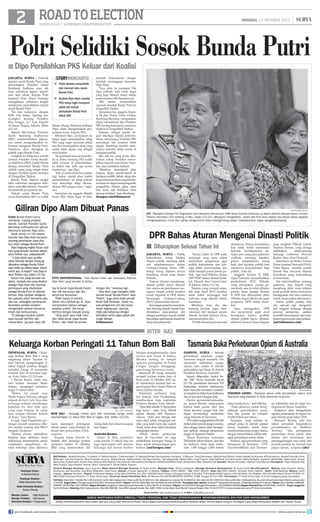 ROAD TO ELECTION

MINGGU, 13 OKTOBER 2013

surya.co.id | surabaya.tribunnews.com

|

Polri Selidiki Sosok Bunda Putri

■ Dipo Persilahkan PKS Keluar dari Koalisi
jakarta, surya - Polemik
seputar sosok Bunda Putri yang
menyangkut Presiden Susilo
Bambang Yudhono mau tak
mau membuat jajaran kepolisian ikut sibuk. Kepala Polri
Jenderal (Pol) Timur Pradopo
mengatakan, pihaknya tengah
melakukan penyelidikan terkait
sosok Bunda Putri.
Ini kan kaitannya dengan
KPK, kita bantu. Apalagi menyangkut seorang Presiden.
Kita tunggu, ya, kata Kapolri
di Istana Negara, Jakarta, Sabtu
(12/10).
Seperti diberitakan, Presiden
Susilo Bambang Yudhoyono
(SBY) memerintahkan jajarannya untuk mengumpulkan informasi mengenai Bunda Putri.
Nantinya, akan diungkap ke
publik siapa Bunda Putri.
Langkah itu dilakukan setelah
mantan Presiden Partai Keadilan Sejahtera (PKS) Luthfi Hasan
Ishaaq menyebut Bunda Putri
adalah orang yang sangat dekat
dengan Presiden ketika bersaksi
di Pengadilan Tipikor.
Bunda Putri disebut sangat
tahu informasi mengenai kebijakan reshuffle kabinet. Presiden
membantah pernyataan itu.
Terkait sosok Bunda Putri
yang dilontarkan oleh Lu Luthfi

storyhighlights
■ Polisi diminta menyelidiki
dan mencari tahu sosok
Bunda Putri.
■ Seskab Dipo Alam menilai
PKS hanya ingin menyeret
pihak lain terkait
pernyataan Bunda Putri
dekat SBY.
Hasan Ishaaq, Seketaris Kabinet
Dipo Alam mengeluarkan pernyataan keras kepada PKS.
Menurut Dipo, pernyataan itu
hanya ingin menunjukkan sikap
PKS yang ingin menyeret pihak
lain dan menunjukkan sikap yang
sudah tidak sejalan lagi sebagai
mitra koalisi.
Ini pendapat saya secara pribadi ya. Kalau memang PKS sudah
tidak nyaman di pemerintahan,
ya keluar saja, tarik saja semua
menterinya, ujar Dipo.
Jadi, ya kalau tidak bisa sejalan
lagi, keluar sajalah (dari koalisi
pemerintahan). Ini sikap pribadi
saya menyikapi sikap oknumoknum PKS, jangan banci, tegasnya.
Sementara itu anggota Majelis
Syuro PKS, Salim Segaf Al Jufri,

memilih berkomentar dengan
hati-hati menanggapi komentar
Dipo Alam.
Saya pikir itu pendapat Pak
Dipo pribadi, kata Salim Segaf
yang juga Menteri Sosial dalam
pemerintahan SBY-Boediono ini.
PKS sendiri menyerahkan
sepenuh masalah Bunda Putri ke
pengadilan Tipikor.
Sementara itu, anggota Komisi III dari Fraksi Partai Golkar,
Bambang Soesatyo, mangatakan
dapat memaklumi jika Presiden
SBY berang karenanya namanya
disebut di Pengadilan Tipikor.
Namun, sebagai kepala negara sekaligus kepala pemerintahan, seharusnya Presiden SBY
menyikapi hal tersebut lebih
elegan. Bambang menilai, seharusnya presiden tidak marah di
hadapan publik.
Jika ada isu yang perlu diluruskan cukup Presiden mewakilkan kepada juru bicara Presiden atau sekretaris kabinet.
Misalnya menempuh jalur
hukum, tanpa marah-marah di
hadapan publik. Sebab, sikap dan
kemarahan presiden yang demikian keras itu dapat mempengaruhi
pengadilan. Hakim, jaksa, saksi
dan tentu saja terdakwa akan
merasa tertekan, kata Bambang.	
(kompas.com/tribunnews)

Giliran Dipo Alam Dibuat Panas
Nama Bunda Puteri terus
membuat kuping pejabat
merah. Setelah Presiden Susilo
Bambang Yudhoyono kini giliran
Sekretaris Kabinet Dipo Alam.
Sejak Jumat (11/10) malam,
beredar foto Dipo Alam bersama
seorang perempuan yang disebut-sebut sebagai Bunda Putri.
Dipo langsung angkat bicara soal
foto yang beredar tersebut dalam
akun Twitter-nya, @dipoalam49
1) Soal photo saya yg dikatakan beredar dengan orang yg
dikatakan sebagai Bunda Puteri
saya tidak tau photo siapa, dalam
event apa,  kapan? tulis Dipo di
akun Twitter-nya, Sabtu (12/10).
Dalam foto yang beredar tersebut, tampak pria yang disebut
sebagai Dipo Alam dan seorang
perempuan yang disebutkan
sebagai Bunda Putri di sebelah
kirinya. Dipo tampak mengenakan pakaian safari berwarna abuabu tua, sedangkan perempuan
berambut pendek tersebut
mengenakan setelan berwarna
hitam dan berkacamata.
2) Sebagai pejabat publik
saya banyak berfoto dgn
masyarakat, yg pasti saya tdk

ANTARA/Basri Marzuki

IJTI - Wakapolri Komjen Pol Oegroseno (kiri) bersama Komisioner HAM Siane Indriani berbicara di depan peserta Musda Ikatan Jurnalis
Televisi Indonesia (IJTI) Sulteng di Palu, Sabtu (12/10). Wakapolri mengatakan, media dan Polri bisa sejalan jika kedua pihak sepakat
mengedepankan moral dan saling menghormati etika masing-masng dalam melaksanakan tugas pengabdiannyanya.

DPR Bahas Aturan Mengenai Dinasti Politik
■ Diharapkan Selesai Tahun Ini

twitter

FOTO KONTROVERSIAL - Foto Bunda Puteri dan Sekretaris Kabinet
Dipo Alam yang beredar di twitter.
tau  kenal siapa Bunda Puteri,
dan tdk berurusan dgn dia,
lanjutnya kemudian.
Tidak hanya di twitter,
dalam situs Setkab.go.id, Dipo
menjelaskan bahwa sebagai
pejabat publik, dia kerap
berfoto dengan banyak orang.
Yang pasti saya tidak tahu
dan tidak kenal siapa Bunda
Puteri, dan tidak berurusan

dengan dia, katanya lagi.
Dipo Alam juga mengaku tidak
pernah kenal Bunda Puteri atau
Puteri, juga sama tidak pernah
kenal Yudi Setiawan. Selain itu,
soal pengaturan izin dan kuota
impor daging sapi, ujarnya,
tidak ada kaitannya dengan
kebijakan serta tugas pokok dan
fungsi Setkab.
(tribunnews)

JAKARTA, surya - Politik
kekerabatan, sering disebut
dinasti politik, memang tidak
ada pembatasannya dalam
Undang-Undang Dasar 1945.
Setiap orang dijamin secara
konstitusi untuk maju dalam
Pilkada.
Namun dimasa mendatang,
dinasti politik azkan dibatasi
dan aturan ini pembatasan mengenai dinasti politik tersebut
masih digodok di DPR dalam
Rancangan Undang-Undang
(RUU) pemerintah daerah.
Rancangan pasal itu menyebutkan, keluarga kepala daerah baru
dibolehkan mencalonkan diri
sebagai pemimpin daerah setelah
lima tahun sejak kepala daerah itu
turun dari jabatannya.

Semua fraksi di DPR pada
semangat yang sama untuk
melakukan pengaturan agar
politik kekerabatan dan leluarga tidak menyimpang dan
tidak menjadi pusat proses politik, ujar Arief Wibowo, Ketua
DPP PDIP dalam diskusi bertajuk 'Dinasti Atut Cenat-Cenut'
di Jakarta, Sabtu (12/10).
Namun yang menjadi masalah, kata Arief, RUU tersebut
tidak boleh melanggar hak
individu yang dijamin dalam
konstitusi.
Misalnya, kata dia, jika
seorang kerabat ingin mencalonkan diri menjadi kepala
daerah, kerabat lainnya harus
mendundurkan diri.
Politik dinasti pasti merusak

demokrasi. Hanya masalahnya
kita tidak boleh membatasi
hak-hak kosntitusional itu.
Siapa pun orang jaid gubernur
walikota memang kapabel,
punya pengetahuan, orang
baik, dan diyakini publik bisa
membawa kemaslahatan bagi
publik, kata dia.
Anggota Komisi II DPR,
Agus Purnomo menambahkan
pembahasan RUU Pilkada,
yang merupakan usulan pemerintah, saat ini telah dibahas
panitia kerja (panja) Komisi
II DPR dan diharapkan akhir
Oktober dapat dibawa ke rapat
paripurna DPR untuk disahkan.
Agus menegaskan, DPR
dan pemerintah sejak awal
bersepakat bahwa praktek
dinasti politik harus dibatasi,
sebelum muncul kasus dugaan

suap sengketa Pilkada Lebak,
Propinsi Banten, yang diduga
melibatkan
salah-seorang
keluarga Gubernur Provinsi
Banten, Ratu Atut Chosiyah.
Sementara itu Ketua Umum
Partai Amanat Nasional (PAN),
Hatta Rajasa menilai, politik
dinasti bisa merusak tatanan
demokrasi yang berkembang
di Indonesia.
Dia mencontohkan, seorang
gubernur atau bupati yang
menjelang akhir masa jabatan
pada periode kedua kemudian
menjagokan istri atau anaknya
untuk meneruskan jabatannya.
Dalam politik praktis, kata
dia, sah-sah saja mengusulkan anggota keluarga sebagai
penerus jabatannya, asalkan
memiliki kemampuan dan mendapat kepercayaan masyarakat.	
(ant/tribunnews.com)

INTER - NAS

Keluarga Korban Peringati 11 Tahun Bom Bali
DEnpasar, surya - Keluarga korban Bom Bali I yang
tergabung dalam Yayasan Istana Dewata memperingati 11
tahun tragedi tersebut dengan
menabur bunga di monumen
Ground Zero di kawasan Legian, Kuta, Sabtu (12/10) sore.
I Wayan Rasmi, salah satu
istri korban bernama Made
Sujana, mengingat peristiwa
tragis 11 tahun silam.
Waktu itu suami saya
Made Sujana bekerja sebagai
satpam di Sari Club. Saya dan
keluarga terkejut mendengar
kejadian itu dari adik ipar
yang juga bekerja di salah
satu tempat hiburan malam
di Kuta, kata Rasmi.
Ia juga ingat bagaimana potongan jenazah suaminya dikirim melalui amplop dari RSUP
Sanglah, Denpasar.
Karena proses identifikasi
berjalan lama akhirnya kami
sekeluarga memutuskan untuk
melakukan pengabenan. Setelah beberapa lama akhirnya
HARIAN PAGI

Pemimpin Umum :
H Herman Darmo
Pemimpin Redaksi :
Febby Mahendra Putra
Wakil Pemimpin Redaksi :
Farhan Effendy
Manajer Liputan 	 : Sigit Sugiharto
Manajer Produksi 	 : Adi Sasono
Sekretaris Redaksi 	 P Sujarwanto
:

AFP / SONNY Tumbelaka

BOM BALI - Keluarga korban bom Bali membawa bunga untuk
memperingati 11 tahun Bom Bali di Legian, Bali, Sabtu (12/10).
kami mendapat potongnan
tubuh suami yang berhasil dikenali dari pencocokan DNA,
ucapnya.
Yayasan Istana Dewata dibentuk oleh keluarga korban
peristiwa kelabu 12 Oktober
2002 yang menewaskan 202

orang, baik dari dalam maupun
luar negeri.
Australia Berdoa

Selain di Bali, peristiwa
yang terjadi 11 tahun lalu ini
juga diperingati oleh ratusan
keluarga dan kawan korban

dengan mengheningkan cipta
selama satu menit di Sidney.
Mereka datang ke tempat
upacara peringatan di Pantai
Coogee dengan menggenggam bunga berwarna-warni.
Sebanyak 88 orang Australia
menjadi korban dalam bom di
Kuta pada 12 Oktober 2002 itu,
43 diantaranya berasal dari negara bagian New South Wales di
mana Sydney berada.
Sekretaris parlemen tingkat federal, Josh Frydenberg,
membacakan kata sambutan
Perdana Menteri Tony Abbott.
“Bom Bali adalah 11 September
bagi kami,” tutur Tony Abbott
seperti dikutip oleh Skynews.
com.au. “(Istri saya Margie dan
saya) akan selalu mengingat mereka yang telah tiada dan seperti
Anda, kami akan selalu berusaha
mengingat mereka.”
Abbott disela pertemuan
Apec di baru-baru ini juga
meletakkan karangan bunga di
Kuta untuk memperingati para
korban. (ant/kompas.com)

Tasmania Buka Perkebunan Opium di Australia
DARWIN, surya - Sebuah
perusahaan tanaman poppy
Tasmania tengah meminta izin
menanam tumbuhan poppy
opium, atau candu, di sebuah
peternakan sapi besar di daerah
Northern Territory, Australia.
Seperti dilaporkan kantor berita ABC News Australia Jumat
(11/10), perusahaan bernama TPI
Enterprises tersebut sebelumnya
telah mencoba menanam tumbuhan tersebut di dekat kota Katherine
dan di kawasan Douglas Daly.
Diretur operasional perusahaan, Jarrod Ritchie, menyatakan
bahwa hasil panen dari dua
lahan tersebut sangat baik dan
dapat menandingi tumbuhan
yang ditanam di Tasmania.
TPI sudah menghabiskan 250.000
dollar untuk proyek poppy mereka,
dan minggu depan akan mengajukan aplikasi menguji penanaman
poppy di Tipperary Station.
“Kami berencana menanam
500 hektar tahun depan, dan bila
itu berhasil, kami akan menanam 1.000 hingga 2.000 hektar

TPI Enterprises

TANAMAN CANDU - Tanaman opium milik perusahaan opium asal
Tasmania yang ditanam di Kota Katherine Australia.
tahun berikutnya,” jelas Ritchie.
“Pada akhirnya, untuk mengimbangi pertumbuhan pasar,
bisa saja jumlah ini menjadi
10.000 hektar per tahun.”
Tasmania, yang terletak di
sebuah pulau di sebelah selatan
benua Australia, sudah lama
mendominasi pasar poppy dunia,
dengan menyediakan sekitar setengah permintaan candu dunia.
Namun, tiga perusahaan yang
beroperasi di Tasmania (TPI,
GlaxoSmithKline and Tasmani-

an Alkaloids) saat ini ingin berekspansi ke benua Australia.
Ketiganya akan mengadakan
ujicoba penanaman di negara bagian Victoria pada tahun 2014.
Menurut Ritchie, ada dua
faktor penyebab bergeraknya
perusahaannya ke Northern
Territory. “Ada peningkatan
permintaan dunia untuk obatobatan anti kecanduan dan
penanggulangan rasa sakit, dan
produk-produk itu berasal dari
poppy opium,” ucapnya.(abc)

Staf Redaksi: Satwika Rumeksa, Tri Yulianto, D Wahjoe Harjanto, Trihatmaningsih, Tri Dayaning Reviati, Eko Supriyanto, Hariyanto, Tri Mulyono, Tutug Pamorkaton, Wahyudi Hari Widodo, Endah Imawati,Yuli Ahmada, M Rudy Hartono, Ahmad Pramudito, Anas
Miftahudin, Joko Hari Nugroho, Wiwit Purwanto, Suyanto, Deddy Sukma, Habiburrohman, Adi Agus Santoso, Titis Jatipermata, Fatkhul Alami, Doso Priyanto, Dyan Rekohadi, Sri Handi Lestari, Marta Nurfaidah, Sugiharto, Musahadah, Mujib Anwar, Ahmad
Zaimul Haq, Aji Bramastra, Nuraini Faiq, Adrianus Adhi Nugroho, Eko Darmoko, Haorrahman Dwi Saputra, Muhammad Miftah Faridl, Ahmad Amru Muis, Sudarma Adi; Ilustrator: Rendra Kurniawan, Akhmad Yusuf Marzuki; Perwajahan: Teguh Wahyudi, Edy
Minto Prasaro, Agus Susanto, Haryoto, Njono, Anang Dwi H, Aloma Irjianto, Suparno
General Manager Business: Agus Nugroho; Wakil General Manager Busines: M Taufiq Zuhdi ; Manager Iklan: Shinta Indahayati; Manager Business Development: M Taufiq Zuhdi; Biro/Perwakilan: Malang: Hesti Kristanti, Wahyu
Nurdiyanto, Eko Nurcahyo, Sylvianita Widyawati, Iksan Fauzi Alamat: Jl Sultan Agung No. 4, Malang. Telepon: (0341) 360201 Fax: (0341) 360204. Iklan: fax (0341) 360204, Sirkulasi (0341) 360203, Kediri: Didik Mashudi, Madiun: Imam
Hidayat, Jakarta: Ravianto, Alamat: Jl Palmerah Selatan 12 Tlp (021) 5483008, Fax: (021) 5495360 Kantor Pusat: Jl Rungkut Industri III No 68  70 Surabaya 60293 Telepon: (031) 8419000, Fax Redaksi: (031) 8414024 Alamat Surat: PO BOX 110
SBS 60400 Surabaya Penerbit: PT Antar Surya Jaya, Surat Izin Usaha Penerbitan Pers: SK Menpen No.202/SK/MENPEN/ SIUPP/A.7/1986 Tanggal 28 Juni 1986. Percetakan: PT Antar Surya Jaya. Isi di luar tanggung jawab percetakan.
Tarif Iklan: Iklan taktis 1 Karakter Rp 1.000 (minimal 2 baris); Iklan display/umum (hitam putih) Rp 35.000/mmk, Iklan display/umum (warna) Rp 45.000/mmk; Iklan duka cita Rp 4.000/mmk (hitam putih); Iklan mendesak/duka cita untuk dimuat besok dapat diterima sampai pukul
15.00 WIB. Bagian Iklan: Jl Rungkut Industri III No 68  70 Surabaya 60293, Telepon: (031) 841 9000, Fax: (031) 8470000 dan (031) 8470500. Perwakilan Iklan Jakarta: Gedung PT Indopersda Primamedia, Jl Palmerah Selatan No.3 Jakarta. Telepon (021) 5483863, 54895395,
5494999, 5301991 Fax : (021) 5495360. Bagian Sirkulasi (Langganan): Gedung Kompas Gramedia Jl. Jemur Sari No. 64 Surabaya, Telepon: (031) 8479555 (Pelanggan/Pengaduan), (031) 8483939, 8483500 (Bagian Sirkulasi) Fax: (031)8479595 - 8478753. Harga Langganan
Rp 29.000/bulan, Rekening: BCA Cabang Darmo, Rek 088-3990380; Bank BNI Cabang Pemuda, Rek. 0290-11969-3 (untuk iklan); Bank Mandiri Cabang Rungkut, Rek 141-00-1071877-3 (untuk sirkulasi) atas nama PT Antar Surya Media.
Surya Online: http://www.surya.co.id E-Mail: redaksi@surya.co.id

SEMUA WARTAWAN SURYA DIBEKALI TANDA PENGENAL DAN TIDAK DIPERKENANKAN MENERIMA/MEMINTA APA PUN DARI NARASUMBER
Setiap artikel/tulisan/foto atau materi apa pun yang telah dimuat di Harian Surya dapat diumumkan/dialihwujudkan kembali dalam format digital maupun nondigital yang tetap merupakan bagian dari Harian Surya.

join facebook.com/suryaonline

follow @portalsurya

 