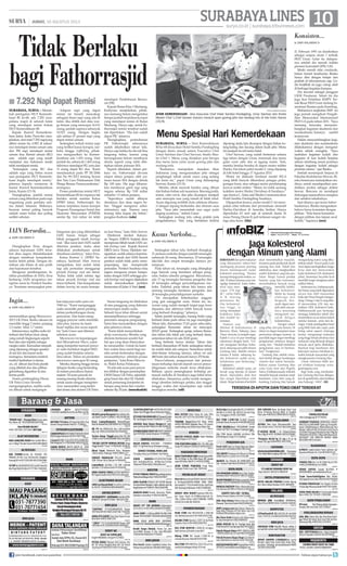 10surya.co.id | surabaya.tribunnews.com
SURABAYALINES| JUMAT, 16 AGUSTUS 2013
Diungkapkan Erna, dengan
adanya keputusan IAIN terse-
but akan segera ditindaklanjuti
dengan membuat kesepakatan
kedua belah pihak. Dengan de-
mikian ada hitam di atas putih
atas keputusan tersebut.
Mengenai pembangunan fa-
silitas pendidikan di IAIN, Erna
berharap, IAIN secepatnya me-
ngirim surat ke Pemkot Suraba-
ya. Terutama menyangkut pem-
bangunan apa yang dibutuhkan
IAIN Sunan Ampel sebagai
hibah pengganti tanah frontage
road. Jika surat dari IAIN sudah
diterima pemkot, maka akan
dilakukan pembahasan untuk
direalisasi nantinya, tutur Erna.
Ketua Komisi C DPRD Su-
rabaya, Sachiroel Alim Anwar
mengatakan, kini sudah tidak
lagi ada persoalan menggarap
proyek frontage road sisi timur.
Kalau tidak salah sekitar tiga
tahun proyek frontage road sisi
timur terhenti. Dan kesepakatan
dalam hearing ini suatu kemaju-
an luar biasa, kata Alim Anwar.
Direktorat Jendral Kekaya-
an Negara (DJKN) berjanji akan
memproses hibah tanah IAIN un-
tuk frontage road. Kepala Kanwil
DJKN Jawa Timur, Djalalain me-
ngatakan, sudah adanya keputus-
an hibah tanah dari IAIN berarti
pemkot sudah tidak perlu mem-
perpanjang dan mempersulit
persoalan. Pemkot Surabaya bisa
segera mengurus proses kesepa-
katan dengan IAIN sehingga pro-
yek frontage road segera dijalankan
untuk menyelesaikan problem
kemacetan di Jalan AYani.	(aru)
21 Februari 1991 ini dinobatkan
sebagai sarjana strata 1 terbaik
FKH Unair. Gelar itu didapat-
nya setelah dia meraih indeks
prestasi kumulatif (IPK) 3,82.
Meski meraih nilai cumlaude,
bukan berarti keseharian Rieska
hanya diisi dengan belajar dan
praktek di laboratorium saja. Ga-
dis berjilbab ini juga cukup aktif
di berbagai kegiatan kampus.
Dia tercatat sebagai penggiat
UKM Penalaran. Selain itu dia
juga ikut Pelatihan KMPV Ter-
nak Besar FKH Unair tentang In-
seminasi Buatan pada Kambing.
Mahasiswa angkatan 2009 ini
juga pernah mengikuti Pengab-
dian Masyarakat Internasional
FKH UA pada tahun 2011. Saya
memang berusaha menyeim-
bangkan kegiatan akademis dan
nonakademis,katanya sambil
tersenyum.
Dalam menyeimbangkan kegi-
atan akademis dan nonakademis
dilakukannya dengan mengatur
waktu sebaik mungkin. “Saya
usahakan kegiatan kuliah dan
kegiatan di luar kuliah berjalan
selaras seimbang sesuai porsinya
dengan kegiatan kuliah sebagai
prioritas utama,” ujar Rieska.
Setelah menempuh Sarjana di
Fakultas Kedokteran Hewan, Ri-
eska berencana melanjutkan stu-
dinya untuk mendapatkan pen-
didikan profesi sebagai dokter
hewan. Rencana ini mendapat
dukungansepenuhnyaorangtua
dan sahabat-sahabatnya.
Saat ditanya apa kunci keber-
hasilannya, Rieska mengatakan
bahwa harus konsisten dengan
pilihan. “Kita harus konsisten
dengan pilihan dan tujuan awal
kuliah,” tegasnya.	(uus)	
Sedangkan tahun lalu, berhasil diungkap
21 perkara narkoba dengan jumlah tersangka
sebanyak 24 orang. Rinciannya, 23 tersangka
laki-laki dan empat tersangka lainnya pe-
rempuan.
Pada tahun ini, tersangka yang ditangkap
juga banyak yang berstatus sebagai peng-
edar, bukan sekedar pengguna. Rinciannya,
ada 17 ng tersangka berstatus pengedar dan
43 tersangka sebagai penyalahgunaan nar-
koba. Padahal, pada tahun lalu hanya ada
seorang tersangka berstatus pengedar, dan
26 tersangka penyalahgunaan narkoba.
“Ini merupakan keberhasilan anggota
yang giat menggelar razia. Selain itu, ka-
wasan yang sudah menjadi target juga terus
dipantau dan akhirnya lebih banyak kasus
yang berhasil diungkap,” jelasnya.
Selain jumlah tersangka, barang bukti yang
berhasil disita pada tahun ini juga meningkat.
Tahun lalu, diamankan 17,63 gram sabu-sabu,
sedangkan Ramadan tahun ini mencapai
202,03 gram. Sedangkan ganja, selama Rama-
dan tahun lalu tidak ada yang berhasil disita,
sementara tahun ini ada 30,82 gram.
Yang berbeda hanya ekstasi. Tahun lalu
berhasil diamankan 45 butir, sedangkan tahun
ini malah tidak ada satupun. Sementara untuk
obat-obatan terlarang lainnya, tahun ini ada
486 butir dan tahun kemarin hanya 370 butir.
Pasca-Lebaran, pengawasan dan peman-
tauan terhadap daerah-daerah rawan penya-
lahgunaan narkoba masih terus dilakukan.
Bahkan, upaya penangkapan terhadap pe-
masok narkoba di Surabaya juga bakal terus
dilakukan. Alasannya, polisi sudah mengan-
tongi identitas beberapa pelaku dan tinggal
tunggu waktu dan kesempatan saja untuk
meringkus mereka.	(ufi)
memeriahkan ajang Microwave
2013 UK Petra. Radio raksasa ini
memiliki tinggi 2 meter, panjang
1,5 meter lebar 1,7 meter.
Istimewanya, replika radio ini
terbuat dari bahan daur ulang
yang ramah lingkungan seperti
besi siku dan tripleks sebagai
rangka radio. Kemudian tampah
yang dipasang sebagai speaker
di sisi kiri dan kanan serta
tuningnya. Sementara tombol-
tombol tambahan (volume,
on, of) dibuat dari bola plastik
yang dibelah dua dan pilihan
gelombang digambar di atas
kertas putih.
Dosen pembingbing Fikom
UK Petra Grace Swestin
mengungkapkan, replika radio
ini dibuat untuk mengingat-
kan kejayaan radio para era
1940-an. ”Kami menganggap
radio memiliki peran penting
dalam perkembangan dunia
penyiaran. Dan kami meng-
anggap penyiar radio memiliki
nilai plus, karena itu kami
buair replika dan acara seperti
ini,”kata Grace saat ditemui
sebelum acara.
Microwave ini kepanjangan
dari Microphonic Wave, yakni
ajang kompetisi mencari penyi-
ar radio berbakat tingkat SMA
yang sudah berjalan selama
lima tahun. Tahun ini pendaftar
microwave mencapai 42 orang.
Mereka disaring hingga tersisa
delapan finalis yang bertanding
di malam puncaknya Kamis
malam. Di acara puncak ini
masing-masing finalis diminta
untuk siaran dengan menginter-
view narasumber yang terdiri
dari dosen dan alumni UK Petra.
Siaran langsung ini dilakukan
di atas panggung yang didesain
menyerupai studio radio.
Sebuah layar lebar dibuat untuk
menampilkannya sehingga
penonton ataupun pengunjung
Sutos bisa menyaksikan dengan
jelas jalannya siaran.
”Kami tidak menyediakan
skrip wawancara. Mereka yang
diminta berkreasi sendiri hal-
hal apa yang akan ditanyakan
ke narasumber. Untuk itu kami
beri waktu lima menit bagi me-
reka untuk berkenalan dengan
narasumbernya sebelum proses
penjurian,” kata Rosa Oktavia-
ni, Wakil Ketua Pelaksana.
Di sela-sela acara para penon-
ton dihibur dengan penampilan
UKM Dance UK Petra, sejumlah
grup band dan aksi DJ. Hadiah
untuk pemenang kompetisi ini
berupa uang tunai dan voucher
sebesar Rp 20 juta.	(musahadah)
Kasus Narkoba...
DARI HALAMAN 9■
Konsisten...
DARI HALAMAN 9■
Ingin...
DARI HALAMAN 9■
IAIN Bersedia...
DARI HALAMAN 9■
SURYA/HABIBUR ROHMAN
AYAM KEMERDEKAAN - Aksi Executive Chef Hotel Santika Pandegiling, Umar Saichan dan finalis
Master Chef 1,Chef Sarwan (kanan) meracik ayam goreng jahe dan wedang tofu di lobi hotel, Kamis
(15/8).
SURABAYA, surya  - Hari Kemerdekaan
RI ke-68 dirayakan Hotel Santika Pandegiling
dengan demo masak antara Executive Chef
Umar Saichan dan Chef Sarwan, finalis Mas-
ter Chef 1. Menu yang disajikan pun berupa
dua menu lama yaitu ayam goreng jahe dan
wedang tofu.
“Keduanya merupakan masakan khas
Indonesia yang mengutamakan jahe sebagai
penghangat tubuh untuk cuaca yang sedang
tak tentu ini,” papar Umar yang didampingi
Sarwan, Kamis (15/8).
Mereka sibuk meracik bumbu yang dibuat
dari bahan-bahan asli nusantara. Bawang putih,
tomat, cabe rawit, dan jahe dicampur menjadi
satu mencipta rasa yang ramah di lidah lokal.
Ayam digoreng terlebih dulu sebelum dilumu-
ri dengan tepung berbumbu dan disiram saus
jahe. “Saus jahe menambah rasa segar pada
daging ayamnya,” imbuh Umar.
Sedangkan wedang tofu cukup praktis pula
pengolahannya. Tofu yang bertekstur lembut
dipotong dadu lalu dicampur dengan bahan ko-
lang-kaling dan kacang dalam kuah jahe. Menu
ini menjadi favorit tamu hotel.
Chef Sarwan, yang sudah berteman selama
tiga tahun dengan Umar, memasak dua menu
gulai cumi cabe dan es jagung manis. Nah,
mereka berdua beraksi di depan motor militer
Harley Davidson jadul model U yang dipajang
di lobi hotel hingga 17 Agustus 2013.
Motor ini didesain berdasar model WLA
yang lebih banyak dikendarai petugas polisi,
petugas kurir, atau sebagai motor pendamping
konvoi mobil militer. “Motor ini milik seorang
kolektor motor Harley Davidson di Surabaya,”
ujar Jessica C, Sales and Media Communication
Hotel Santika Pandegiling Surabaya.
Dipaparkan Jessica, motor model U ini meru-
pakan edisi terbatas dari perusahaan otomotif
Harley-Davidson di Amerika Serikat. Hanya
diproduksi 63 unit saja di seluruh dunia di
masa Perang Dunia II, jadi terkesan sangat vin-
tage atau kuno.	(ida)
Menu Spesial Hari Kemerdekaan
Tidak Berlaku
bagi Fathorrasjid
Surabaya, surya - Mende-
kati peringatan HUT Kemerde-
kaan RI ke-68, ada 7.292 nara-
pidana (napi) di seluruh Jatim
yang mendapat remisi terkait
HUT Kemerdekaan RI.
Kepala Kanwil Kemenkum-
ham Jatim, Indro Purwoko men-
jelaskan, dari total 7.292 napiyang
diberi remisi itu, 6.902 di antara-
nya mendapat remisi umum satu
dan 390 napi mendapat remisi
umum dua. Remisi umum (RU)
satu adalah napi yang masih
menjalani sisa hukuman meski
telah mendapat remisi.
Sedangkan yang RU dua
adalah napi yang bebas murni
saat peringatan HUT Kemerde-
kaan begitu mendapat remisi,
jelasnya kepada wartawan di
kantor Kanwil Kemenkumham
Jatim, Kamis (15/8).
Diungkapkan, jumlah remisi
umum yang diberikan pada napi
tergantung pada perilaku sela-
ma dalam tahanan. Makanya,
besaran remisi paling banyak
adalah enam bulan dan paling
sedikit sebulan.
Adapun napi yang dapat
remisi ini berarti mencakup
sebagian besar napi yang ada di
Jatim. Jika ditilik dari data war-
ga binaan yang mencapai 16.611
orang, jumlah napinya sebanyak
10.923 orang. Dengan begitu
ada sekitar 67 persen napi yang
dapat remisi umum.
Sedangkan terkait remisi napi
yang terlibat kasus korupsi, nar-
koba hingga trafficking, pihak-
nya mengusulkan ke Kemen-
kumham ada 1.476 orang. Dari
jumlah itu, sebanyak 1.465 orang
akhirnya mendapat RU satu dan
11 orang dapat RU dua. Kami
mendasarkan pada PP 28/2006
dan No 99/2012 tentang Syarat
dan Tata Cara Pelaksanaan Hak
Warga Binaan Pemasyarakatan,
terangnya.
Proses pemberian remisi HUT
Kemerdekaan RI ini rupanya tak
berlaku untuk mantan Ketua
DPRD Jatim, Fathorrasjid. Itu
karena terpidana kasus korupsi
Program Penanganan Sosial dan
Ekonomi Masyarakat (P2SEM)
senilai Rp 14,6 miliar ini telah
mendapat Pembebasan Bersya-
rat (PB).
Kepala Rutan Klas 1 Medaeng,
Kadiyono menjelaskan, pihak-
nya memang belum mengetahui
berapa jumlah terpidana korupsi
yang mendapat remisi di Rutan
Medaeng. Hanya saja, untuk Fa-
thorrasjid remisi tersebut sudah
tak diperlukan. Dia kan sudah
dapat PB, jelasnya.
Diungkapkan, permohonan
PB Fathorrasjid sebenarnya
sudah dikabulkan tahun lalu.
Hanya saja ketika itu dia tak bisa
langsung bebas, karena yang
bersangkutan belum membayar
denda seperti yang telah dite-
tapkan dalam putusan MA.
Seperti diketahui, dalam per-
kara ini, Fathorrasjid divonis
empat tahun penjara oleh pu-
tusan kasasi MA dengan denda
Rp 100 juta. Dia juga diharus-
kan membayar ganti rugi uang
negara sebesar Rp 5,89 miliar
subsider 1,5 tahun penjara.
Sepertinya sudah dibayar
dendanya dan akan segera be-
bas. Tinggal mengurus admi-
nistrasinya saja. Namun saya
kurang tahu kapan dia bebas,
pungkas Kadiono.	(sda)
7.292 Napi Dapat Remisi■
KEBIASAAN dan jenis makanan
yang dikonsumsi sehari-hari
memegang peranan penting
dalam memengaruhi kadar
kolesterol seseorang, “Karena
kurang menjaga pola makan, su-
dah 10 tahun lamanya saya me-
ngidap kolesterol, kadar koles-
terol saya men-
capai 378 mg/
dL,” cerita Fidris
A. R, seorang
pensiunan. Ke-
tika kolesterol-
nya tinggi, ia
sering merasakan
kuduknya kaku
dan mudah ke-
semutan.
Namun, saat
ditemui di kediamannya di
Rewwin, Waru, Sidoarjo, Jawa
Timur, ternyata ia tampak segar.
Kakek 6 cucu ini pun membagi
rahasianya dengan kami, “Un-
tuk mengatasi keluhan koles-
terol, sekarang saya pilih minum
Gentong Mas. Setelah minum
selama 8 bulan, sekarang ka-
dar kolesterol sudah turun,
keluhannya pun berkurang.”
Ungkapnya.
Kolesterol adalah suatu zat
lemak yang beredar di dalam
darah, diproduksi oleh hati
dan sangat diperlukan oleh
tubuh.Tetapi kolesterol berlebih
akan menimbulkan masalah,
terutama pada pembuluh darah
jantung dan otak. Tubuh kita
sebetulnya akan menghasilkan
sendiri kolesterol yang kita per-
lukan. Tetapi, karena produk
hewani yang kita konsumsi,
menyebabkan banyak orang
memiliki kelebi-
han kolesterol.
Selain itu, kurang
olahraga dan
bergerak, disi-
nyalir dapat men-
jadi salah satu pe-
micu seseorang
mengalami ma-
salah dengan
kolesterolnya.
Dengan tubuh
yang sehat, kini pria berusia 58
tahun ini dapat menjalani masa
pensiunnya dengan nyaman. Ia
pun tidak segan-segan membagi
pengalaman sehatnya dengan
orang lain, “Mudah-mudahan
pengalaman saya ini berman-
faat.” Pungkasnya.
Gentong Mas adalah minu-
man herbal dengan kandungan
vitamin dan nutrisi bermutu.
Bahan utama Gentong Mas
yaitu Gula Aren dan Nigella
Sativa (Habbatussauda) terbukti
memiliki banyak manfaat untuk
kesehatan. Gula Aren yang di-
kandung Gentong Mas banyak
mengandung nutrisi yang dibu-
tuhkan tubuh. Niacin pada Gula
Aren dapat meningkatkan fungsi
kerja otak dan menurunkan
kadar kolesterol LDL (kolesterol
jahat). Sementara Ascorbis Acid
memiliki fungsi menghancurkan
radikal bebas.
Sementara itu, Habatussauda,
biji hitam yang telah digunakan
secara luas oleh masyarakat
IndiadanTimurTengahmengan-
dung Omega 3 dan 6 yang efek-
tif menurunkan LDL dan me-
naikkan HDL (kolesterol baik).
Habbatusauda pun berfungsi
menjaga kekebalan tubuh dan
menetralkan racun dalam tubuh
melalui kotoran, urine dan ke-
ringat.Untukmendapatkanhasil
yang lebih baik dan cepat, pola
hidup sehat seperti olahraga
teratur, mengurangi makanan
yang tinggi lemak jenuhnya dan
makanan yang dimasak dengan
minyak sawit perlu dilakukan.
Manfaat bagi kesehatan dan
kelezatan rasanya membuat se-
makin banyak masyarakat yang
mengkonsumsi Gentong Mas.
Untuk informasi lebih lan-
jut silahkan kunjungi www.
gentongmas.com.
Bagi Anda yang membutuh-
kan Gentong Mas bisa didapat-
kan di apotek/toko obat terdekat
atau hubungi: 14047. (ikl)
Jaga Kolesterol
dengan Minum yang Alami
TERSEDIADIAPOTIKDANTOKOOBATTERDEKAT
Informasi Pemasangan Iklan Hubungi :
Hakim - 0812345 94787 | Meidy - 031 83356990
SURABAYA
AGEN
“KENZIE Adv”, Pasang Iklan Surya, Jawa
Pos, Memo. dll 70235999/08563070541
MauPASANGIKLAN?
031-7877390, 70771654 SBY/SDA
ALAT KESEHATAN
MAU LANGSING SEHAT dan Cantik? BB tu-
run 3-50kg?? No diet Ketat 081938038828
AC/KULKAS
AER TEHNIK.Service AC, KULKAS, DIS-
PENSER, M.CUCI. Cuci 30,Freon50, Bongkar/
Pasang100 03171581280-081252929980
CV.TOPSvcAC,KULKAS,M.CUCI.Cuci30,Freon50,
Bkr/Psg100,JBACBks 71777784-72040303
//BUDAYA AC// (031)72723202/
71442448/Jual/BeliAc.Ac/Svc,Ac,MsinCuci/Kls
ANTENA
ANTENATVFokus20ChanelRp.85rb+Psg
Garansi Uang Kembali Hub:031-71186612
FOTOCOPI/LICHTDURK
CANONNP6551iR4570iR6570iR5000/6000
iR6020:JagirSidomuktiIX/39 70077444
J CanonIR2000=6.5Jt 6570 5075,5/6000 MU-
RAHKdngSari73 72824008/085232333797
CANON NP6551 iR4570 iR6570 iR 5000
/6000iR6020:JagirSidomuktiIX/39 70077444
KOMPUTER
DICARILaptop/KomputerBaru/Bekas/Ru-
sakDibeliTunai 71386663-081230385768
Dcari Laptop/Komputer Normal/Rusak/
MatiOkDiambil082333678969/03177995558
DJL P4 Lkp 800rb;LGA Lkp 1,3Jt,Core2Duo
Lkp 2,5Jt 081321550005/03170418967
Terima Harga Tinggi!Laptop-iPad BG JUN
CTIONL2/C42-43 81658899/082139378000
*DICARI LAPTOP NORMAL/RUSAK Harga
TinggiDiambil*Tunai* 70004240-8298145
Dijual Cepat. Notebook Baru, Windows
7,merk Axioo. Hubungi: 0819.3866.1117
SERVICE PANGGILAN CPU-LCD- Install-
LAN- Printer-Virus-Warnet 70444333
LaptopByon Qor2duo 1.5jt Dell Latitude
Qor2duo 1.7jt KutisariSel51 70102628
DIBELI HARGA TINGGILAPTOPKOMPUT-
ER Segala Kondisi Hub:7833 0333 (Diambil)
ELEKTRONIK DICARI
SAYACariRusak/BaikTvLcdPsL.EsM.Cuci
Ac Dll 031-78046854/085648466951
ANTAR JEMPUT
ANTARJEMPUT_KARYAWAN_Dari/Ke-KOTA-
RUNGKUT_Sktrnya70722660-081232517283
BIRO JASA
*CENTRAL* PT,CV,UD,NPWP,SIUP, Paspor,
TDP,MerkAPIHO 082131007336-77336336
ANDA BTH SOPIR? Saya Siap Dalam  Luar
Kota Hub 0878 5508 1132
* SMILE * PT,CV,UD,PKP,NPWP Paspor SIUP
TDP,Kitas 031 81690050/085730442822
SEDOT WC
SEDOTWCSURYAJAYA
Rngkt 8686405 ; Krtjya 71279025
PUTRA BEBAS Mampet Ahli Saluran Air/
WC Dll Tanpa Bongkar,Atasi WC Cpt Penuh
Tnp Kuras 70429763/71407713 Garansi
CV.MITRASEDOTWC 8791356/8712042
24jam Hari Minggu/Besar Buka/ada Diskon
JITUAHLISALURANAIRWCMampetSedot
WCTnpBongkar-Kimia 71628003-71777759
ANUGRA Atasi Sluran Mampet,WC Sapti-
tankCptPenuhDll 79400119-085732569130
SUMBERREJEKISEDOTWCBUNTUMAMPET
Spj 7875368;Demak-Kenjeran 71989983
SERVICE/REPARASI
HALIM SERVICE 5673655 - 71968559
AHLI TV Sgl Merk Kerja diTempat Garansi .
SERVICETOSHIBA,MERKLAIN
TV Kulkas MsnCuci 8793809 / 40279034
SURYA SERVICE 3712078/70279288
Ahli Ac/Kulkas,M.Cuci, W.Hiter,Fax,Tv,P.Air
,Dispnser,P.Bola Krjkan DitmptGaransi
ARSITEK
PUTRITUNGGALTRUSSMlayaniRngkaGalvm,
Plafon,RnovBngunRmh 081233378477
GAYA PLAFON SPSIALIS ACP SEVEN Aluclad
 kusenAlmini.Bongkar rngka atpkayu gnti dg
RngkGlvalum 77606975-081615842009
BANGUN BARU Rumah, Renovasi, Plafon,
Galvalum, Konsultasi 082142186244
BANK
KREDIT CPT TNP JAMINAN jl.Diponegoro
227Lt2CC11 .03172961189,081333338847
DANA CEPAT 1-150Jt JmnBPKB Mtr/Mbl SHM;
Demak370 3520087-70029528-0816504458
DANA SEGAR JAMIN BPKB SERTIFIKAT.
71000729/7885046.BPRINTANKITA.Ketegan7
Kredit Tanpa Ditolak. Proses Cpt. Jmn
Serti-BPKB Kutisari 8 Sby Hub:70819430
/70654299/78660033/77333556
BIRO JODOH
Pria PnsS2 CrJodoh SiapNikah Dokter Pns-
Polwan KurusPutih18-28th082338529184
INVESTASI
NEW SISTEM Paket Invest Bs Laba 20%
Hub:081 3327 3272 Pin.322334A2 Tp2 Lt5
TRADING Forex/Silver/Cfd Mulai 500rb
082139639000 Nginden Baru 1/9 (www.
omahtrading.com) Kelola Dana Mulai 10Jt
KURSUS
MASTER KURSUS MOBIL Paket Merdeka
300rb/10Jam 72771872
TMN PENITIPAN ANAK 2bln-7th+Sklh play
Group/TKFullDay 72590015/087851502117
MAKANAN-MINUMAN
NAIK/TRUNBERATBDNSehatAlamiPRO-
MO s/d 30Ags 3x Dtg 50Rb Kusus SBY. semolo
waru140Senin-Sbtu8-11 03191252882
SEWA STAND PUJASERA Pusat Kota,
Strategis, Parkir Luas, Hub: 78291442
MESIN/ALAT BERAT
MsnctkKmoriLitron22640-Sprint25-Olvr6
 66-Ryobi3200PFA-480NA 480K 500N-
Hamada602-770cd-RolndPratika-lipatSthal
K66-Bnding158mata 081703600062
GENSET NEW READY:Cummins-Mits-Per-
kin- Isuzu- Deutz 10-1500Kva.SolarCell 10-
30w (100w-250w) Hub:PT.NIKABA SURYA
(031)7411188-89,7406726
PEMBERITAHUAN
HLNG STNK Hnd NF125SD’06 L-2969-AG
a/n.Valentino Januar K,SH 081332417740
HILANG STNK Yamaha L-5397-LD An:M.Edi
Sunarko. Setro 5/38 081553827431
HLG STNK REVO’09 L-5849-GU a/n.Agus
Budi Santoso, Jl.Krukah Lama 8A/7
Hilang STNK Mtr Suzuki L-6567-RI a/
n.Ariani Kusumo, Hub:081553237362
HLG STNK YMH MIO’09 (L-5913-VZ) a/n Su-
narsih.Jl.Kandangan Mulya 3C/4 sby.
HLGSrtIjinUshaAngktnNo:551.21/000525/
AO/402.4.11/2003 Tgl 280703 A/n.Oei King
Lim. Trengganu 5 031-91875850
HLG STNK L-6362-GW An.Hadi Susanto
Jl.BendulMerisiPermaiR/5 083830807690
STNK HILANG,Nopol L5815WB,Rd2 Suzuki
081330778377A/n.BagusTriatmajaPuguh
Hilg STNK Honda L4838AJ a/n.Maria Ulfa
Jl.Kendangsari Gang 2/12 Surabaya
PENJERNIH AIR
Fresh Cold Depo isi Ulang Brgaransi Ngan-
juk Bs Krdt 91548933/085739537649
TKS GROUP Peralatan Air Minum Isi Ulang/
AMDK Hub:ITC Lt.LG50-51 71701280
AQUAFIL Spc FilterAir RO AMDK,DEPO Am
Lkp+Tandon10Jt 081235395616/77754751
RUPA-RUPA
MELAYANIBOR:SUMUR,Stros,Arde,Tandon,
BusbetonAGUS 81232107/082131132269
DICARIPERABOTJATIBekas,Lemari,KrsRoda
,Etalase 03170738448/081703955668
MEDICALCHECKUP185rb=30mcmBy1Get1
Free Akurasi Alt 90% 70224111/8410290
KARPET240x200=50Ribu
Darmo Permai Selatan 19/10 7312805
JUAL Meja Belajar,Makan Kayu Jati Harga
Dibawah Toko Kond Baik 082229094545
JOINT roripon.com Ajak Teman-Teman Pa-
sang Iklan Perbulan 50-100 Items Gaji 3-6jt
Perbulan?Minat Buka roripon.com
Jika Dana Anda/investor msh diluar negri,
sy siap mensponsori 082230606022
ANDA MUSLIM Tdk Py TmpTggl Anak Byk
PndhDtmpKmiTnpDipungutBea 81190677
Pabrik Minyak Bakar MFO=4000/Ltr,MDF
=5000/Ltr(Beli min.10 ton) 081333247989
Pabrik Permen Chupa Chups Cari Distrib-
utor (200rb/Dos isi 50x20) 03177632789
KHITANSMARTKLAMPTanpaJahitan 0813
30774231www.khitansmart.blogspot.com
DCR SUPLIER Besar Yg Ready Stock Cash
Keras U/Sarang Burung Walet  Cengkeh
Pala Lada 081262213880/085321794101
AGEN PERJALANAN
ASTIKA Tiket Pswt Mrh(online)Pkt Tour
Vchr Htl KA 03177337233-081554910550
JT-WISATA RELIGI 1 Hr G.Kawi,G.Bromo,
Batu,Mlg,Dll 031-3533066/082332330883
“Ksmptan ibd.hji bg 11 org sj bl ini dg
beaya 53jt,sgra Hub 0853 3453 2056”
CATERING
WWW.GALAXIWEDDING.COM Prasmanan
17rb,PaketNikahLengkap15Jt 031-77110027
SIDOARJO
SEDOT WC
PT.LANCARSIDOARJOSEDOTWC
Tinja Hub:031-8921874 /8964978
HOTEL/PENGINAPAN
HOTEL WALAN SYARIAH Jl.Sedati Agung
No.1 Betro Dekat Bandara H:031-8666008
MALANG
AC/KULKAS
BERKAH JAYA SrviceJlBeli ACMbl/Rmh,
KlkasM.CuciDRYER 0341-5334555/5430345
KOMPUTER
LTP2ndTosA135 2C1,65/C2D1,95 Acr5580
C2d1,755702C1,5 082332954799/7020720
BIRO JASA
URUSKAN STNK Mati,BN, Mutasi u/Roda 4
2Call/SMS 0341-8467789/085649979607
KONTRAKTOR
HEMAT HAMPIR 1/2HARGA!Dak Lantai
Keraton Solusi Dak Lantai Rmh Anda, Mng-
gunakan Teknologi JermanBelanda 9060
142/081333429398
BANK
TERIMAGESTUNKK
Hub: Galunggung 56 7740161
SEMINAR”STRATEGI MENGATASI KREDIT
MACET LELANG BANK”Dptkn jg”Strtegi Me-
lunasi HtngBerapapun NilainyaKurang Dari
6Bulan”Sabtu24-08-2013(SesiI:14.00,SesiII
18.30)Htl Pelangi,Jl.MerdekaSel No3 Mlg.Daf
SMSke081335162012 #Nama#PilihanSesi#.
GRTISDAFT SGR SEBELUM RUMAH ANDA
DILELANG-HW  Partners
OLAHARAGA
B.PRESS+LegExt,Katrol Twist SpStatis 12j/
AquariumMewah 2m 2,5j 087859747141
RUPA-RUPA
VIAGRA USA No.1 Isi 30 Tablet Rp.1jt 200.
081225688688 pin:2a73d94b
VIMAX CAPSUL Canada Rp.450rb
08562684888. centralobatherbal.com
Trade Forex/Gold/Option Mlai 500rb/
5jt(Legal),Kursusmlai200rb 03417049949
PLUANG PNGHSILAN Tnp Tingalin Profesi
Trbuka Bgi Mhsiswa/IbuRt 087759718050
SEDIA SPACE IKLAN Di Truk,Kondisi Masih
Baru 081 252 732 809 / 25AD1D86
AGEN PERJALANAN
MTravel Sby-Malang-Wajak-Kepanjen-
Dampit (Tdk Sms) Hub: 03177338327
PERLENGKAPAN RUMAH
JUAL BRG Seken Msh Bgs Mcm2
Alat RmhT-
gga Mebel2
dll Hub:Jl.Titan Asri7/D6 Kel.Pan-
danwangi-Mlg 081234111570/670
GRESIK
DCR CAPSTER(W)Pglmn Gntg,Creambath
dll Jl.J.A.Suprapto 5/6Grsk 081330784387
MOJOKERTO
SUMBERHIDUPSEDOTWCTINJA
0321-324494 /324495 MOJOKERTO
SURABAYA
AGEN
MAU PASANG IKLAN . .. .. .. . ..
. . . 1X25
BIRO JASA
MEREK - PATENT . .. . . .. . . . . . . .. . .1X25 . . ..
. .. . . . .
BANK
JL. KLAMPIS JAYA . . . . . . . . . . . . . .
. . . 1X25
BUTUH DANA . . . . . . . . . . .. . . .1X25 . . . . .
. . . . . .
DANA TALANGAN . .. . . . . .. . . . . . . . .1X25.. .
. . . . . . . .
join facebook.com/suryaonline follow @portalsurya
 