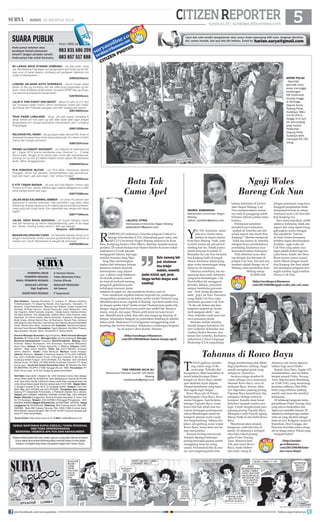 5surya.co.id | surabaya.tribunnews.com
CITIZENREPORTER
SAHRUL ROMADHON
Mahasiswa Universitas Negeri
Malang
sahrul_romdhon@yahoo.com
Y
EL-YEL Aremania salam
satu jiwa Arema mem-
bahana di depan stasiun
Kota Baru Malang. Aneh, kare-
na klub Arema tak ada jadwal
tanding hari itu. Telisik punya
telisik ternyata di malam 27
Ramadan itu Cak Nun bersama
kiai Kanjeng hadir di tengah
ribuan Aremania dalam peng-
ajian woles memeringati ulang
tahun ke-26 Aremania.
Dikemas sederhana, tak me-
ngurangi daya tarik Aremania
yang terus berdatangan. Cak
Nun terlihat tak menggurui
bertutur. Bahkan, penonton
sempat membalas guyonan-
nya. “Arek Arema iku pancen
wani, puji Cak Nun. Penonton
yang diajak Cak Nun maju
membalas guyonan Cak Nun.
“Yo iku cak, bedane aku karo
sampean, sampean yo Arema
(arek mangane akeh),” ujar
Abas. Seketika sorak-sorai dan
tawa penonton pecah.
Semakin malam semakin
meriah dengan kehadiran Da-
niel Guillermo Schneider dan
Andrea Decker Moreno, dua
teman dari Amerika. Keduanya
mahasiswa Critical Language
Sholarship (CLS) yang belajar
R
OMBONGAN mahasiswa Amerika program Critical La-
nguage Schoolarship (CLS), didampingi guru, tutor, dan
staff CLS Universitas Negeri Malang meluncur ke Kota
Batu. Kampung budaya Desa Mberu, Bumiaji, menjadi sasaran
pertama. Di rumah budayawan Slamet Hendro Kusumo inilah
mahasiswa CLS tak sekadar
mengagumi lukisan, tapi juga
melukis bersama Sang Mpu.
Sang Mpu menerangkan
makna dari beberapa lukisan
beraliran realistis semiotik
kontemporer yang dianut-
nya. Lukisan yang betebaran
di seluruh penjuru rumah
itu banyak berkisah tentang
pengaruh globalisasi pada
kehidupan manusia, peme-
rintahan di negeri ini, dan pemikiran budaya saat ini.
Puas menikmati suguhan lukisan inspiratif itu, rombongan
mengarahkan perjalanan ke kebun jambu kristal Thailand yang
dibudidayakan secara organik di Bumiaji. Apa beda jambu kris-
tal dengan jambu lokal? Jambu kristal Thailand jenis jambu biji
dengan daging buah berwarna putih dan sedikit biji. Rasanya
manis, renyah, dan segar. Wisata petik jeruk tak kami lewat-
kan. Memilih jeruk untuk oleh-oleh atau langsung disantap di
tempat. Selanjutnya bergeser ke peternakan kambing di sebelah
kebun jeruk. Mahasiswa CLS bergantian menggendong anak
kambing dan berfoto bersama. Selanjutnya rombongan bergeser
ke air terjun Coban Rondo. Hmmm...
(http://surabaya.tribunnews.
com/2013/08/06/batu-bukan-hanya-apel)
Ngaji Woles
Bareng Cak Nun
Batu memang laik
jual, wisatawan
bisa belajar
melukis, memetik
jambu kristal, apel, jeruk,
hingga berfoto dengan anak
kambing!
SUARA PUBLIK
Anda punya keluhan atau
pendapat terkait pelayanan
umum? Jangan pendam sendiri.
Anda punya hak untuk bersuara.
Kirim SMS ke
083 831 686 299
083 857 517 888
R2 LAWAN ARUS STASIUN JOMBANG - yth pak polisi, tolng
sgr ditindaklanjuti dg tegas unt pengendara spd motor yg sll mla-
wan arus di barat stasiun Jombang s/d pertigaan Ngrandu krn
sngat mmbahayakan.
628523242xxxx
LOBANG JALANAN KOTA SURABAYA - duuuh bnyak sekali
jlanan di Sby yg brlubang dan tak sdikit pula pngendara yg ter-
jatuh, mhon tindakan pihak terkait, terutama DPRD Sby yg mngu-
rusi sarana  prasarana transportasi!
628785355xxxx
LALIN A YANI PADAT DAN MACET - akhir2 ini lalin di Jl A Yani
s/d Trunojoyo selalu macet, penuh kendaraan roda4 dan roda2,
tlg Dishub dan Polantas mengatur alur lalin supaya lalin lancar.
628133652xxxx
TRUK PASIR LUMAJANG - tlong yth pak bupati lumajang 
dinas terkait unt truk pasir yg sdh tdak layak jalan agar jangan
dioperasikan krn sangat berpotensi memacetkan jalur Lumajang
Probolinggo.
628213208xxxx
RELOKASI PKL KRIAN - ide yg bagus kalau semua PKL Krian di
direlokasi ke pasar baru Krian tanpa terkecuali, krn slama ini bikin
macet dan sangat semrawut.
628573347xxxx
PROMO ALFAMART INDOMART - unt Alfamart  Indomaret pd
tgl 1 Agust 2013 promo pembelian susu Dancow 1+, 2 kotak
bonus wafer Tanggo tp itu semua gak cocok dgn kenyataannya,
bohong, krn sy beli di jl Wahid Hasyim Kediri depan RS Gambiran
kediri. Mhon tanggapannya.
628564670xxxx
PLN PONGGOK BLITAR - unt PLN Blitar, khususnya daerah
Ponggok, lama2 kok semakin memprihatinkan saja layanannya.
Gak ada hujan, gak ada angin, mati lampu? knapa?
628579033xxxx
E KTP TAMAN MADIUN - yth pak wali kota Madiun mohon dgn
hrmat e-KTP kec. taman, Madiun agar segera dibagikan krn sdah
lama banget belum jadi juga.
628775389xxxx
JALAN DESA KALIWINING JEMBER - unt dinas PU jember dan
jajarannya  pemda setempat. tolg perhatikan juga jalan desa
kaliwining wirolegi tepatnya di jln sritanjung s/d bunder/sumberpi-
nang yang sdh rusak berat. Kpn diperbaiki kan warga sdh bayar
pajak?
628771294xxxx
JALAN DESA WAGE SIDOARJO - yth bupati Sidoarjo masih
ada jlan kampung yg belum diaspal/dipaving, yaitu di ds wage
kec. Taman. Kavling polda jl.jeruk 3. Mhn sgr disikapi.
Mulyono - 628123033xxxx
MAKAM KELURAHAN CANDI - yth kapolres sidoarjo tlong turun
tangan menertibkan anak2 manusia yg bertindak tdk senonoh di
makam kel. Candi. Memalukan  sangat tdk bermoral!
628785388xxxx
Liput dan tulis sendiri pengalaman atau acara Anda sepanjang 450 kata, lengkapi identitas
diri, nomor kontak, dan pas foto diri terbaru. Email ke harian.surya@gmail.com
Batu Tak
Cuma Apel
ANTAR PULAU
- Sejumlah
pemudik antar
pulau menunggu
kedatangan
KM Dobonsolo
diruang tunggu
di Dermaga
Gapura Surya,
Tanjung Perak,
Surabaya, Rabu
(14/8/2013).
Hingga H+6 jum-
lah penumpang
yang melalui
Pelabuhan
Tanjung Perak
Surabaya telah
mencapai 83.780
orang.
LAILATUL FITRIA
Mahasiswa Universitas Negeri Malang
lailatulfitria73@yahoo.com
SEMUA WARTAWAN SURYA DIBEKALI TANDA PENGENAL
DAN TIDAK DIPERKENANKAN
MENERIMA / MEMINTA APA PUN DARI NARASUMBER.
Setiap artikel/tulisan/foto atau materi apa pun yang telah dimuat di Harian
Surya dapat diumumkan/dialihwujudkan kembali dalam format digital
maupun nondigital yang tetap merupakan bagian dari Harian Surya.
HARIAN PAGI
Staf Redaksi: Satwika Rumeksa, Tri Yulianto, D Wahjoe Harjanto,
Trihatmaningsih, Tri Dayaning Reviati, Eko Supriyanto, Hariyanto, Tri
Mulyono, Tutug Pamorkaton, Wahyudi Hari Widodo, Endah Imawati,Yuli
Ahmada, M Rudy Hartono, Ahmad Pramudito, Anas Miftahudin, Joko
Hari Nugroho, Wiwit Purwanto, Suyanto, Deddy Sukma, Habiburrohman,
Adi Agus Santoso, Titis Jatipermata, Fatkhul Alami, Doso Priyanto, Dyan
Rekohadi, Sri Handi Lestari, Marta Nurfaidah, Sugiharto, Musahadah,
Mujib Anwar, Ahmad Zaimul Haq, Aji Bramastra, Nuraini Faiq, Adrianus
Adhi Nugroho, Eko Darmoko, Haorrahman Dwi Saputra, Muhammad Miftah
Faridl, Ahmad Amru Muis, Sudarma Adi; Ilustrator: Rendra Kurniawan,
Akhmad Yusuf Marzuki; Perwajahan: Teguh Wahyudi, Edy Minto Prasaro,
Agus Susanto, Haryoto, Njono, Anang Dwi H, Aloma Irjianto
General Manager Business: Agus Nugroho; Wakil General Manager
Busines: M Tauﬁq Zuhdi ; Manager Iklan: Shinta Indahayati; Manager
Business Development: Prasetiyo; Biro/Perwakilan: Malang: Hesti
Kristanti, Wahyu Nurdiyanto, Eko Nurcahyo, Sylvianita Widyawati,
Iksan Fauzi Alamat: Jl Sultan Agung No. 4, Malang. Telepon: (0341)
360201 Fax: (0341) 360204. Iklan: fax (0341) 360204, Sirkulasi
(0341) 360203, Kediri: Didik Mashudi, Madiun: Imam Hidayat,
Jakarta: Ravianto, Alamat: Jl Palmerah Selatan 12 Tlp (021) 5483008,
Fax: (021) 5495360 Kantor Pusat: Jl Rungkut Industri III No 68  70
Surabaya 60293 Telepon: (031) 8419000, Fax Redaksi: (031) 8414024
Alamat Surat: PO BOX 110 SBS 60400 Surabaya Penerbit: PT Antar
Surya Jaya, Surat Izin Usaha Penerbitan Pers: SK Menpen No.202/
SK/MENPEN/ SIUPP/A.7/1986 Tanggal 28 Juni 1986. Percetakan: PT
Antar Surya Jaya. Isi di luar tanggung jawab percetakan.
Tarif Iklan: Iklan taktis 1 Karakter Rp 1.000 (minimal 2 baris); Iklan display/
umum (hitam putih) Rp 35.000/mmk, Iklan display/umum (warna) Rp 45.000/
mmk; Iklan duka cita Rp 4.000/mmk (hitam putih); Iklan mendesak/duka cita
untuk dimuat besok dapat diterima sampai pukul 15.00 WIB. Bagian Iklan:
Jl Rungkut Industri III No 68  70 Surabaya 60293, Telepon: (031) 841
9000, Fax: (031) 8470000 dan (031) 8470500. Perwakilan Iklan Jakarta:
Gedung PT Indopersda Primamedia, Jl Palmerah Selatan No.3 Jakarta.
Telepon (021) 5483863, 54895395, 5494999, 5301991 Fax : (021) 5495360.
Bagian Sirkulasi (Langganan): Gedung Kompas Gramedia Jl. Jemur Sari
No. 64 Surabaya, Telepon: (031) 8479555 (Pelanggan/Pengaduan), (031)
8483939, 8483500 (Bagian Sirkulasi) Fax: (031)8479595 - 8478753. Harga
Langganan Rp 29.000/bulan, Rekening: BCA Cabang Darmo, Rek 088-
3990380; Bank BNI Cabang Pemuda, Rek. 0290-11969-3 (untuk iklan);
Bank Mandiri Cabang Rungkut, Rek 141-00-1071877-3 (untuk sirkulasi) atas
nama PT Antar Surya Media.
Surya Online: http://www.surya.co.id E-Mail: redaksi@surya.co.id
PEMIMPIN UMUM : H Herman Darmo
PEMIMPIN REDAKSI : Febby Mahendra Putra
WAKIL PEMIMPIN REDAKSI : Farhan Effendy
SEKRETARIS REDAKSI : P Sujarwanto
MANAJER PRODUKSI:
Adi Sasono
MANAJER LIPUTAN:
Sigit Sugiharto
T
UHAN agaknya membu-
ang cuilan surga di Ba-
nyuwangi. Terbukti dari
beragamnya objek keindahan di
tanah bekas Kerajaan Blam-
bangan ini. Rowo Bayu adalah
opsi destinasi layak dijajaki.
Tempat bertahanus yang tepat
dari segala ingar bingar.
Rowo Bayu ada di Dusun
Sambungrejo, Desa Bayu, Keca-
matan Songgon. Saat bertemu
tetenger Puputan Bayu, Anda
harus hati-hati sebab usai mo-
numen kenangan pertempuran
rakyat Blambangan melawan
kompeni, jalanan mulai rusak
dan bergelombang. Selepas tan-
jakan, ada gerbang wana wisata
Rowo Bayu, hutan lebat asri ini
siap menyambut.
Suasana hening menyeruak.
Sesekali dijumpai beberapa
patung berwajah garang seolah
menggiring tamu ke ruang
utama. Pertamakali tiba di area
ini, saya langsung jatuh cinta.
Telaga membentang elok dikeli-
lingi pepohonan rindang. Angin
semilir mengelus peluh yang
mengucur. Damainya.
Awalnya telaga tersebut di-
yakini sebagai rawa, karenanya
dinamai Rowo Bayu, rawa di
pedesaan Bayu. Konon, dulu-
nya digunakan pejuang perang
Puputan Bayu besembunyi dan
mengatur strategi melawan
kompeni. Kondisi alam hutan
belantara menjadi markas stra-
tegis. Untuk menghormati para
pejuang perang Puputan Bayu,
dibangun Candi Puncak Agung
Macan Putih di atas bukit Rowo
Bayu.
Menelusuri jalan setapak,
bangunan candi lain bisa di-
jamah. Di dalamnya, terdapat
situs batu sakral pening-
galan Prabu Tawang
Alun. Menurut Jinis
(74), juru kunci Rowo
Bayu, meski berben-
tuk candi, ruang di
dalamnya tak hanya diperun-
tukkan bagi umat Hindu.
Kepala Desa Bayu, Sugito (47)
menambahkan, area itu bekas
tempat semedi Prabu Tawang
Alun, Raja kerajaan Blambang-
an (1540-1541) yang merenungi
kematian adiknya, Mas Wila-
brata yang terhunus pedang
sendiri saat mencoba merebut
kekuasaan.
Di belakang bangunan terda-
pat petilasan Prabu Tawang Alun
yang airnya disakralkan dan
dipercaya memiliki khasiat. Di
sekitarnya terdapat tiga sumber
mata air yang diyakini sebagai
mata air suci. Ketiganya (mata air
Kamulyan, Dewi Gangga, dan
Pancoran Suwelas) airnya meng-
alir ke telaga utama. Wisata yang
komplet bukan?
(http://suraba-
ya.tribunnews.
com/2013/08/06/taha-
nus-rowo-bayu)
Tahanus di Rowo Bayu
FIQH VREDIAN AULIA ALI
Mahasiswa Fakultas Syariah UIN Maliki
Malang
vredianaulia@gmail.com
| JUMAT, 16 AGUSTUS 2013
CITIZEN PHOTOS
SURYA/AHMAD ZAIMUL HAQ
bahasa Indonesia di Univer-
sitas Negeri Malang. Cak
Nun mempersilakan kedua-
nya naik ke panggung untuk
bertukar pikiran paham lintas
budaya.
Pertanyaan penonton
membuat saya terkesima,
apakah di Amerika ada alat
musik seperti alat musik Kiai
Kanjeng?” Mereka menjawab
“tidak ada karena di Amerika
sebagian besar penduduknya
pendatang, karenanya saya
menyukai budaya Indonesia.”
Pada akhirnya acara ditu-
tup dengan doa bersama di-
pimpin Cak Nun. Inti dari doa
tersebut adalah change city of
Malang yakni perubahan Kota
Malang menja-
di lebih baik
dengan pemimpin yang baru.
Sungguh pengalaman tidak
terlupakan berada di antara
Aremania serta Cak Nun dan
Kiai Kanjeng-nya.
Saya menyimpulkan, inilah
uniknya Indonesia, tidak ada
negara lain yang dapat meng-
gabungkan antara mengaji
dan sepakbola. Namun,
di bumi Arema fenomena
tersebut dapat direalisasikan.
Terakhir, ngaji woles ala
Cak Nun yang selalu saya
ingat adalah terkait tiga hal,
yaitu benar, indah, dan Ilmu.
Benar karena sesuai syariat,
indah diikuti dengan musik
Kiai Kanjeng dan ilmu sebab
kita mendapat pelajaran dari
segala sumber, ngaji tersebut.
Nuwus Cak Nun.
(http://surabaya.tribunnews.
com/2013/08/06/ngaji-woles-ala-cak-nun)
join facebook.com/suryaonline follow @portalsurya
 