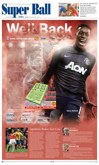 Super Ball
Super Ball

250 pegulat menggoyang
plasa roxy jember

surya.co.id | surabaya.tribunnews.com

RABU,18 DESEMBER 2013
HALAMAN 17

|

|

STOKE CITY VS MAN UNITED
Y VS
DANNY Welbeck menjawab keraguan
Manchester United untuk menggantikan Robin van Persie. Dia menunjukkan
kepada dunia bahwa United belum mati
dengan mencetak dua gol saat membungkam Aston Villa 3-0 di pertandingan
Premier League, Minggu (15/12) lalu.
Welbeck mengembalikan mood Setan
Merah untuk kembali sejajar dengan timtim besar. Diapun akan kembali berkiprah di Britannia Stadium, Kamis (19/12)
dinihari, saat United menantang Stoke
City di perempatnal Capital One Cup.
Dua gol yang dicetak Welbeck akhir
pekan lalu adalah gol pertamanya sejak
pembukaan kompetisi musim ini. Striker
Inggris ini dipaksa menjalani awal musim
yang sulit karena cedera lutut yang meyebabkannya tidak selalu mendapatkan
tempat dalam starting reguler skuad Setan
Merah.
Tapi dia telah kembali bermain dengan
sangat baik. Welbeck menempati posisi
penyerang tengah dan mendapat keleluasaan di posisi tersebut setelah Van Persie
dan Javier Hernandez absen karena
mengalami cedera.
Welbeck kembali menemukan insting
predator yang sudah lama menghilang
darinya. Dua gol hanya dicetak dalam kurun waktu tidak lebih dari 15 menit menunjukkan ketajamannya telah kembali.
“Penyelesaian akhir yang bagus oleh
striker dan di posisi itulah saya ingin
bermain, sebagai penyerang tengah. Tapi
saya tetap senang bermain di posisi mana
pun buat tim, kiri atau kanan,” kata Welbeck menegaskan posisi ideal buatnya.
Dengan belum pulihnya Van Persie dan
Hernandez, Welbcek besar kemungkinan
akan kembali berada di posisi penyerang
tengah ketika menghadapi Stoke.
Wayne Rooney diprediksi akan berada
di belakang Welbeck untuk memberikan
support sekaligus mencari kesempatan
mencetak gol di posisi penyerang lubang.
Wilfried Zaha, Adnan Januzaj, Ashley
Young, dan Luis Nani akan berebut posisi
di sektor sayap. Sementara Shinji Kagawa,
Michael Carrick, dan Marouane Fellaini
dipastikan tidak bisa tampil.
Manajer United David Moyes juga
bakal memberi kesempatan kepada
pemain yang jarang tampil seperti Fabio
da Silva, Anderson, atau bahkan Darren Fletcher yang baru pulih dari cedera
panjang dan sudah melakoni comeback
selama 20 menit melawan Aston
Villa. Posisi kiper kemungkinan diisi
Anders Lindegaard.
Namun kubu Setan Merah tak boleh

Live o
ve
v
Live on

gegabah. Stoke selalu mampu merepotkan setiap tim tamu yang berkunjung ke
Britannia Stadium.
Tradisi membuat ribut suasana di
dalam stadion selalu dilakukan fans Stoke
untuk mempersulit lawan. Dua pekan
lalu, Chelsea pun harus bertekuk lutut di
Britannia Stadium dengan kekalahan 2-3
pada laga Premier League.
Di tengah lapangan Stoke akan mengandalkan penyerang andalan mereka
berbadan jangkung, Peter Crouch. Senior
Welbeck dalam skuad Timnas Inggris ini
pun mulai menebar ancaman.
“Ini adalah babak delapan besar kompetisi. Kami pernah melawan mereka di
Old Trafford dan kami kalah 3-2. Kini
semua orang menatap laga ini dengan
atmosfer berbeda dan kami menatap
peluang untuk lolos ke seminal,” ujar
Crouch, yang termotivasi dengan kemenangan atas Chelsea.
Crouch takkan mempermasalahkan
jika United di pertandingan nanti menurunkan pemain lapis keduanya “Saya
tidak tahu jika United akan mengistirahatkan beberapa pemainnya. Kami sangat
kuat dan bisa mengalahkan siapapun di
kandang sendiri,” tambah Crouch.
Selain sosok Crouch, United juga
akan berhadapan dengan mantan striker
United Mark Hughes yang kini menjadi
arsitek The Potters. Hughes tentunya
sangat faham dengan tradisi turuntemurun yang terjadi di internal
United.
Menghadapi mantan
klubnya, Hughes tak
terlalu dipusingkan
dengan cedera pemain. Ia hanya kehilangan Robert
Huth, Charlie
Adam, dan
Matthew
Etherington.

vs Atl Madrid
vs Atl Madrid

Kam (19/12
Kam s (19/12 pukul 02.40 WIB
Kamis (19/12)
amis
am 19/1

Thomas Sorensen diperkirakan bakal
tetap mempertahankan posisinya sebagai
penjaga gawang utama.
Andy Wilkinson dan rekrutan baru Erik Pieters juga
diperkirakan tampil sejak
menit pertama. Hughes
juga akan memberi
kesempatan kepada
pemain pelapis
seperti Wilson
Palacios, Jermaine Pennant,
dan Brek Shea
untuk membuktikan
kualitasnya.
(Tribunnews.com/
cen)

Danny Welbeck

LIVE ON TV

BARCELONA B VS INDONESIA XI
Rabu (18/12) pukul 21.45 WIB

RAJA CASABLANCA VS ATLETICO MG
Kamis (19/12) pukul 02.00 WIB

TOTTENHAM VS WEST BROM
Kamis (19/12) pukul 02.42 WIB

STOKE CITY VS MAN UNITED
Kamis (19/12) pukul 02.40 WIB

PERSIB VS PERSEBAYA
Kamis (19/12) pukul 16.00 WIB

Sepakbola Bukan Soal Usia

AFP PHOTO/ANDREW YATES

LINDUNGI BOLA - Gelandang Manchester United
Adnan Januzaj (kiri) melindungi bola saat berduel
dengan bek Newcastle United Mathieu Debuchy di OId
Trafford, Sabtu (7/12).

join facebook.com/suryaonline

baca halaman...23

HALAMAN 17 18 DESEMBER 2013
RABU,

Chelsea
Chel
Chelsea

SRIWIJAYA FC VS PERSIK
Rabu (18/12) pukul 15.00 WIB

Pengprov Peratuan Gulat Seluruh Indonesia
(PGSI) Jawa Timur membuat inovasi dalam
menggelar kejuaraan di lokasi yang tidak
biasa. Jika umumnya para pegulat bertarung
di gelanggan olah raga, maka kali ini mereka
akan beraksi di Plasa Roxy Jember, pada
Kejuaraan Nasional Kejurnas Gulat 2013, 1720 Desember ini.

WINGER muda Manchester United
WINGER muda
United
Adnan Januzaj
menunjukkan
Adnan Januzaj makin menunjukkan
kepercayaan diri setelah beberapa
kepercayaan
kali mendapat kesempatan bermain.
mendapat kesempatan
Pemain
Pemain 18 tahun ini menyatakan
menyatakan
dengan tegas bahwa kesempatan
dengan tegas
bermain yang didapatkan seseorang
yang
bukan karena faktor usia.
usia.
bukan
“Dalam sepakbola tidak selalu
tentang usia. Jika Anda punya modal
cukup main Anda wajib main. Saya
pikir bos memberik kesempatan
sebab dia tahu akan memberikan
kesempatan kepada pemain muda.
Dia manajer top yang tahu apa yang
bisa diberikan pemain di lapangan,”
kata Januzaj dalam situs resmi
United.
Pernyataan lantang yang diutarakan Januzaj menegaskan tentang
adanya karakter kuat yang tersimpan dalam dirinya meski usianya
masih amat sangat muda. Maka
wajar saja dengan modal itu, Januzaj

sering
bermain.
sering diberi kesempatan bermain.
Pemaina
Belgia juga
Pemaina asal Belgia ini juga
menyatakan
Moyes
menyatakan Manajer David Moyes
menghadirkan gelar
akan menghadirkan gelar untuk klub
Moyes
pada kompetisi musim ini. Moyes
sebagaimana
sebagaimana dikethaui mengawali
mengawali
kariernya
kariernya sebagai suksesor Sir Alex
Ferguson dengan
Ferguson dengan kesulitan.
“Ia akan memenangi tro. Jangan
lupa, ia adalah manajer baru. Segala
sesuatunya juga baru. Jadi, Anda
harus memberinya waktu. Saya
rasa ia adalah pelatih bagus. Semua
pemain siap bekerja keras sebagus
mungkin, dan segala sesuatunya
akan tiba,” katanya.
Satu peluang Moyes untuk mendapatkan gelar musim ini adalah
di kompetisi Capital One Cup. Jika
mampu menang atas Stoke, United
bakalan melaju ke seminal sambil
menatap laga nal yang akan jadi
laga penentuan raihan tro juara.
(Tribunnews.com/cen)

Ulasan u he
Ulasan Hughes
Ulasan Hughes
s

Konsistensi

HANYA ada satu kekalahan dalam delapan pertandingan dalam
genggaman kami sekarang. Jadi kini kami kini bisa beralasan
bahwa tim kami memiliki konsistensi yang sebenarnya itu cukup
terlambat terjadi.
Tetapi saya senang dengan peningkatan performa yang kami
tunjukkan dan saya sendiri meyakini tim ini akan menjadi lebih baik lagi di harihari
akan
hari yang akan datang terutama untuk pertandingan selanjutnya.
Saya
Saya kira kami telah mendapat pelajaran berharga dari kekalahan melawan
ka
Old Trafford lalu. Ini adalah pertandingan kandang, kami bisa mencetak
United di Old T
tempat mereka, di sini kami harus bisa melakukannya lagi.(cen)
dua gol di tem
*) Mark Hughes, Manajer Stoke City, dilansir teamtalk.com

Ulasan Moyes

Menang Lagi

SAYA tak merasa banyak terjadi perubahan pada permainan
kami, kecuali kami mencetak beberapa gol. Kami sebelumnya
tak mencetak gol dan hal itu mengubah segalanya, terutama
bagi media.
Tapi kami tahu kami masih harus bermain lebih baik lagi.
Secara kontinu kami harus meningkat dan saya akan memastikan performa kami
akan lebih baik lagi dalam beberapa bulan ke depan.
Saya pikir kami akan bermain dengan lebih baik, saya sudah memberi tahu
pemain hanya itu yang bisa kami lakukan dan kami harus terus berjalan ke depan
dan menang lagi.(cen)
*) David Moyes, Manajer Manchester United, dilansir

follow @portalsurya

 