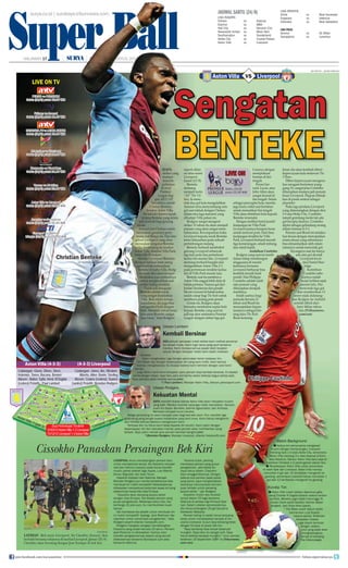 Super Ball
surya.co.id | surabaya.tribunnews.com
HALAMAN 17 | | SABTU, 24 AGUSTUS 2013
Super BallSABTU, 24 AGUSTUS 2013 HALAMAN 17
Aston Villa Liverpoolvs
AFP PHOTO / JAVIER SORIANO
Sengatan
BENTEKE
LiverpoolpAston Villa vs
SIAPA
striker yang
mampu
menyita
perhatian
di awal
Premier
League Ing-
gris 2013/14?
Jawabnya adalah
Cristian Benteke,
bomber Aston Villa.
Ini tak lain karena sepak
terjang Benteke yang selalu
jadi momok bagi gawang
lawan.
Arsenal dan Chelsea sudah
merasakan ganasnya peny-
erang asal Belgia itu. Dan kini
giliran Liverpool yang akan
merasakan sengatan Benteke
ketika bertandang ke markas
Aston Villa, Stadion Villa Park,
Sabtu (24/8) malam.
Manajer Liverpool Brendan
Rodgers bahkan telah meng-
garisbawahi keberadaan
Benteke di kubu Villa. Rodg-
ers sejak dini akan mengin-
struksikan para pemainnya
untuk menghentikan aski
striker keling tersebut.
“Tidak ada keraguan
Benteke adalah sosok
yang sangat diandalkan
Villa. Bola selalu tertuju
kepadanya, dia juga bisa
mengontrol bola dengan
baik. Memiliki tubuh besar,
kekuatan Benteke sangat
luar biasa,” kata Rodgers
seperti dilan-
sir situs resmi
Liverpool,
Jumat (23/8).
Benteke
memang
menjadi kartu
“AS” The Vil-
lans. Ia menc-
etak dua gol kala mengalahkan
Arsenal serta menyumbang satu
gol saat takluk dengan Chelsea
dalam dua laga maraton yang
dihadapi Villa pekan ini.
Rodgers sangat mengerti
striker 22 tahun itu akan menjadi
pemain yang akan sangat mem-
bahayakan. Kewaspadaan kubu
Liverpool kepada sosok Benteke
tentu didasarkan pada sebuah
pertimbangan matang.
Benteke berhasil membobol
gawang Liverpool sebanyak
tiga kali pada dua pertemuan
kedua tim musim lalu. Liverpool
memang berhasil bangkit dan
mengalahkan Aston Villa 2-1
pada pertemuan terakhir kedua
tim di Villa Park musim lalu.
Benteke saat itu membawa
Aston Villa unggul lebih dulu di
babak pertama. Namun gol dari
Jordan Henderson dan penalti
Steven Gerrard di babak kedua
sudah cukup bagi The Reds untuk
membawa pulang poin penuh.
Untuk itu, Rodgers akan
berusaha membatasi suplai bola
kepada Benteke yang saat ini
jadi top skor sementera Premier
League dengan raihan tiga gol.
Caranya dengan
memperkuat
barisan di lini
tengah.
Peran Ger-
rard, Lucas, atau
John Allen akan
sangat krusial di
lini tengah. Selain
sebagai penyuplai bola, mereka
juga harus solid saat bertahan
untuk mematikan lini tengah
Villa akan distribusi bola kepada
Benteke tersendat.
Dengan melihat trend positif
kunjungan ke Villa Park,
Liverpool punya harapan besar
untuk mencuri poin. Dari lima
kunjungan terakhir ke Villa
Park, Liverpool berhasil meraih
tiga kemenangan, sekali imbang,
dan sekali kalah.
Andalkan Coutinho
Rodgers yang saat ini masih
dalam tahap membangun
singgasana di musim
keduanya bersama
Liverpool berharap bisa
kembali meraih hasil
positif. Dan Philippe
Coutinho adalah salah
satu pemain yang
diharapkan menjadi
martilnya.
Inilah saatnya bagi
pemuda berusia 21
tahun asal Brasil itu
menunjukkan kepan-
tasannya sebagai bin-
tang baru The Reds.
Besar kemung-
kinan dia akan kembali diberi
kepercayaan kala melawan The
Villans.
Diberi kepercayaan mengena-
kan seragam bernomor pung-
gung 10, sangat jelas Coutinho
diharapkan mampu jadi pemain
besar Liverpool. Diapun diletak-
kan di posisi sentral sebagai
playmaker.
Pada laga perdana Liverpool
yang dimenangkan dengan skor
1-0 atas Stoke City, Coutinho
tampil gemilang meski tak ada
gol tercipta darinya. Coutinho
diplot sebagai gelandang serang
dalam formasi 4-3-3.
Pemain asal Brasil ini melaku-
kan kreasi dengan menciptakan
enam situasi yang sebenarnya
bisa dimanfaatkan oleh rekan-
rekannya untuk mencetak gol.
Sayangnya saat itu hanya
ada satu gol dicetak
Liverpool lewat
aksi Daniel Stur-
ridge.
Kontribusi
Coutinho sebe-
narnya sudah
mulai terlihat sejak
musim lalu. Dia
mencetak tiga gol
dan memberikan 13
assist sejak didatang-
kan Rodgers ke Anfield
setelah dibeli dari
Inter Milan tahun
lalu.(Tribunnews.
com/cen)
LIVE ON
Sabtu (24/8)
pukul 23.30 WIB
Cissokho Panaskan Persaingan Bek Kiri
LIVERPOOL terus mendatangkan pemain baru
untuk memperkuat skuad. Aly Cissokho menjadi
rekrutan kelima Liverpool pada bursa transfer
musim panas setelah Iago Aspas, Luis Alberto,
Simon Mignolet, dan Kolo Toure.
Cissokho dipinjam dari Valencia. Manajer
Brendan Rodgers pun menilai kehadirannya bisa
membuat tim makin kompetitif. Keberadaannya
diharapkan memperkuat posisi bek sayap kiri yang
sebelumnya hanya diisi Jose Enrique.
“Cissokho akan bersaing secara sehat
dengan Jose Enrique. Dia adalah pemain yang
punya pengalaman. Beberapa tahun lalu, dia
berharga 15 juta euro. Itu membuktikan kuali-
tasnya.
Ide membawa dia adalah untuk membuat tim
ini makin kompetitif. Apalagi, Jack Robinson dip-
injamkan untuk menambah pengalaman,” kata
Rodgers seperti dilansir liverpoolfc.com.
Rodgers mengaku sengaja mendatangkan
Cissokho yang sudah berusia 25 tahun. Pemain
asal Perancis ini diharapkan mampu men-
transfer pengalamannya seperti yang pernah
dilakukannya bersama Olympique Lyon atau
bersama Valencia.
“Karena itulah, penting
membawa pemain yang punya
pengalaman. Jadi ketika En-
rique harus absen, Cissokho
bisa menggantikannya. Dengan
adanya dua pemain pada posisi
yang sama, saya mengharapkan
keduanya menunjukkan kemam-
puan terbaik untuk bersaing
secara sehat,” ujar Rodgers.
Cissokho musim lalu tercatat
tampil dalam 25 laga bersama
Valencia di pentas Liga Primera Spa-
nyol. Dalam catatan penampilannya,
dia menyumbangkan 25 gol bersama
Kelelawar Mestalla.
Pemain keling ini sadar harus berjuang
keras untuk mendapatkan tempat di tim
utama LIverpool. Ia pun siap bersaing ketat
dengan Enrique di posisi bek kiri.
“Saya berharap bisa tampil sebanyak
mungkin. Saya tahu itu sangat sulit. Saya
harus bekerja secepat mungkin,” tutur pemain
kelahiran 15 September 1987 ini.(Tribunnews.
com/cen)
Match Background
Kedua tim sama-sama mengawali
musim dengan kemenangan. Liverpool
menang tipis 1-0 atas Stoke City, sementara
Aston Villa menang 3-1 atas Arsenal di Emir-
ates Stadium. Namun Aston Villa baru saja di-
kalahkan Chelsea 1-2 pertengahan pekan lalu.
Penyelesaian Aston Villa untuk sementara
ini lebih baik dari Liverpool. Aston Villa mampu
mencetak 4 gol dari 10 tembakan mengarah ke
gawang, sementara Liverpool hanya mencetak 1
gol dari 12 tembakan mengarah ke gawang.
Kondisi Tim
Aston Villa masih takkan diperkuat gela-
dang Charles N’Zogbia karena cedera tandon
achilles. Mereka juga masih menunggu t
Ciaran Clark (sakit kepala), Nathan Baker
(engkel), dan Chris Herd (paha).
* The Reds masih belum boleh
memainkan Luis Suarez
karena sanksi. Defender
Sebastian Coates
juga masih berkutat
dengan cedera
lutut yang pasti akan
menghalanginya
tampil di kandang
The Villans.(cen)
DAILYMAIL
LATIHAN - Bek anyar Liverpool, Aly Cissokho (kanan), ikut
berlatih bersama rekannya di markas Liverpool, Jumat (23/8).
Cissokho akan bersaing dengan Jose Enrique di bek kiri.
Ulasan Lambert
Kembali Bersinar
ADA sebuah perasaan indah ketika kami melihat penampi-
lan skuad muda. Kami ingin terus pergi jauh bersama
mereka. Kami merasa semua aspek telah berjalan
sesuai dengan harapan meski kami kalah melawan
Chelsea.
Kami menghadapi Liga dengan permulaan berat melawan tim-
tim besar tapi dengan kepercayaan diri yang kami miliki, kami semua
mampu mengatasinya. Itu dicapai karena kami bermain dengan cara kami
sendiri.
Laga Sabtu nanti kami harapkan para pemain bisa kembali bersinar. Ini adalah
pertandingan besar, saya tahu para pemainku selalu bekerja bagus setiap saat.
Saya percaya pada mereka semua.(cen)
*) Paul Lambert, Manajer Aston Villa, dilansir yahoosport.com
Ulasan Rodgers
Kekuatan Mental
SAYA memiliki rasat bahwa Aston Villa akan menjalani musim
yang baik. Mereka memiliki serangan balik mematikan. Kemam-
puan lini depan Benteke, Gabriel Agbonlahor, dan Andreas
Weimann menjadi kunci mereka.
Ketiga penyerang itu akan menjadi ujian bagi bek-bek kami. Pun memiliki tiga
gelandang yang sangat piawai melakukan pass and move. Kami harus menghenti-
kan mereka semua sebelum mengancam kami.
Terlepas dari itu fokus kami tetap kepada diri sendiri. Kami yakin dengan
kepercayaan diri dan kekuatan mental, para pemain akan memberikan yang
terbaik. Saya yakin mental para pemain kembali bangkit.(cen)
*)Brendan Rodgers, Manajer Liverpool, dilansir liverpoolfc.com
Christian Benteke
AFP PHOTO/OLLY GREENWOOD
Philippe Coutinho
AFP PHOTO/ANDREW YATES
Aston Villa (4-3-3) (4-3-3) Liverpool
Cadangan:
Absen :
Pelatih :
Given, Okore, Steer,
Helenius, Tonev, Bacuna, Bennet
Baker, Sylla, Herd, N'Zogbia
(cedera) Paul Lambert
Cadangan:
Absen:
Pelatih:
Jones, Ibe, Wisdom,
Alberto, Allen, Borini, Sterling
Coates (cedera), Suarez
(sanksi) Brendan Rodgers
31/03/13 Aston Villa 1-2 Liverpool
15/12/12 Liverpool 1-3 Aston Villa
Dua Pertemuan Terakhir
Aston Villa: 5 (poin 3) Liverpool: 7 (poin 3)
Guzan
Lowton
Vlaar
Clark Luna
El Ahmadi
Westwood
Delph
Weimann
Benteke
Agbonlahor
Mignolet
Johnson
Toure
Agger
Enrique
Gerrard
Lucas
Henderson
Aspas
Sturridge
Coutinho
LIVE ON TV
PERSIB vs PERSIRAM
Sabtu (24/8) pukul 15.30 WIB
Fulham vs Arsenal
Sabtu (24/8) pukul 18.45 WIB
SRIWIJAYA FC vs MITRA KUKAR
Sabtu (24/8) pukul 19.00 WIB
Muenchen vs Nurnberg
Sabtu (24/8) pukul 20.30 WIB
Newcastle vs West Ham
Sabtu (24/8) pukul 21.00 WIB
Verona vs AC Milan
Sabtu (24/8) pukul 23.00 WIB
Aston Villa vs Liverpool
Sabtu (24/8) pukul 23.30 WIB
Juventus vs Sampdoria
Sabtu (24/8) pukul 01.45 WIB
Espanyol vs Valencia
Minggu (25/8) pukul 02.00 WIB
Jadwal Sabtu (24/8)
LIGA INGGRIS
Fulham		 vs	 Arsenal
Everton		 vs	 WBA
Hull City		 vs	 Norwich City
Newcastle United	 vs	 West Ham
Southampton	 vs	 Sunderland
Stoke City		 vs	 Crystal Palace
Aston Villa	 vs	 Liverpool
LIGA SPANYOL
Elche		 vs	 Real Sociedad
Espanyol		 vs	 Valencia
Villarreal		 vs	 Real Valladolid
LIGA ITALIA
Verona		 vs	 AC Milan
Sampdoria	 vs	 Juventus
join facebook.com/suryaonline follow @portalsurya
 