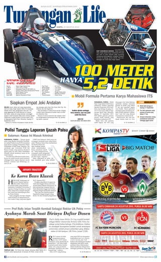 surya.co.id | surabaya.tribunnews.com
Mobil Formula Pertama Karya Mahasiswa ITS■
SURABAYA, SURYA - Mobil
Sapu Angin Speed (SAS) karya
mahasiswa Institut Teknologi
Sepuluh Nopember (ITS) Sura-
baya siap berlaga di ajang Stu-
dent Formula Japan (SFJ) di Oga-
sayama Sport Park, Shizuoka,
Jepang 3-7 September 2013.
SAS adalah generasi pertama
proyek mobil formula yang
diciptakan mahasiswa ITS.
Meski baru kali pertama
ambil bagian, tim SAS yang
dimanajeri Arif Aulia Rahman
optimistis mampu mencetak
prestasi di lomba yang diikut
77 tim dari sejumlah negara
Asia Pasifik. ”Kami optimistis
mendapat gelar pendatang ter-
baik di kelas Internal Combus-
tion,” kata Arif yang ditemui
di kampusnya, Jumat (23/8).
Kepercayaan diri SAS ber-
alasan karena hasil test drive
R
OLLY selama ini telah
menginisiasi penera-
pan value LIGHT dalam
kehidupan civitas akademika di
kampusnya. “UK Petra sudah
berpuluh-puluh tahun berdiri.
Tetapi, value yang pas belum
ditemukan. Kalaupun ada, akan
berganti lagi,” ucapnya.
Nah, LIGHT yang berlang-
sung sejak 2010 ini merupakan
kependekan dari Love, Integrity,
Growth, Humility, dan Truth.
Kelima nilai kehidupan tersebut
ditekankan oleh Rolly untuk
perlahan-lahan dilaksanakan
dalam keseharian sebagai kese-
imbangan pemikiran yang maju.
SELAIN mesin, faktor lain yang diperhatikan
oleh tim Sapu Angin Speed (SAS) ITS Surabaya
adalah driver atau pengendara atau joki. Tim
yang digawangi Arif Aulia Rahman ini menya-
dari betul, tanpa joki yang terampil, secanggih
apapun mobil karyanya tidak akan mampu tampil
maksimal di ajang Student Formula Japan (SFJ)
di Ogasayama Sport Park, Shizuoka, Jepang 3-7
September 2013.
Karena itu mereka menyiapkan empat pemba-
lap sekaligus yakni Alam Eka Putra, Rizki Tije, Tito
Arifianto dan Ardi Nughroho.
Para pembalap ini sebelumnya pernah mengha-
rumkan nama Indonesia di lomba mobil irit Shell
Eco Marathon Asia.
Khusus di nomor autocross dan skidpad, mere-
ka mengandalkan kemampuan Rizki Tije, pemba-
lap slalom nasional.
KE HALAMAN 15■
SURYA/MARTA NURFAIDAH
TERPILIH LAGI - Prof Rolly Intan (kanan) bersama Wakil Rektor III Ir
Frederik Jones Syaranamual, di kampus UK Petra, Jumat (23/8).
Prof Ir Rolly Intan MASc Dr Eng terpilih kembali
sebagai Rektor Universitas Kristen (UK) Petra Su-
rabaya untuk kedua kalinya. Pria kelahiran Ambon
ini mendapat kesempatan kembali untuk memimpin
universitas setelah prosesi pelantikan yang dilaksa-
nakan di lobi kampus, UK Petra, Jumat (23/8).
Prof Rolly Intan Terpilih Kembali Sebagai Rektor UK Petra
Ayahnya Marah Saat Dirinya Daftar Dosen
Mobil SAS berlaga di
Jepang 3-7 September
Tim SAA optimistis cetak
prestasi di lomba yang
diikuti 77 tim
Sempat terkendala selang
pembakaran karburator
sehingga gagal starter
■
■
■
HALAMAN 9 | | SABTU, 24 AGUSTUS 2013
Tunjungan Life
Siapkan Empat Joki Andalan STORYHIGHLIGHTS
Ke Korea Bawa Kluwak
H
ARI-HARI belakangan ini
Aryanti Triastuti lagi ber-
debar-debar. Bukan kare-
na urusan kuliah yang membuat
mahasiswa Arsitektur Universitas 17
Agustus (Untag) Surabaya ini susah
tidur, tetapi kini ia tengah menanti
hari untuk bisa berkunjung ke Bus-
an, Korea Selatan.
Yanti, panggilan Aryanti, menjadi
wakil Surabaya di ajang Busan Fu-
ture Leader Camp yang akan digelar
26-31 Agustus 2013.
Di ajang yang diikuti 10 negara ini,
Yanti akan tinggal selama enam hari
di kota kedua terbesar di Korsel itu. Di
kota asal goyang Gangnam Style ini
Yanti diharuskan tinggal dan berbaur
langsung dengan penduduk setempat.
”Saya gak bisa membayangkan
bagaimana tinggal dengan orang
Korea. Ini akan menjadi pengalaman
KE HALAMAN 15■
Mobil Formula Pertama Karya Mahasiswa ITS■
| | SABTU,
Tunjungan Life
surya.co.id | surabaya.tribunnews.com
Tunjungan Life
surya.co.id | surabaya.tribunnews.com
Tunjungan LifeTunjungan LifeTunjungan LifeTunjungan LifeTunjungan LifeTunjungan LifeTunjungan LifeTunjungan LifeTunjungan LifeTunjungan LifeTunjungan LifeTunjungan LifeTunjungan LifeTunjungan LifeTunjungan LifeTunjungan LifeTunjungan LifeTunjungan LifeTunjungan LifeTunjungan LifeTunjungan LifeTunjungan LifeTunjungan LifeTunjungan LifeTunjungan LifeTunjungan LifeTunjungan LifeTunjungan LifeTunjungan LifeTunjungan LifeTunjungan LifeTunjungan LifeTunjungan LifeTunjungan LifeTunjungan LifeTunjungan LifeTunjungan LifeTunjungan LifeTunjungan LifeTunjungan LifeTunjungan LifeTunjungan LifeTunjungan LifeTunjungan LifeTunjungan LifeTunjungan LifeTunjungan LifeTunjungan LifeTunjungan LifeTunjungan LifeTunjungan LifeTunjungan LifeTunjungan LifeTunjungan LifeTunjungan LifeTunjungan LifeTunjungan LifeTunjungan LifeTunjungan LifeTunjungan LifeTunjungan LifeTunjungan LifeTunjungan LifeTunjungan LifeTunjungan LifeTunjungan LifeTunjungan LifeTunjungan LifeTunjungan LifeTunjungan LifeTunjungan LifeTunjungan LifeTunjungan LifeTunjungan LifeTunjungan LifeTunjungan LifeTunjungan LifeTunjungan LifeTunjungan LifeTunjungan LifeTunjungan LifeTunjungan LifeTunjungan LifeTunjungan LifeTunjungan LifeTunjungan LifeTunjungan LifeTunjungan LifeTunjungan LifeTunjungan LifeTunjungan LifeTunjungan LifeTunjungan LifeTunjungan LifeTunjungan LifeTunjungan LifeTunjungan LifeTunjungan LifeTunjungan LifeHALAMAN
Tunjungan LifeHALAMAN 9
Tunjungan Life9 |
Tunjungan Life|
Tunjungan LifeTunjungan LifeTunjungan LifeTunjungan LifeTunjungan LifeTunjungan LifeTunjungan Life|
Tunjungan Life| SABTU,
Tunjungan LifeSABTU, 24 AGUSTUS 2013
Tunjungan Life24 AGUSTUS 2013
Salamun: Kasus Ini Masuk Kriminal■
Polisi Tunggu Laporan Ijazah Palsu
SURABAYA, SURYA - Temuan ijazah
palsu yang dipakai mendaftar Pendidik-
anLatihanProfesiGuru(PLPG)membuat
kaget Ketua Lembaga Penjaminan Mutu
Pendidikan (LPMP) Jatim, Salamun. Dia
mendesak agar Universitas PGRI Adi
Buana (Unipa), yang namanya dicatut di
ijazah palsu itu serta Dinas Pendidikan
(Dindik) terkait membawa kasus ini ke
ranah hukum.
”Ini tidak bisa dibiarkan terlalu lama.
Kasus itu sudah masuk ranah kriminal,
sehingga harus segera diproses secara
hukum,” katanya saat dihubungi, Ju-
mat (23/8).
LPMP, kata Salamun, tidak punya ke-
wenangan menindak guru yang berma-
salah. Pihaknya hanya bisa menfasilitasi
dan berkoordinasi de-
ngan lembaga terkait
untuk menyelesaikan
kasus pemalsuan ijazah
itu. ”Yang mempunyai ke-
wenangan untuk mengambil
tindakan adalah dindik setem-
pat dan Unipa,” tegasnya.
Selain dilaporkan ke polisi, dia
juga mendesak guru yang terbukti
KE HALAMAN 15■
Asalkan ujicoba seminggu
terus menerus, saya rasa pasti
sudah bisa lancar.
RIZKI TIJE
CALON JOKI MOBIL SAPU ANGIN SPEED
Tunjungan LifeTunjungan Life
SURYA/HABIBUR ROHMAN
SIAP HARUMKAN BANGSA - Mobil Formula
Sapu Angin Speed karya mahasiswa ITS saat
test drive di area rektorat pada launching
menjelang keberangkatan mengikuti Student
Formula di Jepang, Jumat (23/8). Foto lain:
Berbagai sisi mobil Sapu Angin Speed.
SURYA/HABIBUR ROHMAN
Name : Sapu Angin Speed Car
L/W/H : 2.9/1.4/1.2 meter
Engine : Kawasaki Ninja ZX 6R (600 cc)
Body : Carbon Fiber with Honeycomb Frame
Chassis : Steel Space Frame
Steering : Rack and Pinion
Seat Belt : Sparco Harness 6 Point
Fuel Tank : 6,7 litre
Wheel Base : 1.6 meter
Track Width : 1.2 meter
Rim Tyres : 13 inch
Fuel System : Single Carburator
Brake : Brembo 4 Piston
Transmission : Chain Drive
KE HALAMAN 15■KE HALAMAN 15■
ARYANTI TRIASTUTI
join facebook.com/suryaonline follow @portalsurya
 