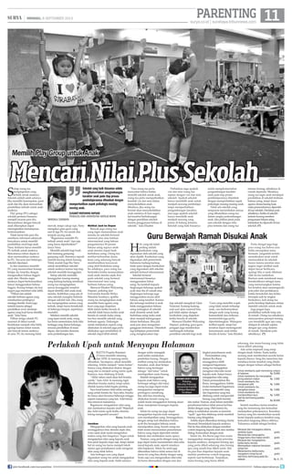 11surya.co.id | surabaya.tribunnews.com
PARENTING| MINGGU, 8 SEPTEMBER 2013
A
rletta Puspita Riandani
(7) baru memiliki rekening
dan ATM. Ia memang minta
dibuatkan. Sayangnya, sekali memiliki
rekening, Arletta menjadi “mata duitan”.
Semua yang dilakukan diukur dengan
uang dan ia menjadi sering minta upah.
Katanya, mau ditabung di bank.
“Akhir tahun nanti akan beli boneka
cantik,” kata Arlet. Ia memang ingin
dibelikan boneka mahal, tetapi selalu
ditolak karena tidak begitu penting.
Saya kesal karena Arlet selalu menagih
uang untuk boneka itu. Saya tahu, boneka
itu hanya akan berumur beberapa minggu
seperti mainannya yang lain. Arlet belum
bisa merawat mainannya.
Bagaimana mengajarkan nilai uang
dan manfaatnya kepada anak? Wajarkah
jika Arlet minta upah ketika diminta
tolong mengambil sesuatu?
Raras, Surabaya
Jawaban
Mengajarkan nilai uang kepada anak
sesungguhnya bisa dimulai sejak dini,
yaitu sejak anak mulai mengetahui
makna uang dan fungsinya. Tugas untuk
mengajarkan nilai uang kepada anak
bisa jatuh kepada siapa saja, tetapi dalam
hal ini orang tua harus menjadi tokoh
utama agar pemahaman anak mengenai
nilai uang tidak keliru.
Ada berbagai cara yang dapat
digunakan orang tua untuk mengajarkan
nilai uang kepada anak. Salah satunya
dengan selalu mengajak
anak ketika melakukan
pembelian barang. Dengan
melihat orang tua melakukan
transaksi, anak akan belajar
bahwa uang berfungsi
sebagai “alat tukar” untuk
mendapatkan suatu barang.
Setelah mengajarkan
kepada anak bahwa uang
berfungsi sebagai alat tukar,
orang tua juga dapat mulai
mengajarkan mengenai
pentingnya menabung.
Jika aktivitas menabung
dilakukan berarti orang tua
sudah mulai mengajarkan tentang dasar-
dasar manajemen keuangan kepada
anak.
Selain itu orang tua juga dapat
mengajarkan kepada anak mengenai
cara mendapatkan uang. Sesungguhnya
dengan setiap kali dikatakan bahwa
ayah-ibu berangkat bekerja untuk
mendapatkan uang, berarti orang tua
telah mulai menanamkan pemahaman
bahwa uang dapat diperoleh setelah
bekerja atau melakukan suatu upaya.
Namun, yang perlu diingat orang tua
juga dapat mulai menanamkan nilai-nilai
moral kepada anak, seperti misalnya
nilai kejujuran. Selain itu anak juga
dikenalkan bahwa tidak semua hal di
dunia ini yang bisa dinilai dengan uang.
Tentu saja cara mengenalkan nilai-nilai
ini harus disesuaikan dengan usia dan
tingkat pemahaman anak.
Permasalahan yang
dialami Ibu Raras
sesungguhnya lebih
mengenai bagaimana
orang tua mengajarkan
mengenai nilai-nilai moral
kepada anak, bukan hanya
mengajarkan nilai uang.
Dalam permasalahan Ibu
Raras, sesungguhnya Arletta
mulai memahami bagaimana
ia bisa memperoleh uang
dan bagaimana uang bisa
ditabung untuk memperoleh
barang yang lebih bernilai
dan mahal. Namun, anak belum memiliki
pemahaman bahwa tidak semua hal bisa
dinilai dengan uang. Oleh karena itu,
setiap ia melakukan sesuatu ia meminta
“upah” agar bisa ditabung untuk membeli
barang yang diinginkan.
Arletta dapat dikenalkan tentang charity
(beramal/bersedekah) kepada anaknya.
Hal itu bisa dilakukan dengan memberi
contoh langsung kepada anak atau melalui
dialog/komunikasi dengan anak.
Selain itu, Ibu Raras juga bisa mulai
mengajarkan mengenai skala prioritas
kepada anaknya, mengenai barang apa
yang perlu dibeli sekarang atau barang
apa yang masih bisa dibeli nanti. Hal
itu pun bisa diajarkan kepada anak
melalui pemberian contoh langsung
seperti saat berbelanja. Tunjukkan,
mana barang yang harus dibeli
sekarang, dan mana barang yang tidak
harus dibeli sekarang.
Ada cerita inspiratif yang mirip
dengan kisah Arletta. Suatu ketika
seorang anak memberikan secarik kertas
kepada ibunya. Sang ibu menerima dan
membaca kertas tersebut yang ditulis
tangan dengan tulisan sebagai berikut.
Untuk membantu ayah memotong rumput
di halaman 	 Rp 	10.000
Untuk membantu ibu menyiapkan
piring sebelum makan	 Rp 	5.000
Untuk membantu ibu
mengawasi adik	 Rp 	5.000
Untuk membantu ibu
merapikan kamar 	 Rp 	5.000
Untuk membantu ibu
membersihkan kaca	 Rp 	5.000
Jadi ibu berhutang padaku
sebesar 	 Rp 	30.000
Setelah membaca kertas tersebut,
sang ibu termenung dan kemudian
melanjutkan pekerjaannya. Keesokan
harinya sang ibu memberikan secarik
kertas kepada anaknya tersebut yang
kemudian langsung dibaca olehnya.
Tulisannya adalah sebagai berikut.
Merawat dan menjagamu selama
sembilan bulan		 gratis
Merawat dan menyuapimu
hingga kamu bisa makan sendiri	 gratis
Merawat dan mengobatimu
ketika kamu terluka		 gratis
Memasakkan makanan kesukaan
setiap hari 		 gratis
Menemanimu ketika kamu
mengalami mimpi buruk		 gratis
Jadi kamu berhutang pada ibu
sebesar	 Rp 0.	 (*)
MencariNilaiPlusSekolah
Memilih Play Group untuk Anak
S
etiap orang tua
menginginkan yang
terbaik untuk anaknya.
Sekolah adalah salah satunya.
Jika memiliki kesempatan, pasti
ayah dan ibu akan mencarikan
pendidikan terbaik untuk anak-
anaknya.
Play group (PG) sebagai
sekolah pertama biasanya
menjadi incaran para ibu.
Bersosialisasi dengan banyak
anak diharapkan dapat
meningkatkan kemampuan
berkomunikasi.
Tidak heran bila para ibu
memburu informasi sebanyak-
banyaknya untuk memilih
pendidikan awal bagi anak.
Neny Indriana harus memilih
PG terbaik untuk anaknya.
Rencananya tahun depan ia
akan memasukkan anaknya
ke PG. Tawaran dari beberapa
sekolah dipelajari.
Ia dan suaminya memilih
PG yang menawarkan konsep
belajar ala Amerika dengan
mengenalkan bahasa Inggris
sejak dini. Mereka ingin
anaknya dapat berkomunikasi
lancar menggunakan bahasa
Inggris. Konsep belajar ala luar
negeri juga memberi nilai lebih.
“Pilihan lain adalah
sekolah berbasis agama yang
menekankan pentingnya
menjaga ibadah. Kami juga
tertarik karena sebagai
pendidikan awal, landasan
agama yang kuat harus dimiliki
anak,” kata Neny.
Pilihan ketiga adalah PG
nasional di dekat rumah.
Kedekatan menjadi nilai lebih,
apalagi karena dekat rumah,
ada banyak teman anaknya
di sana. PG itu memang tidak
mewah, tetapi cukup rapi. Neny
mengakui guru-guru yang
aad di tiga PG itu ramah dan
tampak sayang anak.
“Bagaimana memilih PG
terbaik untuk anak? Apa saja
yang harus diperhatikan?”
tanya Neny.
Memilih sekolah bagi buah
hati memang gampang-
gampang sulit. Ibaratnya seperti
memiih kucing dalam karung.
Tidak mudah bagi Ibu Neny
untuk memilihkan sekolah
untuk anaknya karena tiap-tiap
sekolah memiliki keunggulan.
Setiap sekolah memiliki
keunggulan masing-masing
yang kadang-kadang membuat
orang tua menginginkan
semua keunggulan tersebut
dapat dimiliki oleh anak-anak
mereka. Kelebihan yang ada di
satu sekolah mungkin berbeda
dengan sekolah lain. Jika orang
tua menginginkan semua yang
terbaik, tetapi harus bersekolah
di beberapa tempat, sepertinya
mustahil.
Sebelum memilih sekolah
yang tepat untuk anak, orang
tua harus menentukan dulu nilai
tertinggi yang dianut keluarga,
rencana pendidikan di masa
depan, dan kondisi ekonomi,
serta pertimbangan lain.
Perlukah Upah untuk Menyapu Halaman
surya/HABIBUR ROHMAN
H
al yang tak kalah
penting adalah
kurikulum yang
digunakan oleh sekolah yang
akan dipilih. Kurikulum yang
digunakan oleh pemerintah
Indonesia kadang-kadang
tidak sama dengan kurikulum
yang digunakan oleh sekolah-
sekolah bertaraf internasional.
Sekolah bertaraf
internasional biasanya
menggunakan bahsa
asing. Itu kembali kepada
lingkungan keluarga apakah
ayah atau ibu di rumah atau
lingkungan keluarga juga
menggunakan secara aktif
bahasa asing tersebut. Karena
jika keluarga terdekat si anak
tidak menggunakan bahasa
asing sedangkan di sekolah
anak dituntut untuk fasih
berbahasa asing maka anak
akan menjadi kebingungan
dalam berbahasa. Bisa jadi
anak pun akan mengalami
gangguan berbahasa. Ditambah
lagi kebijakan pemerintah
yang mengharuskan tiap-
tiap sekolah mengikuti Ujian
Nasional. Kadang-kadang,
soal-soal ujian nasional bisa
jadi tidak sejalan dengan
kurikulum yang diajarkan
ketika berada di sekolah.
Menurut Elisabet Widyaning
Hapsari, psikolog, guru-guru
pengajar juga memberikan
sumbangsih terhadap
pemilihan sekolah bagi anak.
Guru yang memiliki wajah
yang tidak ramah terhadap
anak, cara berkomunikasi
dengan anak yang kurang
komunikatif atau terkesan
memerintah juga perlu
dipertimbangkan. Walaupun
terlihat sepele, tetapi hal
tersebut dapat memengaruhi
kenyamanan anak ketika
berada di kelas, kata Elisabet.
Perlu diingat juga bagi
para orang tua bahwa usia
balita merupakan masa
bermain. Janganlah terlalu
memaksakan anak untuk
memasukkan ke sekolah
hanya karena prestise atau
segera ingin melihat anak
dapat lancar berbicara,
apalagi bila si anak dibebani
oleh les-les tambahan.
Biarkan anak menikmati masa
bersekolahnya sebagai masa
yang menyenangkan karena
hal tersebut akan memengaruhi
pola pikir dan perilakunya
ketika bersekolah dan ketika
beranjak naik ke tingkat
berikutnya. Jadi orang tua
perlu bersikap bijaksana dalam
memilih sekolah untuk anak.
Juga jangan lupa,
pendidikan terbaik tetap ada
di rumah. Orang tua sebaiknya
menyamakan persepsi tentang
cara mendidik agar apa yang
didapat di sekolah sejalan
dengan apa yang dialami
di rumah. Demikian pula
sebaliknya. 	(*)		
Guru Berwajah Ramah Disukai Anak
Melihat Jauh ke Depan
Banyak juga orang tua
yang ingin memasukkan anak
mereka ke sekolah bertaraf
nasional plus atau bahkan
internasional yang bahasa
pengantarnya 90 persen
bahasa asing supaya anak-
anak mereka dapat fasih
berbahasa asing. Orang tua
melihat kebutuhan dunia
kerja yang sekarang banyak
membutuhkan karyawan
yang aktif berbahasa asing.
Itu sebabnya, para orang tua
berlomba-lomba memasukkan
anak-anak mereka sejak dini
pada sekolah yang bertaraf
internasional atau yang
berbasis bahasa asing.
Menurut Elisabet Widyaning
Hapsari, psikolog dari
Universitas Katolik Widya
Mandala Surabaya, apabila
orang tua menginginkan anak
memiliki basis agama yang
kuat yang juga diajarkan
lebih dalam ketika berada di
sekolah tidak hanya ketika anak
berada di rumah maka orang
tua bisa memilih sekolah yang
berbasis agama. Dukungan
untuk melakukan seperti yang
dilakukan di sekolah juga perlu
dilakukan agar pendidikan di
sekolah dapat lebih efektif.
“Para orang tua perlu
menyadari bahwa ketika
memilih sekolah untuk anak,
orang tua perlu memperhatikan
kembali visi dan misi dalam
menyekolahkan anak.
Misalnya, jika orang tua
berniat akan menyekolahkan
anak nantinya di luar negeri,
hal tersebut berhubungan
dengan pemilihan sekolah
beserta penggunaan bahasa di
sekolah,” kata Elisabet.
Perhatikan juga apakah
visi dan misi orang tua
sejalan dengan visi dan misi
sekolah. Apakah sekolah
hanya mendidik anak untuk
menjadi seorang pembelajar
tanpa memperhatikan
pengembangan karakter,
atau juga apakah sekolah
hanya mendidik anak
menjadi seorang yang
pintar di bidang tertentu.
Sekolah yang baik biasanya
selalu mengikutsertakan
pengembangan karakter
anak pada tiap proses
pembelajarannya ditambah
dengan memperhatikan aspek
psikologis masing-masing anak.
Tidak ada sekolah yang
sempurna menyediakan semua
yang dibutuhkan orang tua
dalam rangka perkembangan
anak. Jika pilihan jatuh pada
satu sekolah dengan nilai
plus tertentu dan orang tua
merasa kurang, sebaiknya di
rumah dipenuhi. Misalnya,
orang tua ingin anak mendapat
pendidikan di sekolah berbasis
bahasa asing, tetapi dasar
agama dirasakurangkuat,
makapemenuhannyadiperoleh
diluarsekolah.Demikianpula
sebaliknya.Ketikadisekolah
tertentukurangmemberi
penguasaanbahasaasing,
kebutuhanitudipenuhidiluar
sekolah.	(*)		
Sekolah yang baik biasanya selalu
mengikutsertakan pengembangan
karakter anak pada tiap proses
pembelajarannya ditambah dengan
memperhatikan aspek psikologis masing-
masing anak.
Elisabet Widyaning Hapsari
Psikolog dari Universitas Katolik Widya
Mandala Surabaya
jOHANES DICKY SUSILO
Psikolog
Fakultas Psikologi
Universitas Katolik
Widya Mandala
Surabaya
TPG IMAGES
TPG IMAGES
join facebook.com/suryaonline follow @portalsurya
 