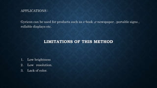 LIMITATIONS OF THIS METHOD
APPLICATIONS :
Gyricon can be used for products such as e-book ,e-newspaper , portable signs ,
rollable displays etc.
1. Low brightness
2. Low resolution.
3. Lack of color.
 