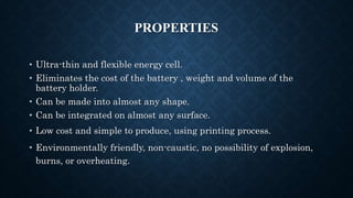 PROPERTIES
• Ultra-thin and flexible energy cell.
• Eliminates the cost of the battery , weight and volume of the
battery holder.
• Can be made into almost any shape.
• Can be integrated on almost any surface.
• Low cost and simple to produce, using printing process.
• Environmentally friendly, non-caustic, no possibility of explosion,
burns, or overheating.
 