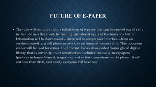 FUTURE OF E-PAPER
• The tube will contain a tightly rolled sheet of e-paper that can be spooled out of a slit
in the tube as a flat sheet, for reading, and stored again at the touch of a button.
Information will be downloaded—there will be simple user interface—from an
overhead satellite, a cell phone network, or an internal memory chip. This document
reader will be used for e-mail, the Internet, books downloaded from a global digital
library that is currently under construction, technical manuals, newspapers
(perhaps in larger format), magazines, and so forth, anywhere on the planet. It will
cost less than $100, and nearly everyone will have one!
 