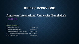 HELLO! EVERY ONE
American International University-Bangladesh
(AIUB)
Group Members-
1.Shahriar Niloy. 14-26876-2
2.Kabir,Md.Ahshan 14-26903-2
3. Shahabuddin,khan Istiak 13-24372-2
4.Hossain,Mohammad Ismail 14-27342-2
5. Nurnobe ,Md. 14-26845-2
 