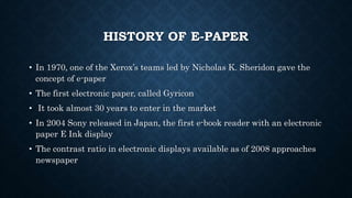 HISTORY OF E-PAPER
• In 1970, one of the Xerox’s teams led by Nicholas K. Sheridon gave the
concept of e-paper
• The first electronic paper, called Gyricon
• It took almost 30 years to enter in the market
• In 2004 Sony released in Japan, the first e-book reader with an electronic
paper E Ink display
• The contrast ratio in electronic displays available as of 2008 approaches
newspaper
 