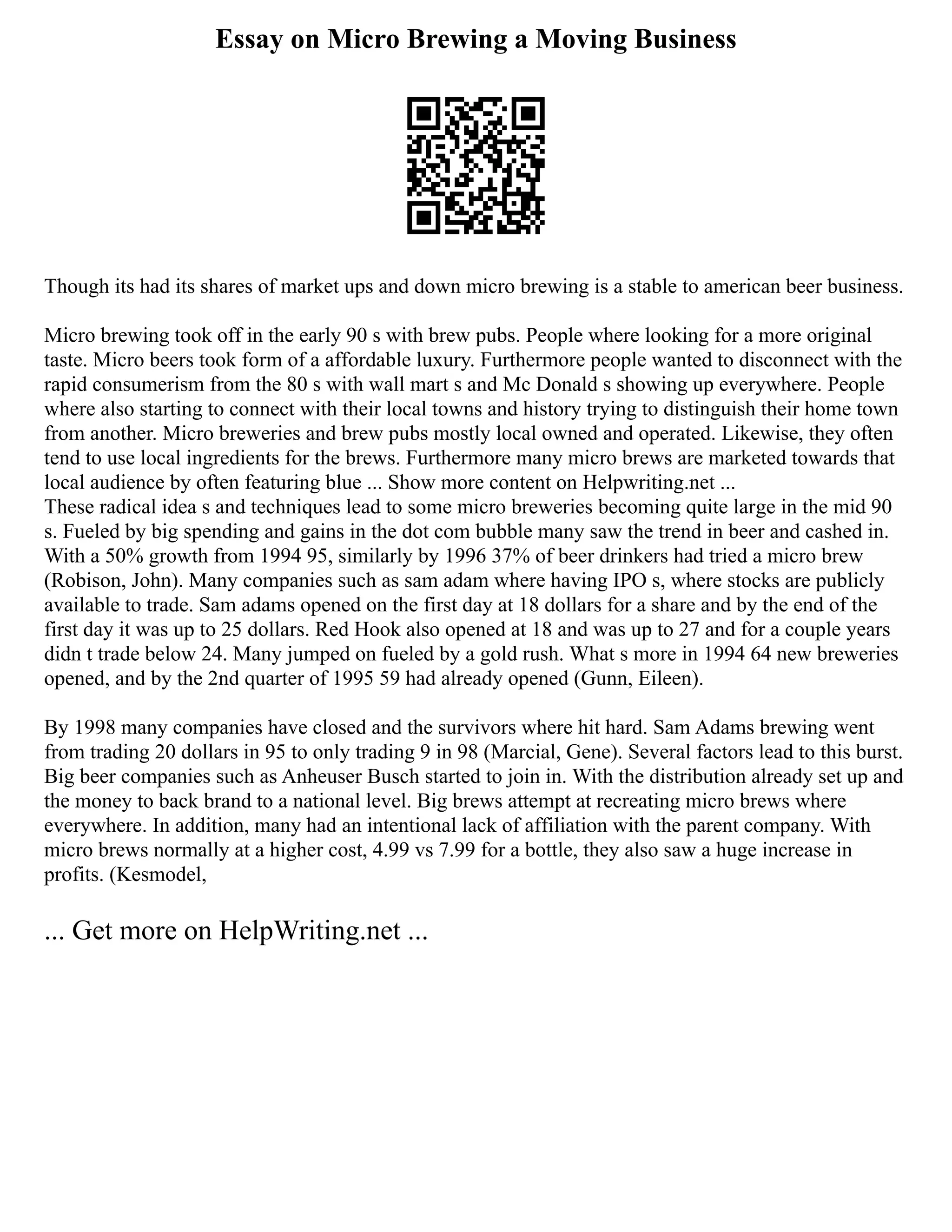 Essay on Micro Brewing a Moving Business
Though its had its shares of market ups and down micro brewing is a stable to american beer business.
Micro brewing took off in the early 90 s with brew pubs. People where looking for a more original
taste. Micro beers took form of a affordable luxury. Furthermore people wanted to disconnect with the
rapid consumerism from the 80 s with wall mart s and Mc Donald s showing up everywhere. People
where also starting to connect with their local towns and history trying to distinguish their home town
from another. Micro breweries and brew pubs mostly local owned and operated. Likewise, they often
tend to use local ingredients for the brews. Furthermore many micro brews are marketed towards that
local audience by often featuring blue ... Show more content on Helpwriting.net ...
These radical idea s and techniques lead to some micro breweries becoming quite large in the mid 90
s. Fueled by big spending and gains in the dot com bubble many saw the trend in beer and cashed in.
With a 50% growth from 1994 95, similarly by 1996 37% of beer drinkers had tried a micro brew
(Robison, John). Many companies such as sam adam where having IPO s, where stocks are publicly
available to trade. Sam adams opened on the first day at 18 dollars for a share and by the end of the
first day it was up to 25 dollars. Red Hook also opened at 18 and was up to 27 and for a couple years
didn t trade below 24. Many jumped on fueled by a gold rush. What s more in 1994 64 new breweries
opened, and by the 2nd quarter of 1995 59 had already opened (Gunn, Eileen).
By 1998 many companies have closed and the survivors where hit hard. Sam Adams brewing went
from trading 20 dollars in 95 to only trading 9 in 98 (Marcial, Gene). Several factors lead to this burst.
Big beer companies such as Anheuser Busch started to join in. With the distribution already set up and
the money to back brand to a national level. Big brews attempt at recreating micro brews where
everywhere. In addition, many had an intentional lack of affiliation with the parent company. With
micro brews normally at a higher cost, 4.99 vs 7.99 for a bottle, they also saw a huge increase in
profits. (Kesmodel,
... Get more on HelpWriting.net ...
 