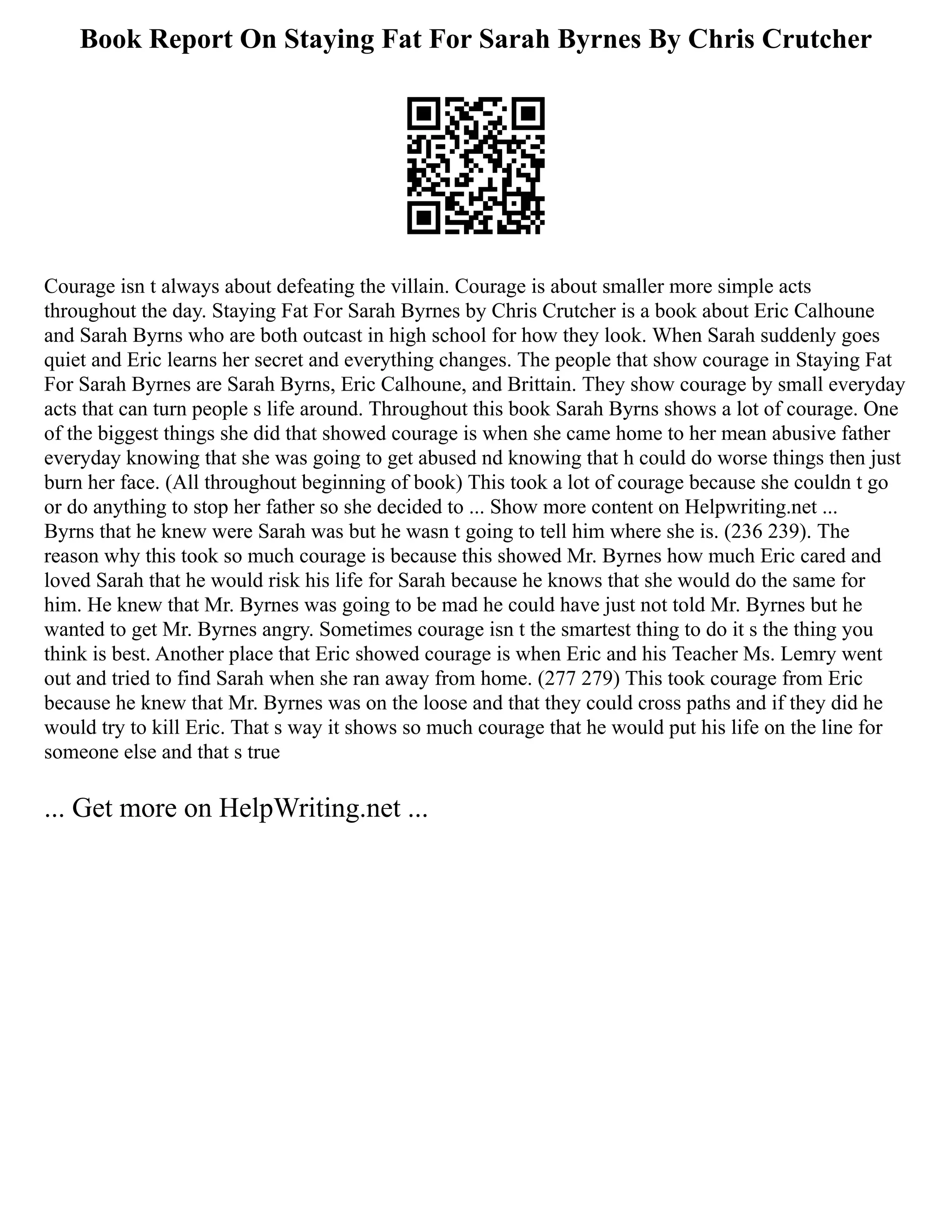 Book Report On Staying Fat For Sarah Byrnes By Chris Crutcher
Courage isn t always about defeating the villain. Courage is about smaller more simple acts
throughout the day. Staying Fat For Sarah Byrnes by Chris Crutcher is a book about Eric Calhoune
and Sarah Byrns who are both outcast in high school for how they look. When Sarah suddenly goes
quiet and Eric learns her secret and everything changes. The people that show courage in Staying Fat
For Sarah Byrnes are Sarah Byrns, Eric Calhoune, and Brittain. They show courage by small everyday
acts that can turn people s life around. Throughout this book Sarah Byrns shows a lot of courage. One
of the biggest things she did that showed courage is when she came home to her mean abusive father
everyday knowing that she was going to get abused nd knowing that h could do worse things then just
burn her face. (All throughout beginning of book) This took a lot of courage because she couldn t go
or do anything to stop her father so she decided to ... Show more content on Helpwriting.net ...
Byrns that he knew were Sarah was but he wasn t going to tell him where she is. (236 239). The
reason why this took so much courage is because this showed Mr. Byrnes how much Eric cared and
loved Sarah that he would risk his life for Sarah because he knows that she would do the same for
him. He knew that Mr. Byrnes was going to be mad he could have just not told Mr. Byrnes but he
wanted to get Mr. Byrnes angry. Sometimes courage isn t the smartest thing to do it s the thing you
think is best. Another place that Eric showed courage is when Eric and his Teacher Ms. Lemry went
out and tried to find Sarah when she ran away from home. (277 279) This took courage from Eric
because he knew that Mr. Byrnes was on the loose and that they could cross paths and if they did he
would try to kill Eric. That s way it shows so much courage that he would put his life on the line for
someone else and that s true
... Get more on HelpWriting.net ...
 