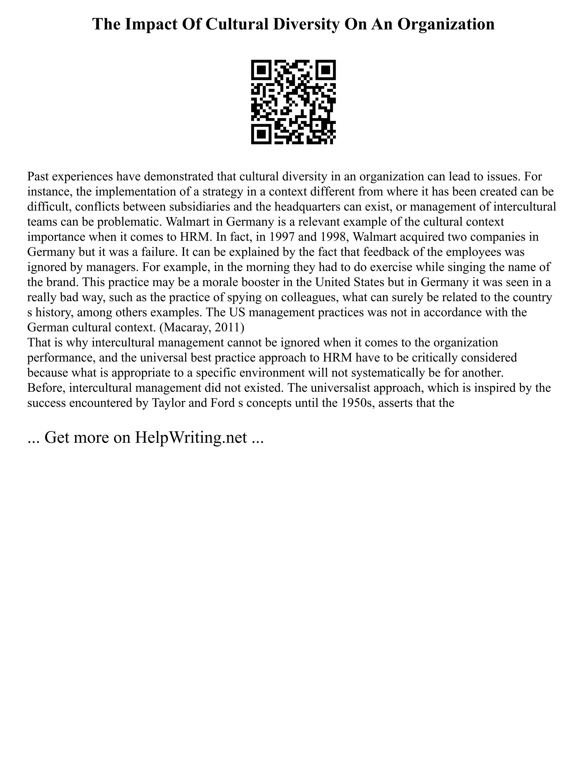 The Impact Of Cultural Diversity On An Organization
Past experiences have demonstrated that cultural diversity in an organization can lead to issues. For
instance, the implementation of a strategy in a context different from where it has been created can be
difficult, conflicts between subsidiaries and the headquarters can exist, or management of intercultural
teams can be problematic. Walmart in Germany is a relevant example of the cultural context
importance when it comes to HRM. In fact, in 1997 and 1998, Walmart acquired two companies in
Germany but it was a failure. It can be explained by the fact that feedback of the employees was
ignored by managers. For example, in the morning they had to do exercise while singing the name of
the brand. This practice may be a morale booster in the United States but in Germany it was seen in a
really bad way, such as the practice of spying on colleagues, what can surely be related to the country
s history, among others examples. The US management practices was not in accordance with the
German cultural context. (Macaray, 2011)
That is why intercultural management cannot be ignored when it comes to the organization
performance, and the universal best practice approach to HRM have to be critically considered
because what is appropriate to a specific environment will not systematically be for another.
Before, intercultural management did not existed. The universalist approach, which is inspired by the
success encountered by Taylor and Ford s concepts until the 1950s, asserts that the
... Get more on HelpWriting.net ...
 