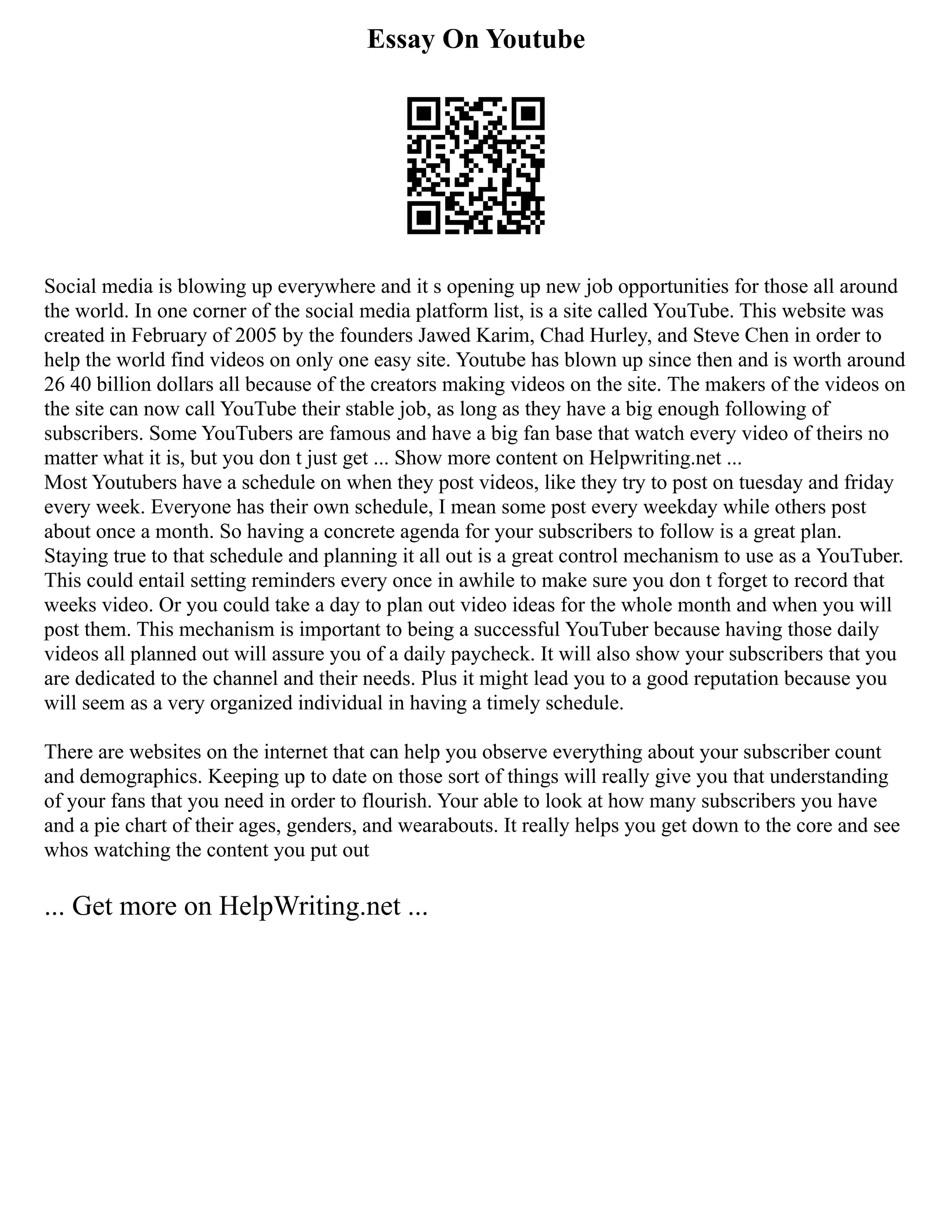 Essay On Youtube
Social media is blowing up everywhere and it s opening up new job opportunities for those all around
the world. In one corner of the social media platform list, is a site called YouTube. This website was
created in February of 2005 by the founders Jawed Karim, Chad Hurley, and Steve Chen in order to
help the world find videos on only one easy site. Youtube has blown up since then and is worth around
26 40 billion dollars all because of the creators making videos on the site. The makers of the videos on
the site can now call YouTube their stable job, as long as they have a big enough following of
subscribers. Some YouTubers are famous and have a big fan base that watch every video of theirs no
matter what it is, but you don t just get ... Show more content on Helpwriting.net ...
Most Youtubers have a schedule on when they post videos, like they try to post on tuesday and friday
every week. Everyone has their own schedule, I mean some post every weekday while others post
about once a month. So having a concrete agenda for your subscribers to follow is a great plan.
Staying true to that schedule and planning it all out is a great control mechanism to use as a YouTuber.
This could entail setting reminders every once in awhile to make sure you don t forget to record that
weeks video. Or you could take a day to plan out video ideas for the whole month and when you will
post them. This mechanism is important to being a successful YouTuber because having those daily
videos all planned out will assure you of a daily paycheck. It will also show your subscribers that you
are dedicated to the channel and their needs. Plus it might lead you to a good reputation because you
will seem as a very organized individual in having a timely schedule.
There are websites on the internet that can help you observe everything about your subscriber count
and demographics. Keeping up to date on those sort of things will really give you that understanding
of your fans that you need in order to flourish. Your able to look at how many subscribers you have
and a pie chart of their ages, genders, and wearabouts. It really helps you get down to the core and see
whos watching the content you put out
... Get more on HelpWriting.net ...
 