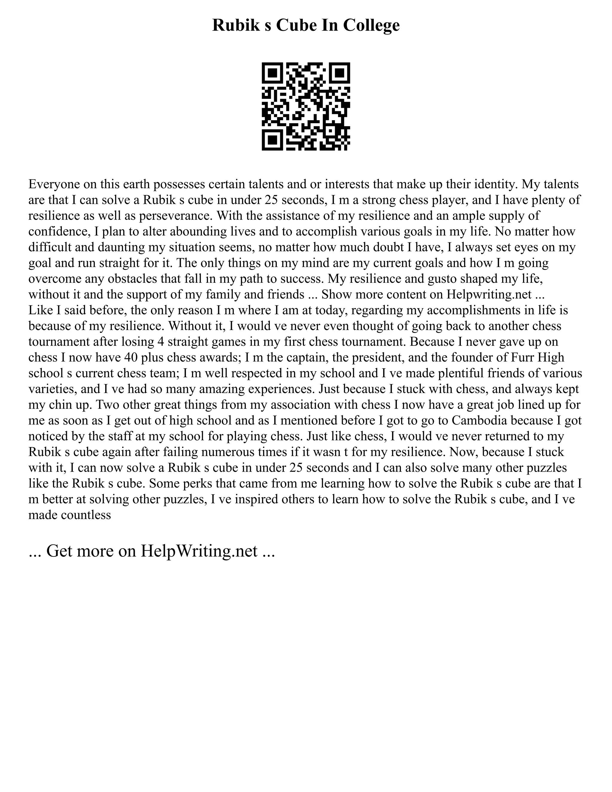 Rubik s Cube In College
Everyone on this earth possesses certain talents and or interests that make up their identity. My talents
are that I can solve a Rubik s cube in under 25 seconds, I m a strong chess player, and I have plenty of
resilience as well as perseverance. With the assistance of my resilience and an ample supply of
confidence, I plan to alter abounding lives and to accomplish various goals in my life. No matter how
difficult and daunting my situation seems, no matter how much doubt I have, I always set eyes on my
goal and run straight for it. The only things on my mind are my current goals and how I m going
overcome any obstacles that fall in my path to success. My resilience and gusto shaped my life,
without it and the support of my family and friends ... Show more content on Helpwriting.net ...
Like I said before, the only reason I m where I am at today, regarding my accomplishments in life is
because of my resilience. Without it, I would ve never even thought of going back to another chess
tournament after losing 4 straight games in my first chess tournament. Because I never gave up on
chess I now have 40 plus chess awards; I m the captain, the president, and the founder of Furr High
school s current chess team; I m well respected in my school and I ve made plentiful friends of various
varieties, and I ve had so many amazing experiences. Just because I stuck with chess, and always kept
my chin up. Two other great things from my association with chess I now have a great job lined up for
me as soon as I get out of high school and as I mentioned before I got to go to Cambodia because I got
noticed by the staff at my school for playing chess. Just like chess, I would ve never returned to my
Rubik s cube again after failing numerous times if it wasn t for my resilience. Now, because I stuck
with it, I can now solve a Rubik s cube in under 25 seconds and I can also solve many other puzzles
like the Rubik s cube. Some perks that came from me learning how to solve the Rubik s cube are that I
m better at solving other puzzles, I ve inspired others to learn how to solve the Rubik s cube, and I ve
made countless
... Get more on HelpWriting.net ...
 