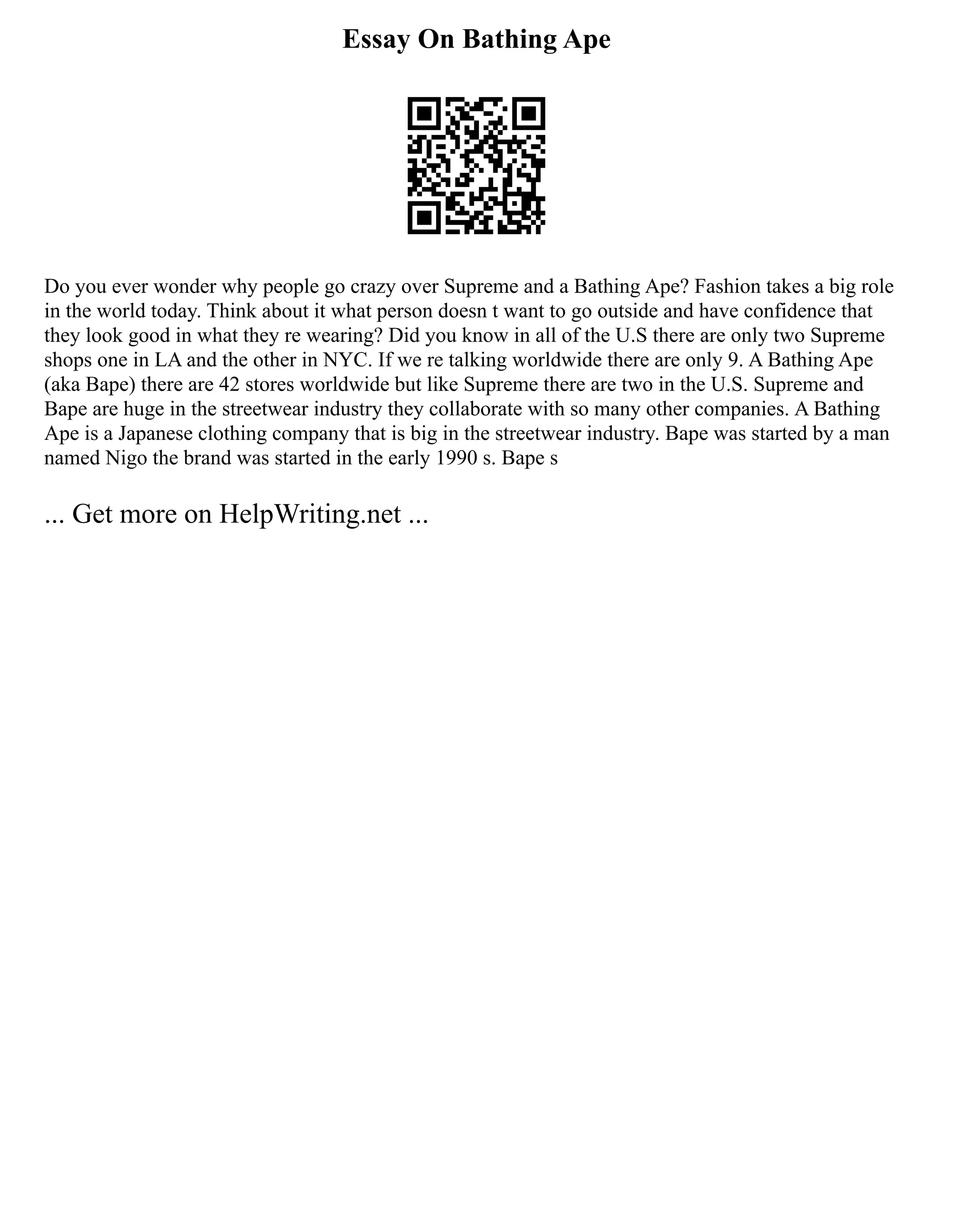 Essay On Bathing Ape
Do you ever wonder why people go crazy over Supreme and a Bathing Ape? Fashion takes a big role
in the world today. Think about it what person doesn t want to go outside and have confidence that
they look good in what they re wearing? Did you know in all of the U.S there are only two Supreme
shops one in LA and the other in NYC. If we re talking worldwide there are only 9. A Bathing Ape
(aka Bape) there are 42 stores worldwide but like Supreme there are two in the U.S. Supreme and
Bape are huge in the streetwear industry they collaborate with so many other companies. A Bathing
Ape is a Japanese clothing company that is big in the streetwear industry. Bape was started by a man
named Nigo the brand was started in the early 1990 s. Bape s
... Get more on HelpWriting.net ...
 