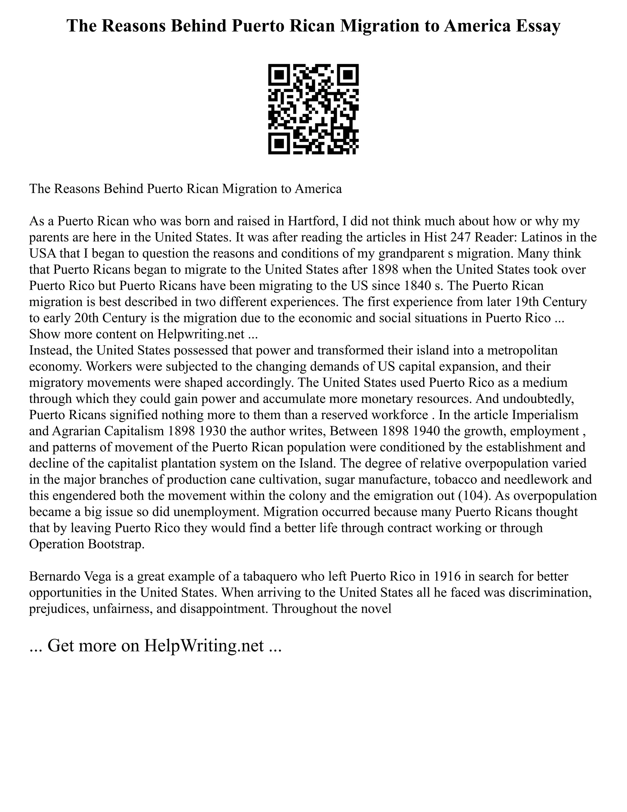 The Reasons Behind Puerto Rican Migration to America Essay
The Reasons Behind Puerto Rican Migration to America
As a Puerto Rican who was born and raised in Hartford, I did not think much about how or why my
parents are here in the United States. It was after reading the articles in Hist 247 Reader: Latinos in the
USA that I began to question the reasons and conditions of my grandparent s migration. Many think
that Puerto Ricans began to migrate to the United States after 1898 when the United States took over
Puerto Rico but Puerto Ricans have been migrating to the US since 1840 s. The Puerto Rican
migration is best described in two different experiences. The first experience from later 19th Century
to early 20th Century is the migration due to the economic and social situations in Puerto Rico ...
Show more content on Helpwriting.net ...
Instead, the United States possessed that power and transformed their island into a metropolitan
economy. Workers were subjected to the changing demands of US capital expansion, and their
migratory movements were shaped accordingly. The United States used Puerto Rico as a medium
through which they could gain power and accumulate more monetary resources. And undoubtedly,
Puerto Ricans signified nothing more to them than a reserved workforce . In the article Imperialism
and Agrarian Capitalism 1898 1930 the author writes, Between 1898 1940 the growth, employment ,
and patterns of movement of the Puerto Rican population were conditioned by the establishment and
decline of the capitalist plantation system on the Island. The degree of relative overpopulation varied
in the major branches of production cane cultivation, sugar manufacture, tobacco and needlework and
this engendered both the movement within the colony and the emigration out (104). As overpopulation
became a big issue so did unemployment. Migration occurred because many Puerto Ricans thought
that by leaving Puerto Rico they would find a better life through contract working or through
Operation Bootstrap.
Bernardo Vega is a great example of a tabaquero who left Puerto Rico in 1916 in search for better
opportunities in the United States. When arriving to the United States all he faced was discrimination,
prejudices, unfairness, and disappointment. Throughout the novel
... Get more on HelpWriting.net ...
 