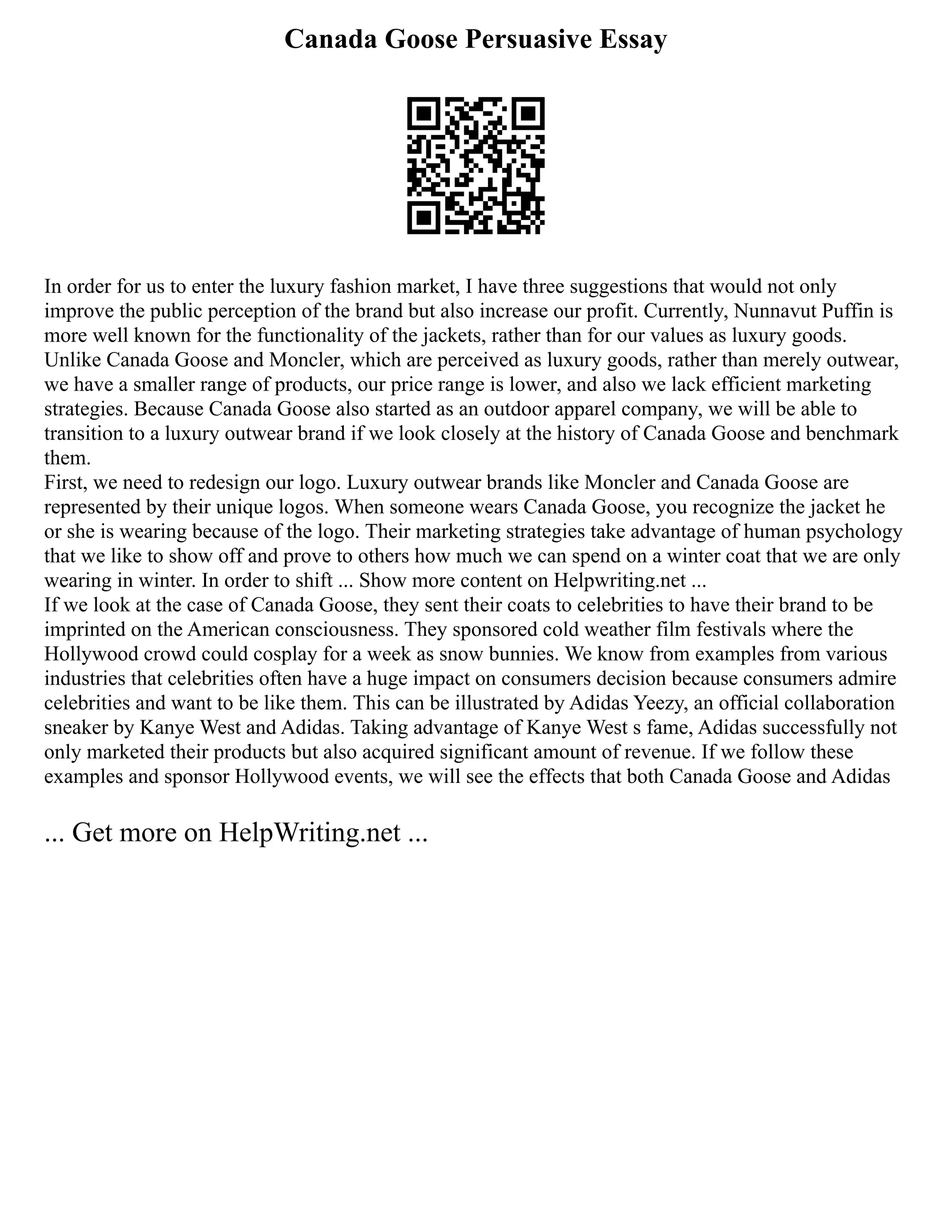 Canada Goose Persuasive Essay
In order for us to enter the luxury fashion market, I have three suggestions that would not only
improve the public perception of the brand but also increase our profit. Currently, Nunnavut Puffin is
more well known for the functionality of the jackets, rather than for our values as luxury goods.
Unlike Canada Goose and Moncler, which are perceived as luxury goods, rather than merely outwear,
we have a smaller range of products, our price range is lower, and also we lack efficient marketing
strategies. Because Canada Goose also started as an outdoor apparel company, we will be able to
transition to a luxury outwear brand if we look closely at the history of Canada Goose and benchmark
them.
First, we need to redesign our logo. Luxury outwear brands like Moncler and Canada Goose are
represented by their unique logos. When someone wears Canada Goose, you recognize the jacket he
or she is wearing because of the logo. Their marketing strategies take advantage of human psychology
that we like to show off and prove to others how much we can spend on a winter coat that we are only
wearing in winter. In order to shift ... Show more content on Helpwriting.net ...
If we look at the case of Canada Goose, they sent their coats to celebrities to have their brand to be
imprinted on the American consciousness. They sponsored cold weather film festivals where the
Hollywood crowd could cosplay for a week as snow bunnies. We know from examples from various
industries that celebrities often have a huge impact on consumers decision because consumers admire
celebrities and want to be like them. This can be illustrated by Adidas Yeezy, an official collaboration
sneaker by Kanye West and Adidas. Taking advantage of Kanye West s fame, Adidas successfully not
only marketed their products but also acquired significant amount of revenue. If we follow these
examples and sponsor Hollywood events, we will see the effects that both Canada Goose and Adidas
... Get more on HelpWriting.net ...
 