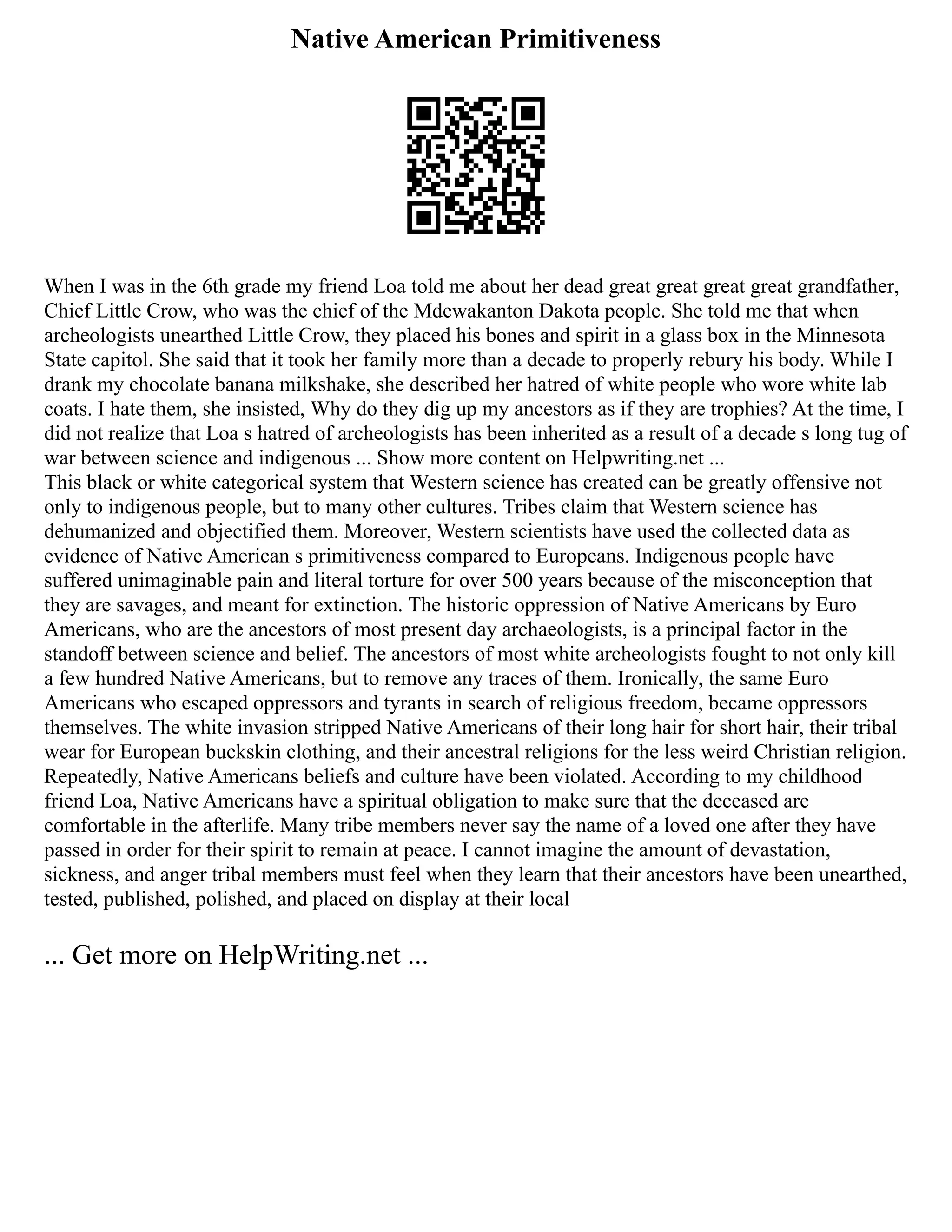 Native American Primitiveness
When I was in the 6th grade my friend Loa told me about her dead great great great great grandfather,
Chief Little Crow, who was the chief of the Mdewakanton Dakota people. She told me that when
archeologists unearthed Little Crow, they placed his bones and spirit in a glass box in the Minnesota
State capitol. She said that it took her family more than a decade to properly rebury his body. While I
drank my chocolate banana milkshake, she described her hatred of white people who wore white lab
coats. I hate them, she insisted, Why do they dig up my ancestors as if they are trophies? At the time, I
did not realize that Loa s hatred of archeologists has been inherited as a result of a decade s long tug of
war between science and indigenous ... Show more content on Helpwriting.net ...
This black or white categorical system that Western science has created can be greatly offensive not
only to indigenous people, but to many other cultures. Tribes claim that Western science has
dehumanized and objectified them. Moreover, Western scientists have used the collected data as
evidence of Native American s primitiveness compared to Europeans. Indigenous people have
suffered unimaginable pain and literal torture for over 500 years because of the misconception that
they are savages, and meant for extinction. The historic oppression of Native Americans by Euro
Americans, who are the ancestors of most present day archaeologists, is a principal factor in the
standoff between science and belief. The ancestors of most white archeologists fought to not only kill
a few hundred Native Americans, but to remove any traces of them. Ironically, the same Euro
Americans who escaped oppressors and tyrants in search of religious freedom, became oppressors
themselves. The white invasion stripped Native Americans of their long hair for short hair, their tribal
wear for European buckskin clothing, and their ancestral religions for the less weird Christian religion.
Repeatedly, Native Americans beliefs and culture have been violated. According to my childhood
friend Loa, Native Americans have a spiritual obligation to make sure that the deceased are
comfortable in the afterlife. Many tribe members never say the name of a loved one after they have
passed in order for their spirit to remain at peace. I cannot imagine the amount of devastation,
sickness, and anger tribal members must feel when they learn that their ancestors have been unearthed,
tested, published, polished, and placed on display at their local
... Get more on HelpWriting.net ...
 