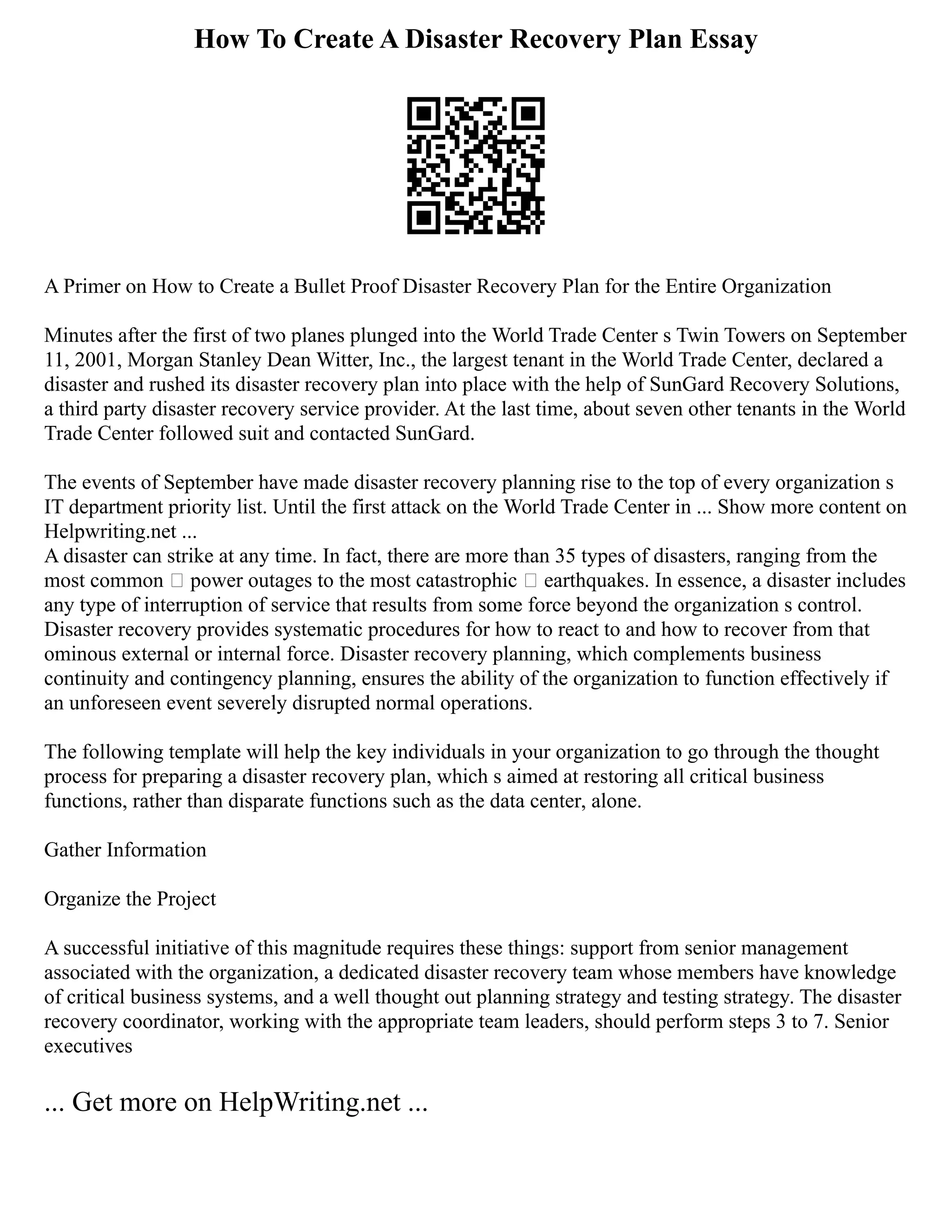 How To Create A Disaster Recovery Plan Essay
A Primer on How to Create a Bullet Proof Disaster Recovery Plan for the Entire Organization
Minutes after the first of two planes plunged into the World Trade Center s Twin Towers on September
11, 2001, Morgan Stanley Dean Witter, Inc., the largest tenant in the World Trade Center, declared a
disaster and rushed its disaster recovery plan into place with the help of SunGard Recovery Solutions,
a third party disaster recovery service provider. At the last time, about seven other tenants in the World
Trade Center followed suit and contacted SunGard.
The events of September have made disaster recovery planning rise to the top of every organization s
IT department priority list. Until the first attack on the World Trade Center in ... Show more content on
Helpwriting.net ...
A disaster can strike at any time. In fact, there are more than 35 types of disasters, ranging from the
most common – power outages to the most catastrophic – earthquakes. In essence, a disaster includes
any type of interruption of service that results from some force beyond the organization s control.
Disaster recovery provides systematic procedures for how to react to and how to recover from that
ominous external or internal force. Disaster recovery planning, which complements business
continuity and contingency planning, ensures the ability of the organization to function effectively if
an unforeseen event severely disrupted normal operations.
The following template will help the key individuals in your organization to go through the thought
process for preparing a disaster recovery plan, which s aimed at restoring all critical business
functions, rather than disparate functions such as the data center, alone.
Gather Information
Organize the Project
A successful initiative of this magnitude requires these things: support from senior management
associated with the organization, a dedicated disaster recovery team whose members have knowledge
of critical business systems, and a well thought out planning strategy and testing strategy. The disaster
recovery coordinator, working with the appropriate team leaders, should perform steps 3 to 7. Senior
executives
... Get more on HelpWriting.net ...
 