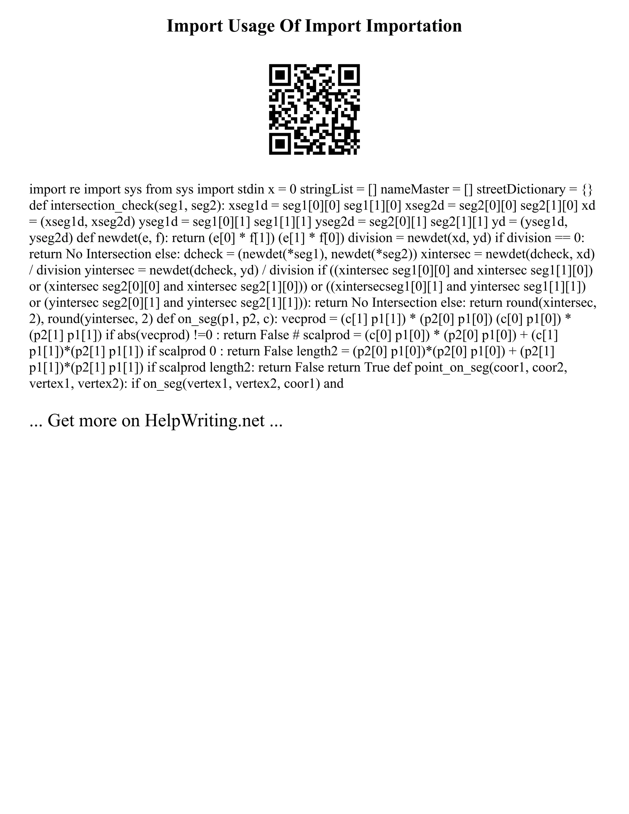 Import Usage Of Import Importation
import re import sys from sys import stdin x = 0 stringList = [] nameMaster = [] streetDictionary = {}
def intersection_check(seg1, seg2): xseg1d = seg1[0][0] seg1[1][0] xseg2d = seg2[0][0] seg2[1][0] xd
= (xseg1d, xseg2d) yseg1d = seg1[0][1] seg1[1][1] yseg2d = seg2[0][1] seg2[1][1] yd = (yseg1d,
yseg2d) def newdet(e, f): return (e[0] * f[1]) (e[1] * f[0]) division = newdet(xd, yd) if division == 0:
return No Intersection else: dcheck = (newdet(*seg1), newdet(*seg2)) xintersec = newdet(dcheck, xd)
/ division yintersec = newdet(dcheck, yd) / division if ((xintersec seg1[0][0] and xintersec seg1[1][0])
or (xintersec seg2[0][0] and xintersec seg2[1][0])) or ((xintersecseg1[0][1] and yintersec seg1[1][1])
or (yintersec seg2[0][1] and yintersec seg2[1][1])): return No Intersection else: return round(xintersec,
2), round(yintersec, 2) def on_seg(p1, p2, c): vecprod = (c[1] p1[1]) * (p2[0] p1[0]) (c[0] p1[0]) *
(p2[1] p1[1]) if abs(vecprod) !=0 : return False # scalprod = (c[0] p1[0]) * (p2[0] p1[0]) + (c[1]
p1[1])*(p2[1] p1[1]) if scalprod 0 : return False length2 = (p2[0] p1[0])*(p2[0] p1[0]) + (p2[1]
p1[1])*(p2[1] p1[1]) if scalprod length2: return False return True def point_on_seg(coor1, coor2,
vertex1, vertex2): if on_seg(vertex1, vertex2, coor1) and
... Get more on HelpWriting.net ...
 
