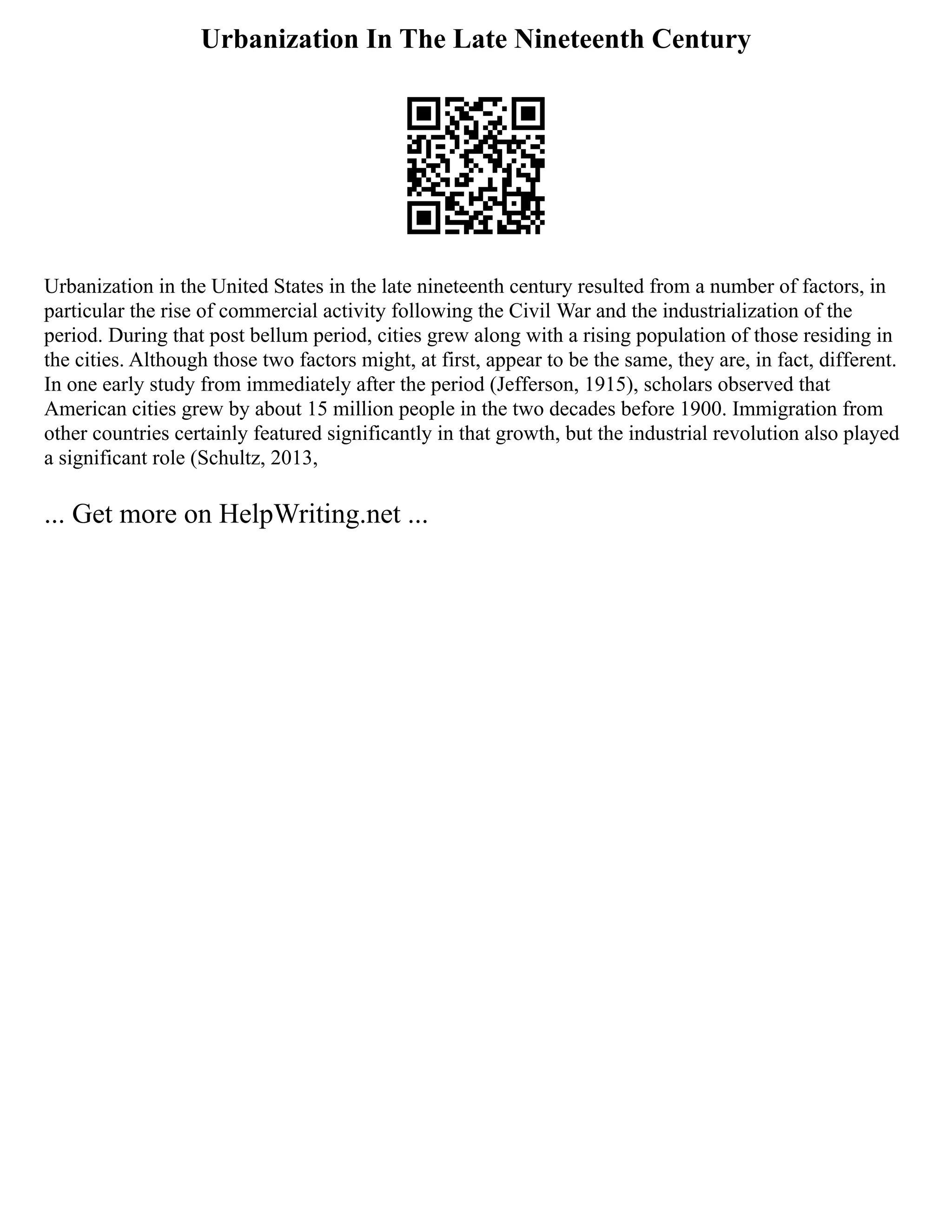 Urbanization In The Late Nineteenth Century
Urbanization in the United States in the late nineteenth century resulted from a number of factors, in
particular the rise of commercial activity following the Civil War and the industrialization of the
period. During that post bellum period, cities grew along with a rising population of those residing in
the cities. Although those two factors might, at first, appear to be the same, they are, in fact, different.
In one early study from immediately after the period (Jefferson, 1915), scholars observed that
American cities grew by about 15 million people in the two decades before 1900. Immigration from
other countries certainly featured significantly in that growth, but the industrial revolution also played
a significant role (Schultz, 2013,
... Get more on HelpWriting.net ...
 