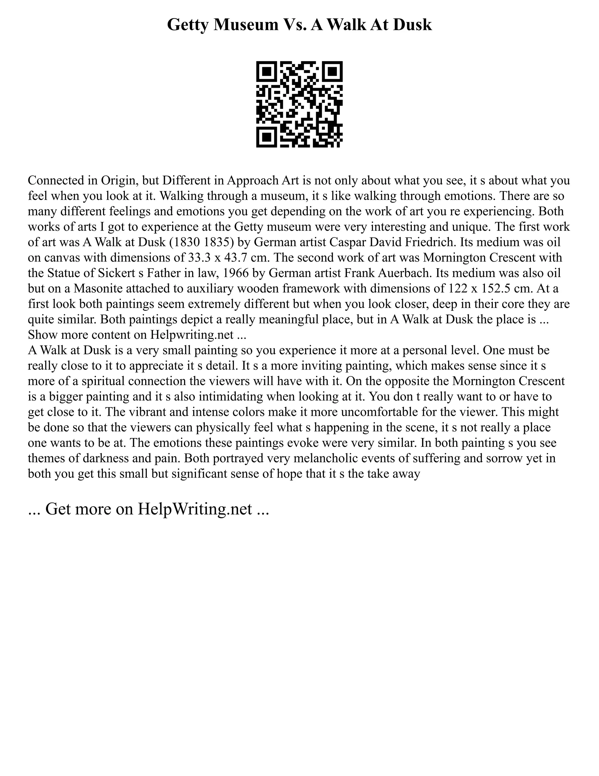 Getty Museum Vs. A Walk At Dusk
Connected in Origin, but Different in Approach Art is not only about what you see, it s about what you
feel when you look at it. Walking through a museum, it s like walking through emotions. There are so
many different feelings and emotions you get depending on the work of art you re experiencing. Both
works of arts I got to experience at the Getty museum were very interesting and unique. The first work
of art was A Walk at Dusk (1830 1835) by German artist Caspar David Friedrich. Its medium was oil
on canvas with dimensions of 33.3 x 43.7 cm. The second work of art was Mornington Crescent with
the Statue of Sickert s Father in law, 1966 by German artist Frank Auerbach. Its medium was also oil
but on a Masonite attached to auxiliary wooden framework with dimensions of 122 x 152.5 cm. At a
first look both paintings seem extremely different but when you look closer, deep in their core they are
quite similar. Both paintings depict a really meaningful place, but in A Walk at Dusk the place is ...
Show more content on Helpwriting.net ...
A Walk at Dusk is a very small painting so you experience it more at a personal level. One must be
really close to it to appreciate it s detail. It s a more inviting painting, which makes sense since it s
more of a spiritual connection the viewers will have with it. On the opposite the Mornington Crescent
is a bigger painting and it s also intimidating when looking at it. You don t really want to or have to
get close to it. The vibrant and intense colors make it more uncomfortable for the viewer. This might
be done so that the viewers can physically feel what s happening in the scene, it s not really a place
one wants to be at. The emotions these paintings evoke were very similar. In both painting s you see
themes of darkness and pain. Both portrayed very melancholic events of suffering and sorrow yet in
both you get this small but significant sense of hope that it s the take away
... Get more on HelpWriting.net ...
 
