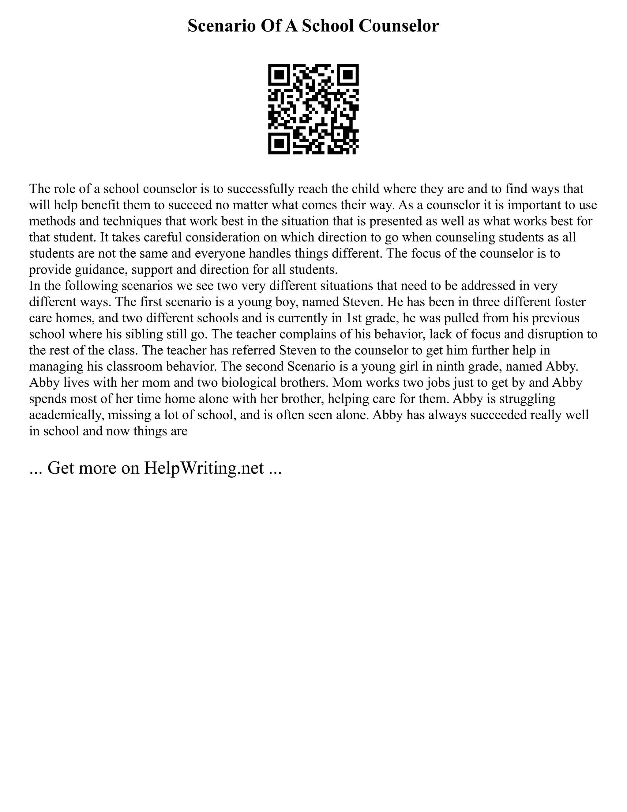 Scenario Of A School Counselor
The role of a school counselor is to successfully reach the child where they are and to find ways that
will help benefit them to succeed no matter what comes their way. As a counselor it is important to use
methods and techniques that work best in the situation that is presented as well as what works best for
that student. It takes careful consideration on which direction to go when counseling students as all
students are not the same and everyone handles things different. The focus of the counselor is to
provide guidance, support and direction for all students.
In the following scenarios we see two very different situations that need to be addressed in very
different ways. The first scenario is a young boy, named Steven. He has been in three different foster
care homes, and two different schools and is currently in 1st grade, he was pulled from his previous
school where his sibling still go. The teacher complains of his behavior, lack of focus and disruption to
the rest of the class. The teacher has referred Steven to the counselor to get him further help in
managing his classroom behavior. The second Scenario is a young girl in ninth grade, named Abby.
Abby lives with her mom and two biological brothers. Mom works two jobs just to get by and Abby
spends most of her time home alone with her brother, helping care for them. Abby is struggling
academically, missing a lot of school, and is often seen alone. Abby has always succeeded really well
in school and now things are
... Get more on HelpWriting.net ...
 