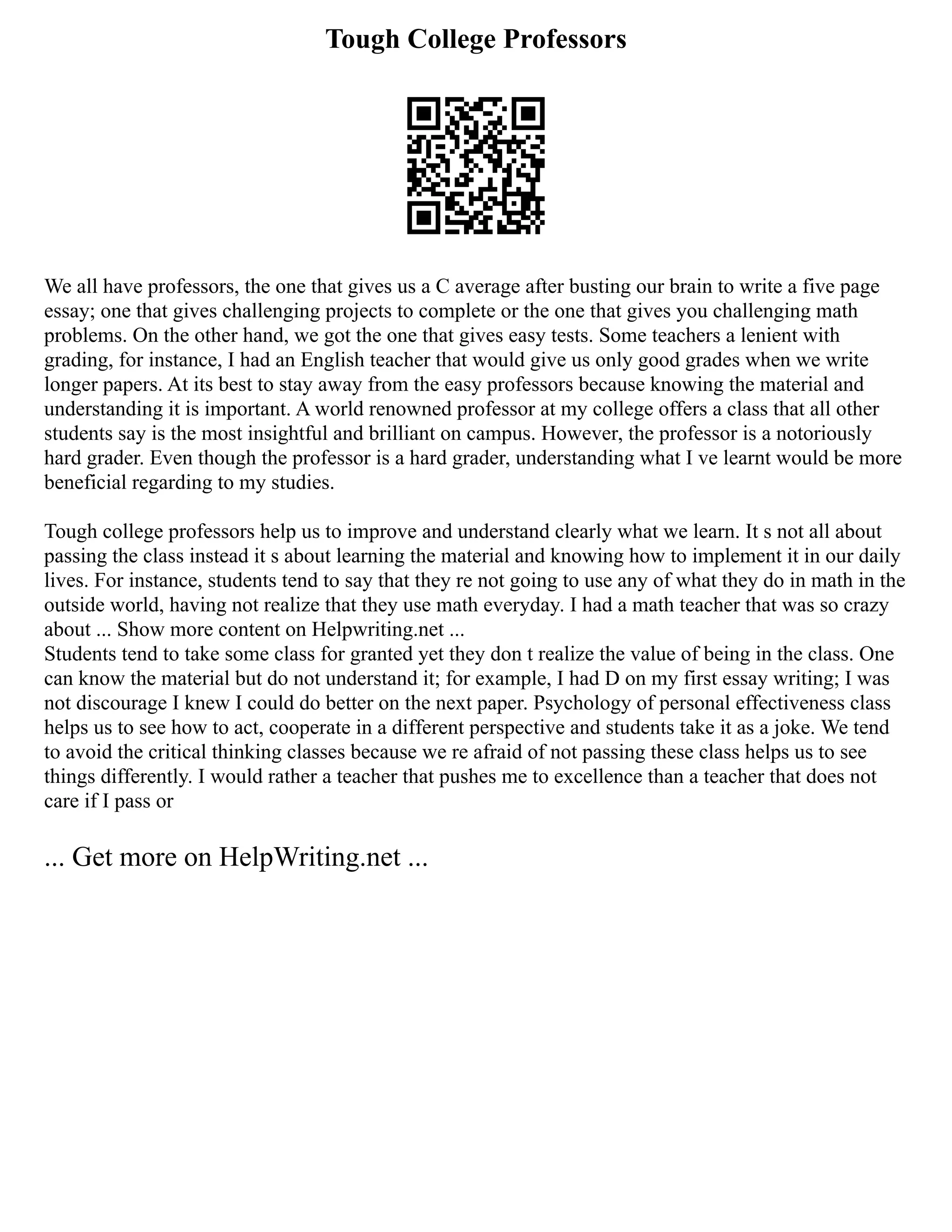 Tough College Professors
We all have professors, the one that gives us a C average after busting our brain to write a five page
essay; one that gives challenging projects to complete or the one that gives you challenging math
problems. On the other hand, we got the one that gives easy tests. Some teachers a lenient with
grading, for instance, I had an English teacher that would give us only good grades when we write
longer papers. At its best to stay away from the easy professors because knowing the material and
understanding it is important. A world renowned professor at my college offers a class that all other
students say is the most insightful and brilliant on campus. However, the professor is a notoriously
hard grader. Even though the professor is a hard grader, understanding what I ve learnt would be more
beneficial regarding to my studies.
Tough college professors help us to improve and understand clearly what we learn. It s not all about
passing the class instead it s about learning the material and knowing how to implement it in our daily
lives. For instance, students tend to say that they re not going to use any of what they do in math in the
outside world, having not realize that they use math everyday. I had a math teacher that was so crazy
about ... Show more content on Helpwriting.net ...
Students tend to take some class for granted yet they don t realize the value of being in the class. One
can know the material but do not understand it; for example, I had D on my first essay writing; I was
not discourage I knew I could do better on the next paper. Psychology of personal effectiveness class
helps us to see how to act, cooperate in a different perspective and students take it as a joke. We tend
to avoid the critical thinking classes because we re afraid of not passing these class helps us to see
things differently. I would rather a teacher that pushes me to excellence than a teacher that does not
care if I pass or
... Get more on HelpWriting.net ...
 