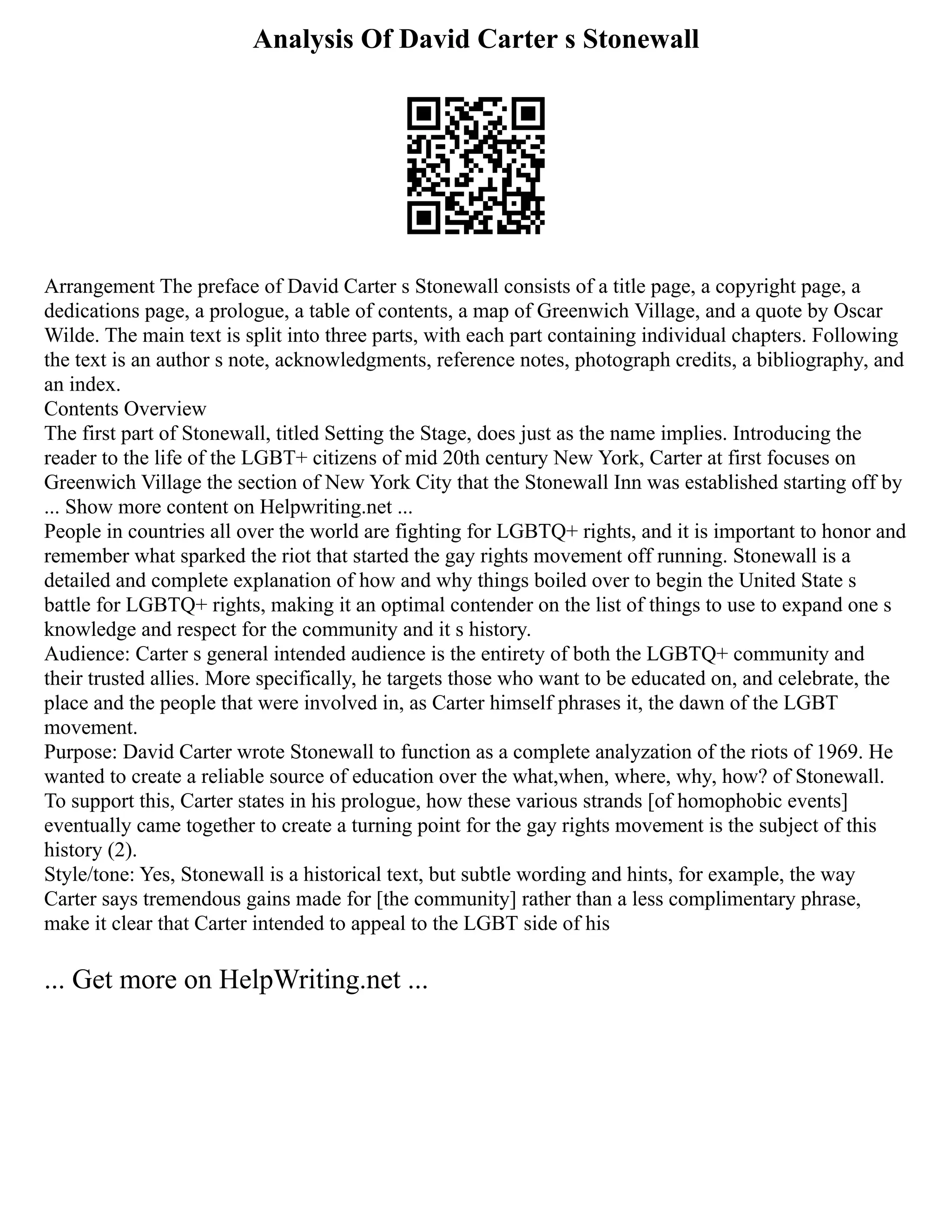 Analysis Of David Carter s Stonewall
Arrangement The preface of David Carter s Stonewall consists of a title page, a copyright page, a
dedications page, a prologue, a table of contents, a map of Greenwich Village, and a quote by Oscar
Wilde. The main text is split into three parts, with each part containing individual chapters. Following
the text is an author s note, acknowledgments, reference notes, photograph credits, a bibliography, and
an index.
Contents Overview
The first part of Stonewall, titled Setting the Stage, does just as the name implies. Introducing the
reader to the life of the LGBT+ citizens of mid 20th century New York, Carter at first focuses on
Greenwich Village the section of New York City that the Stonewall Inn was established starting off by
... Show more content on Helpwriting.net ...
People in countries all over the world are fighting for LGBTQ+ rights, and it is important to honor and
remember what sparked the riot that started the gay rights movement off running. Stonewall is a
detailed and complete explanation of how and why things boiled over to begin the United State s
battle for LGBTQ+ rights, making it an optimal contender on the list of things to use to expand one s
knowledge and respect for the community and it s history.
Audience: Carter s general intended audience is the entirety of both the LGBTQ+ community and
their trusted allies. More specifically, he targets those who want to be educated on, and celebrate, the
place and the people that were involved in, as Carter himself phrases it, the dawn of the LGBT
movement.
Purpose: David Carter wrote Stonewall to function as a complete analyzation of the riots of 1969. He
wanted to create a reliable source of education over the what,when, where, why, how? of Stonewall.
To support this, Carter states in his prologue, how these various strands [of homophobic events]
eventually came together to create a turning point for the gay rights movement is the subject of this
history (2).
Style/tone: Yes, Stonewall is a historical text, but subtle wording and hints, for example, the way
Carter says tremendous gains made for [the community] rather than a less complimentary phrase,
make it clear that Carter intended to appeal to the LGBT side of his
... Get more on HelpWriting.net ...
 