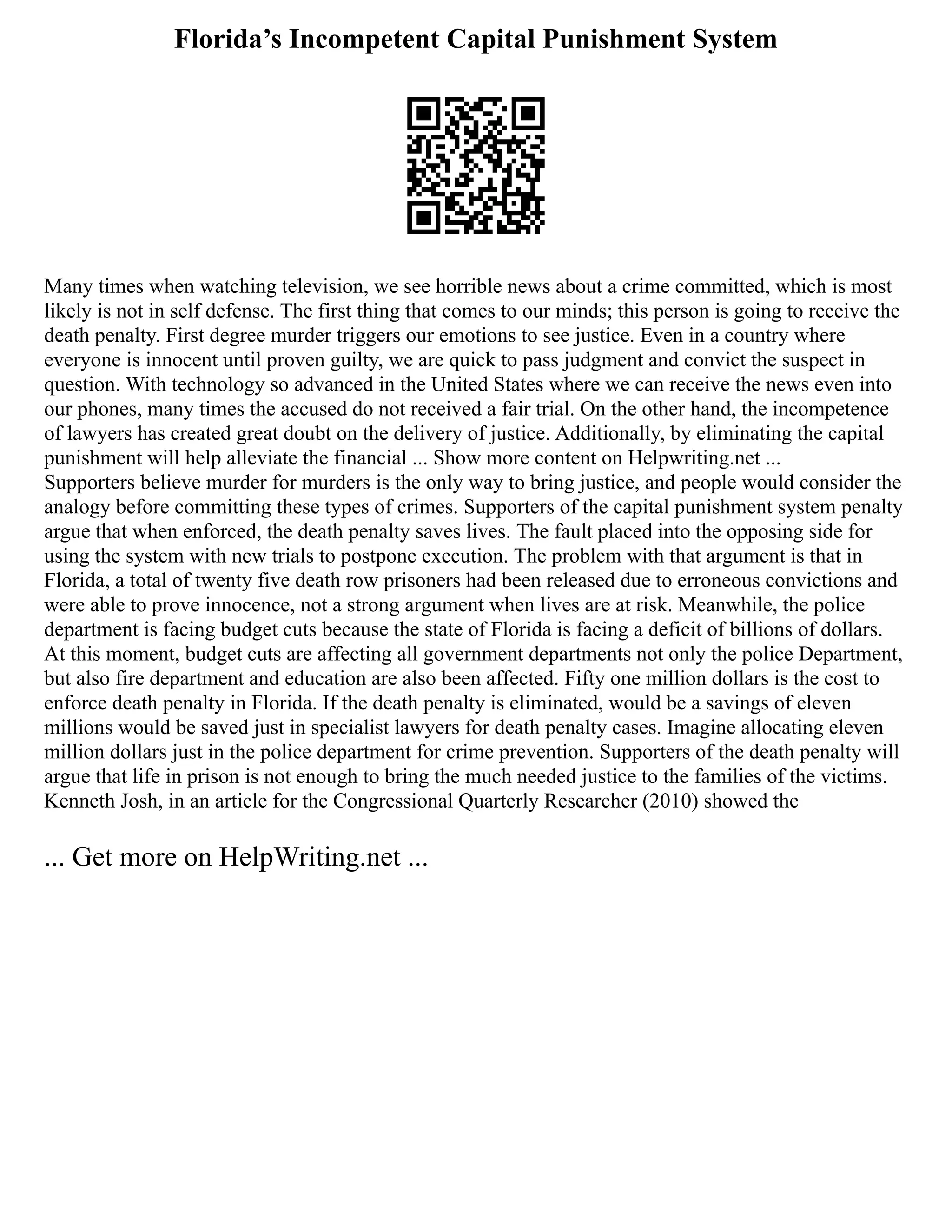 Florida’s Incompetent Capital Punishment System
Many times when watching television, we see horrible news about a crime committed, which is most
likely is not in self defense. The first thing that comes to our minds; this person is going to receive the
death penalty. First degree murder triggers our emotions to see justice. Even in a country where
everyone is innocent until proven guilty, we are quick to pass judgment and convict the suspect in
question. With technology so advanced in the United States where we can receive the news even into
our phones, many times the accused do not received a fair trial. On the other hand, the incompetence
of lawyers has created great doubt on the delivery of justice. Additionally, by eliminating the capital
punishment will help alleviate the financial ... Show more content on Helpwriting.net ...
Supporters believe murder for murders is the only way to bring justice, and people would consider the
analogy before committing these types of crimes. Supporters of the capital punishment system penalty
argue that when enforced, the death penalty saves lives. The fault placed into the opposing side for
using the system with new trials to postpone execution. The problem with that argument is that in
Florida, a total of twenty five death row prisoners had been released due to erroneous convictions and
were able to prove innocence, not a strong argument when lives are at risk. Meanwhile, the police
department is facing budget cuts because the state of Florida is facing a deficit of billions of dollars.
At this moment, budget cuts are affecting all government departments not only the police Department,
but also fire department and education are also been affected. Fifty one million dollars is the cost to
enforce death penalty in Florida. If the death penalty is eliminated, would be a savings of eleven
millions would be saved just in specialist lawyers for death penalty cases. Imagine allocating eleven
million dollars just in the police department for crime prevention. Supporters of the death penalty will
argue that life in prison is not enough to bring the much needed justice to the families of the victims.
Kenneth Josh, in an article for the Congressional Quarterly Researcher (2010) showed the
... Get more on HelpWriting.net ...
 