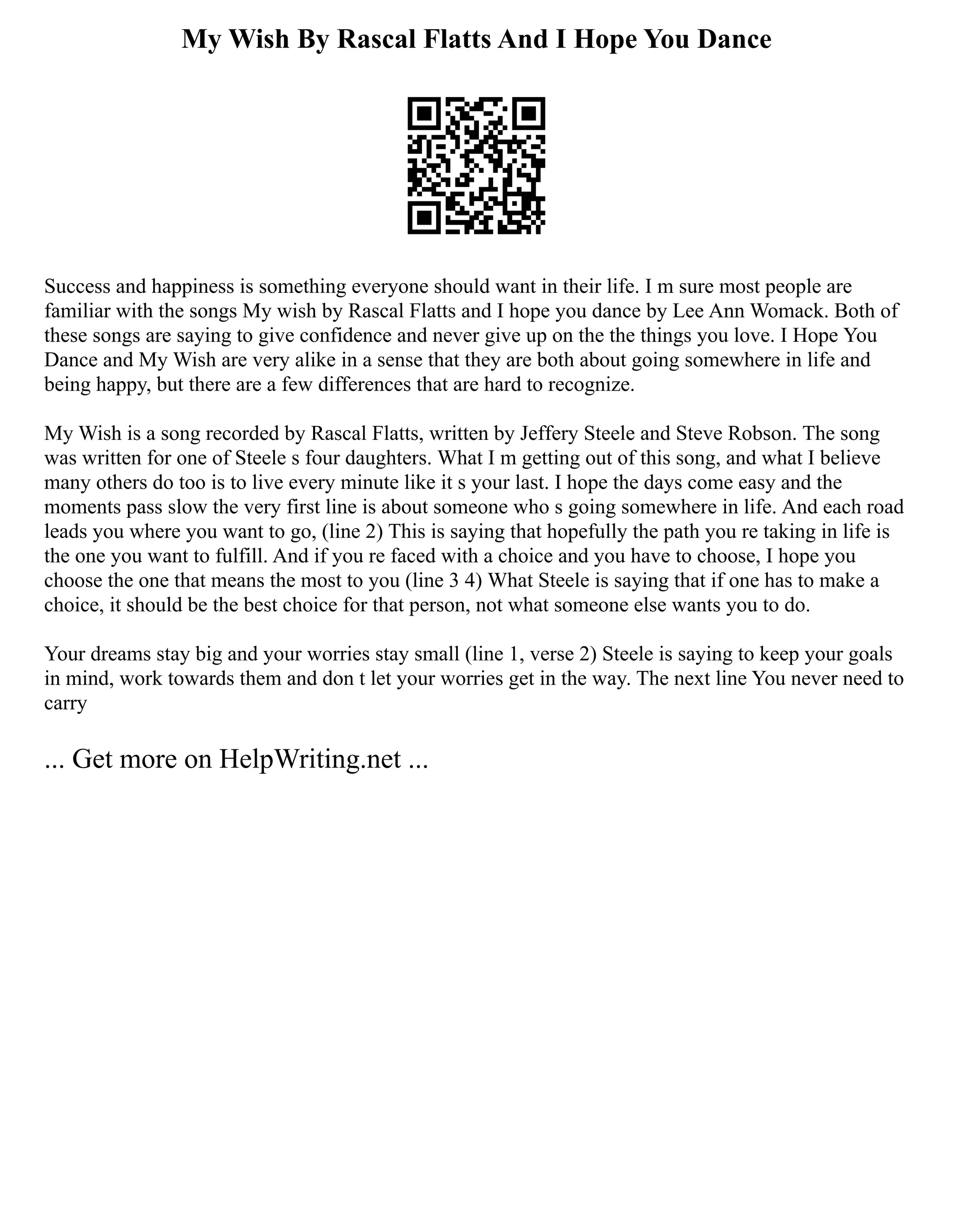 My Wish By Rascal Flatts And I Hope You Dance
Success and happiness is something everyone should want in their life. I m sure most people are
familiar with the songs My wish by Rascal Flatts and I hope you dance by Lee Ann Womack. Both of
these songs are saying to give confidence and never give up on the the things you love. I Hope You
Dance and My Wish are very alike in a sense that they are both about going somewhere in life and
being happy, but there are a few differences that are hard to recognize.
My Wish is a song recorded by Rascal Flatts, written by Jeffery Steele and Steve Robson. The song
was written for one of Steele s four daughters. What I m getting out of this song, and what I believe
many others do too is to live every minute like it s your last. I hope the days come easy and the
moments pass slow the very first line is about someone who s going somewhere in life. And each road
leads you where you want to go, (line 2) This is saying that hopefully the path you re taking in life is
the one you want to fulfill. And if you re faced with a choice and you have to choose, I hope you
choose the one that means the most to you (line 3 4) What Steele is saying that if one has to make a
choice, it should be the best choice for that person, not what someone else wants you to do.
Your dreams stay big and your worries stay small (line 1, verse 2) Steele is saying to keep your goals
in mind, work towards them and don t let your worries get in the way. The next line You never need to
carry
... Get more on HelpWriting.net ...
 
